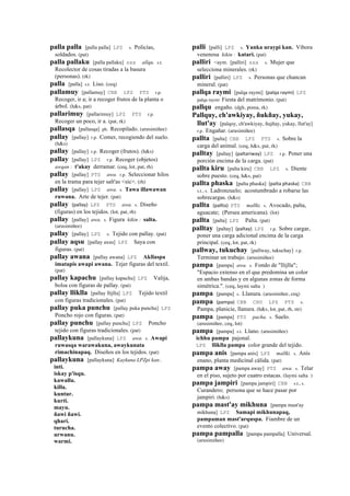 palla palla [palla palla] LPZ s. Policías,
soldados. (pat)
palla pallaku [palla pallaku] sxx allqu. s.t.
Recolector de cosas tiradas a la basura
(personas). (rk)
palla [palla] s.t. Liso. (ceq)
pallamuy [pallamuy] CBB LPZ PTS r.p.
Recoger, ir a; ir a recoger frutos de la planta o
árbol. (h&s, pat)
pallarimuy [pallarimuy] LPZ PTS r.p.
Recoger un poco, ir a. (pat, rk)
pallasqa [pallasqa] ph. Recopilado. (arusimiñee)
pallay [pallay] r.p. Comer, recogiendo del suelo.
(h&s)
pallay [pallay] r.p. Recoger (frutos). (h&s)
pallay [pallay] LPZ r.p. Recoger (objetos)
awqan : t'akay derramar. (ceq, lot, pat, rh)
pallay [pallay] PTS awa. r.p. Seleccionar hilos
en la trama para tejer salt'as <sic>. (rh)
pallay [pallay] LPZ awa. s. Tawa illawawan
ruwana. Arte de tejer. (pat)
pallay (pallay)	
  	
  LPZ PTS awa. s. Diseño
(figuras) en los tejidos. (lot, pat, rh)
pallay [pallay] awa. s. Figura kikin : salta.
(arusimiñee)
pallay [pallay] LPZ s. Tejido con pallay. (pat)
pallay aqsu [pallay axsu] LPZ Saya con
figuras. (pat)
pallay awana [pallay awana] LPZ Akllaspa
imatapis awapi awana. Tejer figuras del textil.
(pat)
pallay kapachu [pallay kapachu] LPZ Valija,
bolsa con figuras de pallay. (pat)
pallay lliklla [pallay llijlla] LPZ Tejido textil
con figuras tradicionales. (pat)
pallay puka punchu [pallay puka punchu] LPZ
Poncho rojo con figuras. (pat)
pallay punchu [pallay punchu] LPZ Poncho
tejido con figuras tradicionales. (pat)
pallaykuna [pallaykuna] LPZ awa. s. Awapi
ruwasqa warawakuna, awaykunata
rimachinapaq. Diseños en los tejidos. (pat)
pallaykuna [pallaykuna] Kaykuna LPZpi kan:.
inti.
iskay p'isqu.
kawallu.
killa.
kuntur.
kurti.
mayu.
ñawi ñawi.
qhari.
turucha.
urwanu.
warmi.
palli [palli] LPZ s. Yanka uraypi kan. Víbora
venenosa kikin : katari. (pat)
palliri <aym. [palliri] sxx s. Mujer que
selecciona minerales. (rk)
palliri [palliri] LPZ s. Personas que chancan
mineral. (pat)
pallqa raymi [palqa raymi] (palqa	
  raymi)	
  	
  LPZ
palqa raymi Fiesta del matrimonio. (pat)
pallqu engaño. (dgh, poma, rk)
Pallquy, ch'awkiyay, ñukñay, yukay,
llut'ay [palqoy, ch'awkiyay, ñujñay, yukay, llut'ay]
r.p. Engañar. (arusimiñee)
pallta [palta] CBB LPZ PTS s. Sobre la
carga del animal. (ceq, h&s, pat, rk)
palltay [paltay] (paltariway)	
  	
  LPZ r.p. Poner una
porción encima de la carga. (pat)
pallta kiru [palta kiru] CBB LPZ s. Diente
sobre puesto. (ceq, h&s, pat)
pallta phaska [palta phaska] (palta	
  phaska)	
  	
  CBB
s.t., s. Ladronzuelo; acostumbrado a robarse las
sobrecargas. (h&s)
pallta (pallta)	
  	
  PTS mallki. s. Avocado, palta,
aguacate; (Persea americana). (lot)
pallta [palta] LPZ Palta. (pat)
palltay [paltay] (paltay)	
  	
  LPZ r.p. Sobre cargar,
poner una carga adicional encima de la carga
principal. (ceq, lot, pat, rk)
pallway, tukuchay [pallway, tukuchay] r.p.
Terminar un trabajo. (arusimiñee)
pampa [pampa] awa. s. Fondo de "llijlla";
"Espacio extenso en el que predomina un color
en ambas bandas y en algunas zonas de forma
simétrica.". (ceq, laymi salta )
pampa [pampa] s. Llanura. (arusimiñee, ceq)
pampa (pampa)	
  	
  CBB CHU LPZ PTS s.
Pampa, planicie, llanura. (h&s, lot, pat, rh, str)
pampa [pampa] PTS pacha. s. Suelo.
(arusimiñee, ceq, lot)
pampa [pampa] s.t. Llano. (arusimiñee)
ichhu pampa pajonal.
LPZ lliklla pampa color grande del tejido.
pampa anis [pampa anis] LPZ mallki. s. Anís
enano, planta medicinal cálida. (pat)
pampa away [pampa away] PTS awa. s. Telar
en el piso, sujeto por cuatro estacas. (laymi salta )
pampa jampiri [pampa jampiri] CBB s.t., s.
Curandero; persona que se hace pasar por
jampiri. (h&s)
pampa mast'ay mikhuna [pampa mast'ay
mikhuna] LPZ Samapi mikhunapaq,
pampaman mast'arquspa. Fiambre de un
evento colectivo. (pat)
pampa pampalla [pampa pampalla] Universal.
(arusimiñee)
 