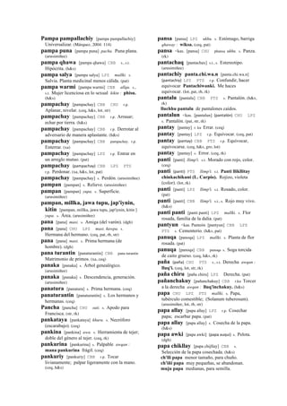 Pampa pampallachiy [pampa pampallachiy]
Universalizar. (Márquez, 2004: 114)
pampa puna [pampa puna] pacha. Puna plana.
(arusimiñee)
pampa qhawa [pampa qhawa] CBB s., s.t.
Hipócrita. (h&s)
pampa salya [pampa salya] LPZ mallki. s.
Salvia. Planta medicinal menos cálida. (pat)
pampa warmi [pampa warmi] CBB allqu. s.,
s.t. Mujer licenciosa en lo sexual kikin : phisu.
(h&s)
pampachay [pampachay] CBB CHU r.p.
Aplanar, nivelar. (ceq, h&s, lot, str)
pampachay [pampachay] CBB r.p. Arrasar;
echar por tierra. (h&s)
pampachay [pampachay] CBB r.p. Derrotar al
adversario de manera aplastante. (h&s)
pampachay [pampachay] CBB pampachay. r.p.
Enterrar. (xa)
pampachay [pampachay] LPZ r.p. Entrar en
un arreglo mutuo. (pat)
pampachay (pampachay)	
  	
  CBB LPZ PTS
r.p. Perdonar. (xa, h&s, lot, pat)
pampachay [pampachay] s. Perdón. (arusimiñee)
pampan [pampan] s. Relieve. (arusimiñee)
pampan [pampan] yupa. s. Superficie.
(arusimiñee)
pampan, millka, jawa tupu, jap'iynin,
kitin [pampan, millka, jawa tupu, jap'iynin, kitin ]
yupa. s. Área. (arusimiñee)
pana [pana] masi. s. Amiga (del varón). (dgh)
pana [pana] CHU LPZ masi. ñawpa. s.
Hermana del hermano. (ceq, pat, rh, str)
pana [pana] masi. s. Prima hermana (de
hombre). (dgh)
pana turantin [panaturantin] CBB pana turantin
Matrimonio de primos. (xa, ceq)
panaka [panaka] s. Árbol genealógico.
(arusimiñee)
panaka [panaka] s. Descendencia, generación.
(arusimiñee)
panatura [panatura] s. Prima hermana. (ceq)
panaturantin [panaturantin] s. Los hermanos y
hermanas. (ceq)
Pancha [pancha] CHU suti. s. Apodo para
Francisca. (str, rk)
pankataya [pankataya] khuru. s. Necróforo
(escarabajo). (ceq)
pankina [pankina] awa. s. Herramienta de tejer;
doble del género al tejer. (ceq, rk)
pankurina [pankurina] s. Palpable awqan :
mana pankurina frágil. (ceq)
pankuriy [pankuriy] CBB r.p. Tocar
livianamente; palpar ligeramente con la mano.
(ceq, h&s)
pansa [pansa] LPZ ukhu. s. Estómago, barriga
qhaway : wiksa. (ceq, pat)
pansa <kas. [pansa] CHU phansa ukhu. s. Panza.
(rk)
pantachaq [pantachax] s.t., s. Estereotipo.
(arusimiñee)
pantachiy panta.chi.wa.n [panta.chi.wa.n]
(pantachiy)	
  	
  LPZ PTS r.p. Confundir, hacer
equivocar Pantachiwanki. Me haces
equivocar. (lot, pat, rh, rk)
pantalu [pantalu] CBB PTS s. Pantalón. (h&s,
rk)
lluchhu pantalu de pantalones caídos.
pantalun <kas. [pantalun] (pantalón)	
  	
  CHU LPZ
s. Pantalón. (pat, str, rk)
pantay [pantay] r. ku Errar. (ceq)
pantay [pantay] LPZ r.p. Equivocar. (ceq, pat)
pantay (pantay)	
  	
  CBB PTS r.p. Equivocar,
equivocarse. (ceq, h&s, gro, lot)
pantay [pantay] s. Error. (ceq, rk)
panti [panti] llimp'i. s.t. Morado con rojo, color.
(ceq)
panti (panti)	
  	
  PTS llimp'i. s.t. Panti llikllitay
chinkachikuni (L. Carpio). Rojizo, violeta
(color). (lot, rk)
panti [panti] LPZ llimp'i. s.t. Rosado, color.
(pat)
panti [panti] CBB llimp'i. s.t., s. Rojo muy vivo.
(h&s)
panti panti [panti panti] LPZ mallki. s. Flor
rosada, familia de la dalia. (pat)
pantyun <kas. Panteón [pantyun] CBB LPZ
PTS s. Cementerio. (h&s, pat)
panuqa [panoqa] LPZ mallki. s. Planta de flor
rosada. (pat)
panuqa [panoqa] CBB panoqa s. Soga torcida
de caito grueso. (ceq, h&s, rk)
paña (paña)	
  	
  CHU PTS s., s.t. Derecha awqan :
lluq'i. (ceq, lot, str, rk)
paña chiru [paña chiru] LPZ Derecha. (pat)
pañanchakuy [pañanchakuy] CBB r.ku Torcer
a la derecha awqan : lluq'inchakuy. (h&s)
papa CHU LPZ PTS mallki. s. Papa,
tubérculo comestible; (Solanum tuberosum).
(arusimiñee, lot, rh, str)
papa allay [papa allay] LPZ r.p. Cosechar
papa; escarbar papa. (pat)
papa allay [papa allay] s. Cosecha de la papa.
(h&s)
papa awki [papa awki] (papa	
  auqui)	
  	
  s. Pelota.
(dgh)
papa chikllay [papa chijllay] CBB s.
Selección de la papa cosechada. (h&s)
ch'ili papa menor tamaño, para chuño.
ch'iñi papa muy pequeñas, se abandonan.
muju papa medianas, para semilla.
 