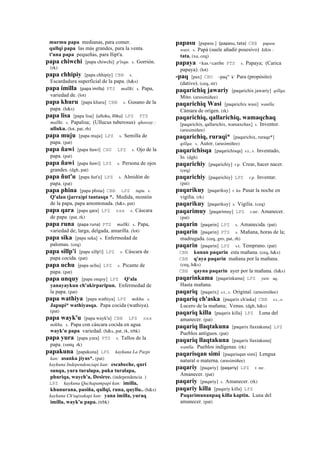 murmu papa medianas, para comer.
qullqi papa las más grandes, para la venta.
t'una papa pequeñas, para llipt'a.
papa chiwchi [papa chiwchi] p'isqu. s. Gorrión.
(rk)
papa chhipiy [papa chhipiy] CBB s.
Escardadura superficial de la papa. (h&s)
papa imilla (papa	
  imilla)	
  	
  PTS mallki. s. Papa,
variedad de. (lot)
papa khuru [papa khuru] CBB s. Gusano de la
papa. (h&s)
papa lisa [papa lisa] (ulluku,	
  illiku)	
  	
  LPZ PTS
mallki. s. Papalisa; (Ullucus tuberosus) qhaway :
ulluku. (lot, pat, rh)
papa muju [papa muju] LPZ s. Semilla de
papa. (pat)
papa ñawi [papa ñawi] CHU LPZ s. Ojo de la
papa. (pat)
papa ñawi [papa ñawi] LPZ s. Persona de ojos
grandes. (dgh, pat)
papa ñut'u [papa ñut'u] LPZ s. Almidón de
papa. (pat)
papa phina [papa phina] CBB LPZ tupu. s.
Q'alan (jarra)pi tantasqa *. Medida, montón
de la papa, papa amontonada. (h&s, pat)
papa qara [papa qara] LPZ sxx s. Cáscara
de papa. (pat, rk)
papa runa (papa	
  runa)	
  	
  PTS mallki. s. Papa,
variedad de; larga, delgada, amarilla. (lot)
papa sika [papa seka] s. Enfermedad de
palomas. (ceq)
papa sillp'i [papa sillp'i] LPZ s. Cáscara de
papa cocida. (pat)
papa uchu [papa uchu] LPZ s. Picante de
papa. (pat)
papa unquy [papa onqoy] LPZ Q'ala
yanayaykun ch'akirparipun. Enfermedad de
la papa. (pat)
papa wathiya [papa wathiya] LPZ mikhu. s.
Japupi* wathiyasqa. Papa cocida (wathiya).
(pat)
papa wayk'u [papa wayk'u] CBB LPZ sxx
mikhu. s. Papa con cáscara cocida en agua
wayk'u papa variedad. (h&s, pat, rk, trbk)
papa yura [papa yura] PTS s. Tallos de la
papa. (smtq rk)
papakuna [papakuna] LPZ kaykuna La Pazpi
kan: asanka jiyus*. (pat)
kaykuna Independenciapi kan: escabeche, quri
sunqu, yura turalapa, puka turalapa,
phuriqa, waych'a, Desiree. (independencia )
LPZ kaykuna Quchapampapi kan: imilla,
khunurana, pasiña, qullqi, runa, quyllu.. (h&s)
kaykuna Ch'uqisakapi kan: yana imilla, yuraq
imilla, wayk'u papa. (trbk)
papasu [papasu ] (papasu,	
  tata)	
  	
  CBB papasu
wasi. s. Papá (suele añadir posesivo) kikin :
tata. (xa, ceq)
papaya <kas.<caribe PTS s. Papaya; (Carica
papaya). (lot)
-paq [pax] CHU -paq" k' Para (propósito)
(dativo). (ceq, str)
paqarichiq jawariy [paqarichix jawariy] qillqa.
Mito. (arusimiñee)
paqarichiq Wasi [paqarichix wasi] wanlla.
Cámara de origen. (rk)
paqarichiq, qallarichiq, wamaqchaq
[paqarichix, qallarichix, wamaxchax] s. Inventor.
(arusimiñee)
paqarichiq, ruraqi* [paqarichix, ruraqe*]
qillqa. s. Autor. (arusimiñee)
paqarichisqa [paqarichisqa] s.t., s. Inventado,
lo. (dgh)
paqarichiy [paqarichiy] r.p. Crear, hacer nacer.
(ceq)
paqarichiy [paqarichiy] LPZ r.p. Inventar.
(pat)
paqarikuy [paqarikuy] r. ku Pasar la noche en
vigilia. (rk)
paqarikuy [paqarikuy] s. Vigilia. (ceq)
paqarimuy [paqarimuy] LPZ r.mr. Amanecer.
(pat)
paqarin [paqarin] LPZ s. Amanecida. (pat)
paqarin [paqarin] PTS s. Mañana, horas de la;
madrugada. (ceq, gro, pat, rh)
paqarin [paqarin] LPZ s.t. Temprano. (pat)
CBB kunan paqarin esta mañana. (ceq, h&s)
CBB q'aya paqarin mañana por la mañana.
(ceq, h&s)
CBB qayna paqarin ayer por la mañana. (h&s)
paqarinkama [paqarinkama] LPZ yaw. aq.
Hasta mañana.
paqariq [paqarix] s.t., s. Original. (arusimiñee)
paqariq ch'aska [paqarix ch'aska] CBB s.t., s.
Lucero de la mañana; Venus. (dgh, h&s)
paqariq killa [paqarix killa] LPZ Luna del
amanecer. (pat)
paqariq llaqtakuna [paqarix llaxtakuna] LPZ
Pueblos antiguos. (pat)
paqariq llaqtakuna [paqarix llaxtakuna]
wanlla. Pueblos indígenas. (rk)
paqarisqan simi [paqarisqan simi] Lengua
natural o materna. (arusimiñee)
paqariy [paqariy] (paqariy)	
  	
  LPZ r. mr.
Amanecer. (pat)
paqariy [paqariy] s. Amanecer. (rk)
paqariy killa [paqariy killa] LPZ
Paqarimunanpaq killa kaptin. Luna del
amanecer. (pat)
 