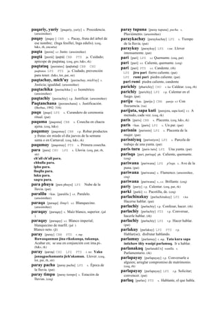 paqariy, yuriy [paqariy, yuriy] s. Procedencia.
(arusimiñee)
paqay [paqay ] CBB s. Pacay, fruta del árbol de
ese nombre; (Inga feuillei, Inga edulis). (ceq,
h&s, rh, encarta)
paqta [paxta] s.t Justo. (arusimiñee)
paqtá [paxtá] (pajtá)	
  	
  CBB PTS ja. Cuidado;
apócope de paqtataq. (ceq, gro, h&s, rk)
paqtataq [paxtatax] (pajtataj)	
  	
  CBB CHU
paqhtatax LPZ PTS ja. Ciudado, prevención
para tener. (h&s, lot, pat, str)
paqtachay, mich'uy [paxtachay, mich'uy] s.
Justicia; igualdad. (arusimiñee)
paqtachika [paxtachika ] s.t Isométrico.
(arusimiñee)
paqtachiy [paxtachiy] r.p. Justificar. (arusimiñee)
Paqtanchana [paxtanchana] s. Justificación.
(Herbas, 1992: 316)
paqu [paqo] LPZ s. Curandero de ceremonia
ritual. (pat)
paquma [paqoma] CBB s. Cosecha en chacra
ajena. (ceq, h&s)
paqumay [paqomay] CBB r.p. Robar productos
y frutas sin miedo el día jueves de la semana
santa o en Carnaval. (ceq, h&s, rk)
paqumay [paqomay] PTS s. Primera cosecha.
para [para] CHU LPZ s. Lluvia. (ceq, pat, rh,
str)
ch'all ch'all para.
chhulla para.
iphu para.
lluqlla para.
luku para.
saqra para.
para phuyu [para phuyu] LPZ Nube de la
lluvia. (pat)
paralilu <kas. [paralilu ] s.t. Paralelo.
(arusimiñee)
paraqa [paraqa] llimp'i. s.t. Blanquecino.
(arusimiñee)
paraqay [paraqay] s. Maíz blanco, superior. (jal
)
paraqay [paraqay] s.t. Blanco imperial;
blanquecino de marfil. (jal )
Blanco neto. (jl)
paray [paray] CBB PTS r. mp.
Ruwasqanman jina rikukunqa, tukunqa.
Acabar en; se usa en conjunción con ima.pi-.
(h&s, rk)
paray (paray)	
  	
  CHU LPZ PTS r. mr. Yaku
janaqpachamanta jich'akamun. Llover. (ceq,
lot, pat, rh, str)
paray pacha [paray pacha] LPZ s. Época de
la lluvia. (pat)
paray timpu [paray tiempo] s. Estación de
lluvias. (ceq)
paray tupuna [paray tupuna] pacha. s.
Pluviómetro. (arusimiñee)
paraykachay [paraykachay] LPZ s. Tiempo
de la lluvia. (pat)
paraykuy [paraykuy] LPZ r.mr. Llover
intensamente. (pat)
pari [pari] LPZ s.t Quemante. (ceq, pat)
pari [pari] s.t. Caliente, quemante. (ceq)
pari [pari] PTS s.t. Candente. (rh)
LPZ jiru pari fierro caliente. (pat)
LPZ rumi pari piedra caliente. (pat)
pari rumi piedra caliente, candente
parichiy [pharichiy] CHU r. ku Caldear. (ceq, rh)
parichiy [parichiy] LPZ r.p. Calentar en el
fuego. (pat)
pariju <kas. [pariju ] CBB parejo s.t Con
frecuencia. (xa)
parijuta, sapa kuti [parejota, sapa kuti] r.t. A
menudo, cada vez. (ceq, rk)
paris [paris] CBB s. Placenta. (ceq, h&s, rk)
paris <kas. [paris] LPZ s. Un par. (pat)
parisnin [parisnin] LPZ s. Placenta de la
mujer. (pat)
parisniyuq [parisniyox] LPZ s. Parcela de
trabajo de una yunta. (pat)
paris turu [paris turu] LPZ Una yunta. (pat)
parisqa [pari, parisqa] ph. Caliente, quemante.
(ceq)
pariwana [pariwana] LPZ p'isqu. s. Ave de la
puna. (pat)
pariwana [pariwana] s. Flamenco. (arusimiñee,
ceq)
pariwana [pariwana] s., s.t. Brillante. (ceq)
pariy [pariy] r.p. Calentar. (ceq, pat, rk)
parki [parki] r.t. Pacotilla, de. (ceq)
parlachinakuy [parlachinakuy] LPZ r.ku
Hacerse hablar. (pat)
parlachiy [parlachiy] r.p. Confesar, hacer. (rh)
parlachiy [parlachiy] PTS r.p. Conversar,
hacerle hablar. (rh)
parlachiy [parlachiy] LPZ r.p. Hacer hablar.
(pat)
parlakuy [parlakuy] LPZ PTS r.p.
Hablar(se); disfrutar hablando.
parlamuy [parlamuy] r. mp. Tata kura sapa
intichaw iñiy wasipi parlamuq. Ir a hablar.
parlanakuq [parlanakUx] wanlla. s.
Parlamentario. (rk)
parlapayay [parlapayay] r.p. Conversarle a
alguien; arreglar compromiso de matrimonio.
(ceq, rh)
parlapayay [parlapayay] LPZ r.p. Solicitar;
convencer. (pat)
parlaq [parlax] PTS s. Hablante, el que habla.
 