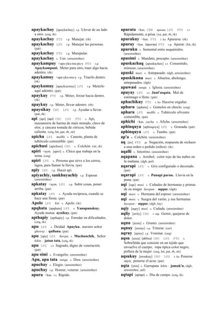 apaykachay [apaykachay] r.p. Llevar de un lado
a otro. (ceq, rk)
apaykachay PTS r.p. Manejar. (rh)
apaykachay LPZ r.p. Manejar las personas.
(pat)
apaykachay PTS r.p. Manipular.
apaykachay s. Uso. (arusimiñee)
apaykampuy <apa-yku-mu-pu-y PTS r.p.
Apaykampuni. Meter para otro, traer algo hacia
adentro. (rk)
apaykamuy <apa-yku-mu-y r.p. Traerlo dentro.
(rk)
apaykumuy [apaykuymuy] LPZ r.p. Meterlo
aquí adentro. (pat)
apaykuy PTS r.p. Meter, forzar hacia dentro.
(rk)
apaykuy r.p. Meter, llevar adentro. (rh)
apaysikuy CHU LPZ r.p. Ayudar a llevar.
(pat, rk)
api [api] (api)	
  	
  CHU LPZ PTS s. Api,
mazamorra de harina de maíz morado, clavo de
olor, y cáscara tostada de cítricos; bebida
caliente. (ceq, lot, pat, rh, str)
apichu LPZ mallki. s. Camote, planta de
tubérculo comestible. (pat)
apichusi [apichusi] CHU s. Colchón. (str, rk)
apiri <aym. [apiri] s. Chico que trabaja en la
mina. (ceq)
apiri LPZ s. Persona que sirve a los cerros,
lagos, para llamar la lluvia. (pat)
apiy CHU r.p. Hacer api.
apiyachiy, sankhuyachiy r.p. Espesar.
(arusimiñee)
apkatay <aym. LPZ r.p. Subir cosas, poner
arriba. (pat)
apkatay LPZ s. Ayuda recíproca, cuando se
hace una fiesta. (pat)
Apolo LPZ kiti. s. Apolo. (rk)
apqhata [apqhata] LPZ s. Yanapanakuy.
Ayuda mutua aynikuy. (pat)
apthapiy [apthapiy] r.p. Enredar en dificultades.
(ceq, rk)
apu LPZ s. Deidad Apuyku. nuestro señor
qhaway : qullana. (pat)
apu [apu] LPZ ñawpa. s. Machunchik. Señor
kikin : jatun tata. (ceq, rk)
apu LPZ s.t. Sagrado, digno de veneración.
(pat)
apu simi s. Evangelio. (arusimiñee)
Apu, apu tata sunqu. s. Dios. (arusimiñee)
apuchay s. Elogio. (arusimiñee)
apuchay r.p. Honrar, venerar. (arusimiñee)
apura <kas. r.t. Rápido.
apurata <kas. CBB apurata LPZ PTS r.t.
Rápidamente, a prisa. (xa, pat, rh, rk)
apurakuy <kas. PTS r. ku Apurarse. (rk)
apuray <kas. (apuray)	
  	
  PTS r.p. Apurar. (lot, rk)
apuruku s. Semental entre auquénidos.
(arusimiñee)
apusimi s. Mandato, precepto. (arusimiñee)
apuskachaq [apuskachax] s.t. Consentido,
mimoso. (arusimiñee)
apuski masi. s. Antepasado. (dgh, arusimiñee)
apuskikuna masi. s. Abuelos, abolengo;
antepasados. (dgh)
apuwasi sunqu. s. Iglesia. (arusimiñee)
apuyay LPZ s.t. Junt'asqata. Mal de
estómago o lleno. (pat)
aphachikuy PTS r. ku Hacerse engañar.
apharu [apharu] s. Gemelos en choclo. (ceq)
apharu LPZ mallki. s. Tubérculo silvestre
comestible. (pat)
aphichi <kas. yacha. s. Afiche. (arusimiñee)
aphinquya [aphinqoya] LPZ s. Granada. (pat)
aphinquya LPZ s. Tumbo. (pat)
ap'a s. Colchón. (arusimiñee)
aq [ax] PTS ja. Negación, respuesta de rechazo
a una orden o pedido (niños). (rk)
aqalli s. Intestino. (arusimiñee)
aqapana s. Arrebol; color rojo de las nubes en
la mañana. (dgh, pol)
aqarapi LPZ s. Gris configurado o decorado.
(pat)
aqarapi LPZ s. Punapi paran. Lluvia en la
puna. (pat)
aqi [aqe] masi. s. Cuñadas de hermanas y primas
de su muger ñawpan : aqque. (dgh)
aqi masi. s. Hermana del esposo. (arusimiñee)
aqi masi. s. Suegra del varón, y sus hermanas
ñawpan : aqque. (dgh, lay)
aqiy [aqey] masi. s. Cuñada. (arusimiñee)
aqliy [axliy] CHU r. mp. Gemir, quejarse de
dolor.
aqnu [axnu] s. Gramo. (arusimiñee)
aqnuy [axnuy] r.p. Triturar. (cer)
aqruy [ajruy] r.p. Vomitar. (ceq)
aqsu [axsu] (akhsu)	
  	
  CHU LPZ PTS s.
Sobrefalda que consiste en un tejido que
envuelve el cuerpo; ropa típica color negro;
pollera de la mujer. (ceq, lot, pat, rh, str)
aqsukuy [axsukuy] CHU LPZ r. ku Ponerse
saya; ponerse el acsu. (pat)
aqta [axta] s. Garrapata kikin : jamak'u. (dgh,
arusimiñee, aul)
aqtapi (ajtapi)	
  	
  s. Día de campo. (ceq, rk)
 