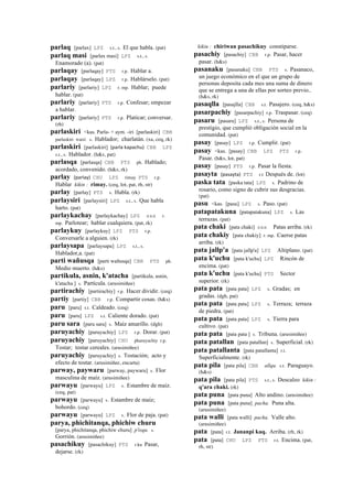 parlaq [parlax] LPZ s.t., s. El que habla. (pat)
parlaq masi [parlax masi] LPZ s.t., s.
Enamorado (a). (pat)
parlaqay [parlaqay] PTS r.p. Hablar a.
parlaqay [parlaqay] LPZ r.p. Hablárselo. (pat)
parlariy [parlariy] LPZ r. mp. Hablar; puede
hablar. (pat)
parlariy [parlariy] PTS r.p. Confesar; empezar
a hablar.
parlariy [parlariy] PTS r.p. Platicar; conversar.
(rh)
parlaskiri <kas. Parla- + aym. -iri [parlaskiri] CBB
parlaskiri wasi. s. Hablador; charlatán. (xa, ceq, rk)
parlaskiri [parlaskiri] (parla	
  kapachu)	
  	
  CBB LPZ
s.t., s. Hablador. (h&s, pat)
parlasqa [parlasqa] CBB PTS ph. Hablado;
acordado, convenido. (h&s, rk)
parlay (parlay)	
  	
  CHU LPZ rimay PTS r.p.
Hablar kikin : rimay. (ceq, lot, pat, rh, str)
parlay [parlay] PTS s. Habla. (rk)
parlaysiri [parlaysiri] LPZ s.t., s. Que habla
harto. (pat)
parlaykachay [parlaykachay] LPZ sxx r.
mp. Parlotear; hablar cualquiera. (pat, rk)
parlaykuy [parlaykuy] LPZ PTS r.p.
Conversarle a alguien. (rk)
parlaysapa [parlaysapa] LPZ s.t., s.
Hablador,a. (pat)
parti wañusqa [parti wañusqa] CBB PTS ph.
Medio muerto. (h&s)
partikula, asnin, k'atacha [partikula, asnin,
k'atacha ] s. Partícula. (arusimiñee)
partirachiy [partirachiy] r.p. Hacer dividir. (ceq)
partiy [partiy] CBB r.p. Compartir cosas. (h&s)
paru [paru] s.t. Caldeado. (ceq)
paru [paru] LPZ s.t. Caliente dorado. (pat)
paru sara [paru sara] s. Maíz amarillo. (dgh)
paruyachiy [paruyachiy] LPZ r.p. Dorar. (pat)
paruyachiy [paruyachiy] CHU pharuyachiy r.p.
Tostar; tostar cereales. (arusimiñee)
paruyachiy [paruyachiy] s. Tostación; acto y
efecto de tostar. (arusimiñee, encarta)
parway, paywaru [parway, paywaru] s. Flor
masculina de maíz. (arusimiñee)
parwayu [parwayu] LPZ s. Estambre de maíz.
(ceq, pat)
parwayu [parwayu] s. Estambre de maíz;
bohordo. (ceq)
parwayu [parwayu] LPZ s. Flor de paja. (pat)
parya, phichitanqa, phichiw churu
[parya, phichitanqa, phichiw churu] p'isqu. s.
Gorrión. (arusimiñee)
pasachikuy [pasachikuy] PTS r.ku Pasar,
dejarse. (rk)
kikin : chiriwan pasachikuy constiparse.
pasachiy [pasachiy] CBB r.p. Pasar, hacer
pasar. (h&s)
pasanaku [pasanaku] CBB PTS s. Pasanaco,
un juego económico en el que un grupo de
personas deposita cada mes una suma de dinero
que se entrega a una de ellas por sorteo previo..
(h&s, rk)
pasaqlla [pasajlla] CBB s.t. Pasajero. (ceq, h&s)
pasarpachiy [pasarpachiy] r.p. Traspasar. (ceq)
pasaru [pasaru] LPZ s.t., s. Persona de
prestigio, que cumplió obligación social en la
comunidad. (pat)
pasay [pasay] LPZ r.p. Cumplir. (pat)
pasay <kas. [pasay] CBB LPZ PTS r.p.
Pasar. (h&s, lot, pat)
pasay [pasay] PTS r.p. Pasar la fiesta.
pasayta (pasayta)	
  	
  PTS r.t Después de. (lot)
paska tata [paska tata] LPZ s. Padrino de
rosario, como signo de cubrir sus desgracias.
(pat)
pasu <kas. [pasu] LPZ s. Paso. (pat)
patapatakuna [patapatakuna] LPZ s. Las
terrazas. (pat)
pata chaki [pata chaki] sxx Patas arriba. (rk)
pata chakiy [pata chakiy] r. mp. Caerse patas
arriba. (rk)
pata jallp'a [pata jallp'a] LPZ Altiplano. (pat)
pata k'uchu [pata k'uchu] LPZ Rincón de
encima. (pat)
pata k'uchu [pata k'uchu] PTS Sector
superior. (rk)
pata pata [pata pata] LPZ s. Gradas; en
gradas. (dgh, pat)
pata pata [pata pata] LPZ s. Terraza; terraza
de piedra. (pat)
pata pata [pata pata] LPZ s. Tierra para
cultivo. (pat)
pata pata [pata pata ] s. Tribuna. (arusimiñee)
pata patallan [pata patallan] s. Superficial. (rk)
pata patallanta [pata patallanta] r.t.
Superficialmente. (rk)
pata pila [pata pila] CBB allqu. s.t. Paraguayo.
(h&s)
pata pila [pata pila] PTS s.t., s. Descalzo kikin :
q'ara chaki. (rk)
pata puna [pata puna] Alto andino. (arusimiñee)
pata puna [pata puna] pacha. Puna alta.
(arusimiñee)
pata walli [pata walli] pacha. Valle alto.
(arusimiñee)
pata [pata] r.t. Jananpi kaq. Arriba. (rh, rk)
pata [pata] CHU LPZ PTS r.t. Encima. (pat,
rh, str)
 