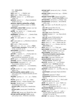kikin : janaq, janan.
awqan ura.
pata [pata] LPZ s. Altiplano. (pat)
pata [pata] s. Altura, cumbre. (ceq)
pataray [pataray] CHU r.p. Doblar ropa o
cobijas. (rk)
pataray [pataray] LPZ s. Ropa remendada de
muchas veces. (pat)
pataray, taparay, patanchay, q'inpiy
[pataray, taparay, patanchay, q'enpiy] r.p. Doblar.
(arusimiñee)
patatupuy, sayay tupu [patatupuy, sayay tupu
] yupa. s. Altitud. (arusimiñee)
patilla <kas. [patilla] LPZ s. Estrado; asiento
de adobe. (ceq, pat, rk)
patillapata [patillapata] LPZ s. Asiento al lado
de la pared. (pat)
patu <kas. [patu] (pato)	
  	
  LPZ p'isqu. s. Pato.
(pat)
paw [paw] (paw)	
  	
  yaw. aq. Hola dice el varón a la
mujer. (dgh)
paw [paw] r.t Nada. (arusimiñee)
paw [paw] LPZ PTS sxx wawa. r.t Mana
kanchu imapis, tukukapun. No hay nada; ya
no hay. (arusimiñee, pat, rk)
pawachaku [pawachaku ] s. Organización
social. (arusimiñee)
pawchi [ ] (pawchi)	
  	
  PTS r.t No hay nada. (lot)
pawi [ ] (pawi)	
  	
  PTS s. Confusión,
desorientación por somnolencia. (lot, smtq)
pawi [pawi] s., s.t. Crepúsculo; atolondrado. (ceq)
pawichi [pawichi] s. Casucha, choza. (ceq, rk)
pawichikuy [pawichikuy] CHU r. ku
Desorientarse, aturdirse. (ceq, eb, rk)
pawikuy [ ] (pawikuy)	
  	
  PTS r. ku Confundirse.
(lot)
pawjil [pawhil] CHU p'isqu. s. Guan (tipo de
pájaro). (str)
pawkay pacha, samay pacha [pawkay
pacha, samay pacha] Tiempo de descanso, de ocio.
(arusimiñee)
Pawlina [pawlina] LPZ PTS suti. s. Paulina.
(rk)
Pawlu [pawlu] LPZ PTS suti. s. Pablo.
pawqar [pawqar] s. Frijoles colorados. (dgh)
pawqar [pawqar] ñawpa. s.t., s. Colorido,
diversidad de colores. (dgh)
pawqar q'illu [pawqar q'ellU] Amarillo fino.
(dgh)
pawqar puka [pawqar puka] Colorado fino.
(dgh)
pawqar sani [pawqar sani] Morado fino. (dgh)
pawqar pacha, pawqar wara [pawqar
pacha, pawqar wara] s. Primavera. (arusimiñee)
pawqar quri [pawqar qori] p'isqu. s. Gorrión.
(arusimiñee)
pawqar wara [pawqar wara] yupa. s. Octubre.
(arusimiñee)
pawqar waray killa [pawqar waray killa] s.
Febrero ñawpan : Paucar Uaray Quilla. (poma)
pawqarchay [pawqarchay] r.p. Halagar. (dgh)
pawqarkuna [pawqarkuna] s. Diversidad de
colores. (dgh)
pay [pay] (pay)	
  	
  s. ranti Él, ella, ello. (ceq, lot, rh,
str)
pay- má [paymá] Pues, él sí. (rk)
payman- chuch [paymanchus] Tal vez a
él/ella.
pay- paq [paypax] Para él/ella.
paypata [paypata] PTS ranti. Suyo/a (de él,
ella). (rk)
pay- pis [paypis] Él/ella también. (rk)
paypuni [paypuni] El/ella siempre.
-paya [–paya] PTS k' Frecuentemente. (gro)
paya [paya] LPZ masi. s. Abuela. (dgh, pat)
paya [paya] CHU s.t., s. Anciana, vieja kikin :
jatun mama. (ceq)
paya [paya] LPZ s.t., s. Vieja. (pat)
paya mama [paya mama] LPZ masi. Jatun
mama. Hermana mayor de la mamá. (pat)
paya mamáy [paya mamáy] LPZ yaw.
Mamankuq kuraqninta napaykunapaq.
Hermana mayor de la mamá. (pat)
paya sipas [paya sipas] Solterona. (ceq)
payap maman [payax maman] masi. s.
Payaypa maman. Bisabuela. (dgh)
payayay [payayay] LPZ r. mp. Envejecer
(mujeres) awqan : machuyay. (dgh, pat)
payina [payina] LPZ r. mp. Perderse en la
oscuridad o lugar desconocido. (pat)
paykuna [paykuna] CHU ranti Ellos, ellas. (ceq,
lot, str)
paykunapta [paykunapta] Suyo/a (de ellos).
(rk)
paykunarí [paykunarí] Y ellos?.
paykunasina [paykunasina] Creo que (son)
ellos/as.
payla <kas. (payla)	
  	
  LPZ PTS s. Perol, sartén
grande de cobre. (ceq, lot, pat, rh)
payla <kas. [payla] CBB payla s. Sartén. (xa)
payla ninri [payla ninri] CBB sxx [payla
ningri] s.t., s. Desobediente. (h&s, rk)
paymanta lluqsiq [paymanta lloxsix] sunqu. s.t.
Espontáneo. (arusimiñee)
payqu [payqo] CBB payqo LPZ mallki. s.
Anserina, planta medicinal; para dolor de
estómago. (xa, ceq, h&s, rk)
paysaji <kas. [paysaji] s. Paisaje. (arusimiñee)
 