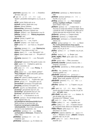 paywaru [paywaru] CBB LPZ s. Estambres
del maíz. (h&s, pat)
pi (pi)	
  	
  CBB pi CHU LPZ PTS t. ranti.
Quién?; pronombre interrogativo. (xa, lot, pat, rh,
str)
pichá [pichá] Quién será, no se.
pichuch [pichus] Quién será. (ceq)
pikuna [pikuna] Quiénes.
pikunatataq [pikunatatax] A quiénes.
pikunataq [pikunatax] Quiénes son.
pillapis [pillapis] t. ranti. Quienquiera. (ceq, rk)
pillataq [pillatax] LPZ Pillataq ñuqamanta
sayarinqa.. (pat)
piman [piman] A quién?. (rk)
pip piq [pix] PTS t. ranti. Cuyo/a.
pippata [pixpata] t. ranti. Cuyo. (ceq)
pipta [pixta] PTS ranti Cuyo, a;; de quién?.
(rk)
piptataq [pixtatax] PTS t. ranti. Piptataq kay
chakra?. Cuya chacra es ésta?. (rk)
pipaq [pipax] PTS t. ranti. Para quién?. (rk)
pipaq [pipax] (<paq	
  =	
  p-­‐pa)	
  	
  LPZ De quién es?.
(pat)
pipaqtaq [pipaxtax] PTS t. ranti. Para quién
es?.
pipaqtaqri [pipaxtaxri] Para quién es pues. (rk)
pipis [pipis] CHU Cualquier,a, quien sea,
alguien. (arusimiñee, str)
pita [pita] LPZ PTS t. ranti. Pitataq. A
quién. (pat, rk)
pitaq [pitax] LPZ t. ranti. Quién, quiénes?
Pitaq richkanri? Quién está yendo, quiénes
están yendo?. (ceq, pat)
pitaq- ri? [pitaxri?] Quién es pues?. (rk)
pitawan [pitawan] LPZ A quién más. (pat)
piwan [piwan] LPZ Con quién. (pat, rk)
piwanchuch [piwanchus] Con quién será.
piwantaq [piwantax] Con quién. (rk)
piyniY [piyniY] ranti Qué pariente .. es?. (xa)
piynintaq? qué pariente suyo es?. (rk)
piyniykitaq? qué pariente tuyo es?. (rk)
piyniytaq? qué pariente mío es?. (rk)
-pi [-pi] CHU k' En (locativo). (str, rk)
-piwan [-piwan] k' En (un tiempo) más; con
(algo, alguien) más. (xa)
juk phanipiwan tukuchanaykichik tiyan
deben terminar en una hora más. (rk)
Paypiwan wasi pirqayta utqhayllata
tukuchankichik. Con él más, terminarán de
levantar la casa rápidamente.. (rk)
pichakuy [pichakuy] CBB r. mp. Janaq
pachapi phuyu chinkarpan. Disiparse las
nubes. (h&s)
pichakuy [pichakuy] CHU LPZ r.ku
Limpiarse. (pat)
pichamuy [pichamuy] r. mp. Ir a barrer. (rk)
pichamuy [pichamuy] r.p. Barrer hacia este
lado.
pichana [pichana] (pichana)	
  	
  LPZ PTS s.
Escoba. (ceq, lot, pat)
pichaq [pichax] LPZ s.t., s. Sara tarpuypi
pichaq, yuqallapas imillapas. Limpiador;
quien limpia o barre. (pat)
pichara [pichara] CBB s. Limpia ritual; se
fricciona el cuerpo del enfermo con algún objeto
y prenda de vestir, lo limpiado se entierra por el
camino para que otro recoja el mal.. (h&s, rk)
picharay [picharay] r.p. Limpiar (ritual).
picharay [picharay] r.p. Limpiar todo.
picharquy [picharqoy] r.p. Limpiarlo (hacia
afuera). (rk)
pichay [pichay] (pichay)	
  	
  CHU PTS r.p. Barrer
Pay wasita pichanankama ñuqa papata
bundasaq. Mientras barre la casa, yo pelaré las
papas. (ceq, lot, pat, rh, str)
pichay [pichay] LPZ r.p. Limpiar. (ceq, lot, pat,
rh, str)
pichay [pichay] LPZ r.p. Raspar. (pat)
pichi, saphi, t'iksi [pichi, saphi, t'ijsi] s. Raíz.
(arusimiñee)
pichu [pichu] ukhu. s. Tibia. (arusimiñee)
pichuski, kancha [pichuski, kancha] ukhu. s.
Empeine. (arusimiñee)
pierdechiy [pierdechiy] r.p. Echar a perder. (gro,
rk)
pierdey <kas. [pierdey ] CBB pierdey r.p.
Echarse a perder. (xa)
pikaltulti (pikaltultu)	
  	
  PTS purum uywa. s.
Chay pikaltulti sach'aman lluqsiptin paranqa
ñiyku. Rana verde, pequeña. (ceq, lot, rh)
pikaltulti [pikaltulti] PTS, sxx tikra. s., s.t.
Hablador. (rk)
pikchuy (pijchuy)	
  	
  PTS r.p. Coquear. (ceq, gro,
lot)
piki (piki)	
  	
  CBB LPZ PTS khuru. s. Pulga;
insecto que pica el cuerpo. (ceq, h&s, lot, pat, rh)
kikin : sut'i piki nigua.
piki chaki [piki chaki] CBB s., s.t. Andarín; lit.
pies de pulga. (h&s, pol, smtq)
Personaje en el "Ollantay". (smtq)
pili [pili] PTS p'isqu. s. Pato. (ceq, lot, rh)
Pillku [pillku] LPZ suti. s. Apellido. (pat)
pillku [pillku] LPZ taki. s. Conjunto musical
de ceremonia ritual; danza con zampoñas. (pat)
Pillku Mayu [pillku mayu] CHU kiti. s.
Pilcomayo, río. (trbrk)
pillpintu [pilpintu] (pilpinto)	
  	
  LPZ pilpintu PTS
khuru. s. Mariposa ñawpan : pillpintu mariposa
pequeña. (dgh, ceq, lot, pat)
pillti [pilti] LPZ uywa. s. Perro de raza
pequeña. (pat)
 