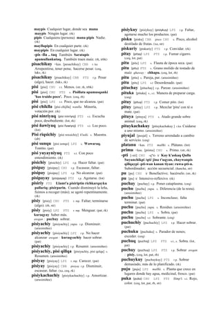 maypis Cualquier lugar, donde sea mana
maypis Ningún lugar. (rk)
pipis Cualquiera (persona) mana pipis Nadie.
(rk)
mayllapipis En cualquier parte. (rk)
maypipis En cualquier lugar. (rk)
-pis -lla .. taq También Saratapis
apamullankutaq. También traen maíz. (rk, trbk)
pisachikuy <kas. [pesachikuy] CBB r. ku
Arrepentirse, tener pena; hacerse pesar. (ceq,
h&s, rk)
pisachikuy [pisachikuy] CBB PTS r.p. Pesar
(algo), hacer. (h&s, rk)
pisi [pisi] CHU r.t. Menos. (str, rk, trbk)
pisi [pisi] CHU PTS s. Pisillata apamusqanki
'has traido poco'. Poco. (ceq, rh)
pisi [pisi] LPZ s.t. Poco, que no alcanza. (pat)
pisi chiklla [pisi chijlla] wanlla. Minoría,
votación por. (rk)
pisi ninriyuq (pisi	
  ninriyoj)	
  	
  PTS s.t. Escucha
poco, desobediente. (lot, rk)
pisi ñawiyuq (pisi	
  ñawiyoj)	
  	
  PTS s.t. Lee poco.
(lot)
Pisi riqsichiy [pisi rexsichiy] k'uski. s. Muestra.
(ab)
pisi sunqu [pisi sonqo] LPZ s. Wawaraq.
Tontito. (pat)
pisi yuyayniyuq PTS s.t. Con poco
entendimiento. (rk)
pisichiy [pisichiy] LPZ r.p. Hacer faltar. (pat)
pisipay [pisipay] CHU r.p. Escasear, faltar.
pisipay [pisipay] LPZ r.p. No alcanzar. (pat)
pisipayay (pisipayay)	
  	
  PTS r.p. Agotarse. (lot)
pisiriy PTS Llamt'a pisiriptin richkarqayku
pallariq; pisirparin. Cuando disminuyó la leña,
fuimos a recoger (más); se agotó repentinamente.
(rk)
pisiy [pisiy] CHU PTS r. mp. Faltar; terminarse
(algo). (rh, str)
pisiy [pisiy] LPZ PTS r. mp. Menguar. (pat, rk)
kuraqyay haber más.
awqan : puchuy sobrar.
pisiyachiy [pisiyachiy] yupa. r.p. Disminuir.
(arusimiñee)
pisiyachiy [pisiyachiy] LPZ r.p. No hacer
alcanzar awqan : kuraqyachiy hacer sobrar.
(pat)
pisiyachiy [pisiyachiy] r.p. Resumir. (arusimiñee)
pisiyachiy, pisi qillqa [pisiyachiy, pisi qelqa] s.
Resumen. (arusimiñee)
pisiyay [pisiyay] LPZ r. mp. Carecer. (pat)
pisiyay [pisiyay] CBB pisiyay r.p. Disminuir,
escasear, faltar. (xa, ceq, rk)
pisiykachachiy [pisiykachachiy] r.p. Amortizar.
(arusimiñee)
pisiykuy [pisiykuy] (pisiykuy)	
  	
  LPZ r.p. Faltar,
agotarse mucho los productos. (pat)
pisku [pisku] CBB pisco CHU s. Pisco, alcohol
destilado de frutas. (xa, str)
piskuriy [piskuriy] PTS r.p. Convidar. (rk)
pitay (pitay)	
  	
  LPZ PTS r.p. Fumar cigarro.
(ceq, lot, pat)
pitu [pitu] LPZ s. Flauta de época seca. (pat)
pitu (pitu)	
  	
  PTS s. Grano molido de tostado de
maíz qhaway : chhapu. (ceq, lot, rh)
pitu [pitu] s. Pareja, par. (arusimiñee)
pitu [pitu] LPZ s.t Desordenado. (pat)
pituchay [pituchay] r.p. Parear. (arusimiñee)
pituka [pituka] s., s.t. Manera de preparar carga.
(ceq)
pituy (pituy)	
  	
  PTS r.p. Comer pito. (lot)
pituy [pituy] LPZ r.p. Mezclar 'pitu' con té o
mate. (pat)
pituya [pituya] PTS s. Atado grande sobre
animal. (ceq, rk)
pituykachakuy [pituykachakuy ] r.ku Cuidarse
a uno mismo. (arusimiñee)
piyujal [peojal] s. Terreno arrendado a cambio
de servicio. (ceq)
platanu <kas. PTS mallki. s. Plátano. (lot)
primu <kas. [primu] CHU s. Primo. (str, rk)
-pti [-xti] CHU -q"ti- k' Kay k'askaq Qulla
Suyunchikpi /qti/ jina t'uqyan, chaywanpis
qillqaypi -pti-wan kanan tiyan: ruwa-pti-n.
Subordinador; acción secuencial. (ñancha, str)
pu [pu] CHU k' Benefactivo; hacérselo. (str, rk)
pu [pu] k' Intensivo-reflexivo. (rk)
puchay [puchay] r.p. Poner cataplasma. (ceq)
puchu [puchu] yupa. s. Diferencia (de la resta).
(arusimiñee)
puchu [puchu] LPZ s. Inconcluso; falta
terminar. (pat)
puchu [puchu] yupa. s. Residuo. (arusimiñee)
puchu [puchu] LPZ s. Sobra. (pat)
puchu [puchu] s.t. Sobrante. (ceq)
puchuchiy [puchuchiy] LPZ r.p. Hacer sobrar.
(pat)
puchuku [puchuku] s. Parador de nenes;
exceder. (ceq)
puchuq (puchoj)	
  	
  LPZ PTS s.t., s. Sobra. (lot,
pat)
puchuy (puchuy)	
  	
  LPZ PTS r.p. Sobrar awqan
: pisiy. (ceq, lot, pat, rh)
puchuykuy [puchuykuy] PTS r.p. Sobrar
demasiado, más de lo planificado. (rk)
puju [puju] LPZ mallki. s. Planta que crece en
lugares donde hay agua, medicinal, fresco. (pat)
puka (puka)	
  	
  CHU LPZ PTS llimp'i. s.t. Rojo,
color. (ceq, lot, pat, rh, str)
 