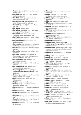 pukayana [pukayana] LPZ s.t., s. Volverse de
cara roja. (pat)
puka aqsu [puka axsu] LPZ Saya colorada,
con figuras rojas. (pat)
puka chillu rumi [puka chillu rumi] LPZ
Piedra desechable rojo. (pat)
puka chinanwaya [puka chinanwaya] LPZ
mallki. Flor anaranjada del valle. (pat)
puka imilla [puka imilla] LPZ Variedad de
papa. (pat)
puka jallp'a almagre. (dgh)
puka jallp'a [puka jallp'a] LPZ Wasi tikata
ruwanapaq. Tierra roja. (pat)
puka kinwa [puka kinwa] LPZ mallki.
Variedad de quinua de planta roja. (pat)
puka k'ullu [puka k'ullu] LPZ mallki. s. Raíz
medicinal. (pat)
puka pululukuna [puka pululukuna] LPZ
Burbuja roja. (pat)
puka punchu [puka punchu] LPZ puka p'unchu
Poncho rojo con matices de arco iris. (pat)
puka sara [puka sara] LPZ Variedad de maíz
rojo. (pat)
puka umiña [puka umiña] rumi. s. Rubí. (dgh,
arusimiñee)
puka unku [puka unku] LPZ Poncho de
chaleco antiguo rojo, los que tenían puka unku
eran de Coata* niño Corín. (pat)
puka urqu rumi [puka orqo rumi] LPZ
Piedra macho rojo. (pat)
puka yana [puka yana] LPZ Volverse de cara
roja. (pat)
puka yana jallp'a [puka yana jallp'a] LPZ
Tierra de color rojo negro. (pat)
puka yana jallp'a [puka yana jallp'a] LPZ
Sarapaq, tiryupaq; wasi ruwanapaq. Tierra
negra. (pat)
pukachay [pukachay] LPZ r.p. Colorear, teñir
de rojo; pintar de rojo. (ceq, pat)
pukalu [pukalu ] CBB pukalu wasi. s.t., s.
Coloradote. (xa)
pukapiña musuq. s. semáforo. (rk)
pukara [pukara] s. Arreboles vespertinos;
cementerio "chullpa". (ceq)
pukara [pukara] LPZ s. Fortaleza de los incas.
(pat)
pukara [pukara] LPZ s. Reina. (pat)
pukayachiy [pukayachiy] LPZ r.p. Enrojecer.
(pat)
pukayachiy [pukayachiy] r.p. Ruborizar, hacer.
(ceq)
pukayariy [pukayariy] LPZ r. mp. Calentar el
hierro hasta color rojo. (pat)
pukayariy [pukayariy] LPZ r. mp. Sacar calor
del horno. (pat)
pukayay [pukayay] sxx r. mp. Sonrojarse,
ruborizarse.
pukayay [pukayay] CHU LPZ r. mr.
Enrojecerse; volverse rojo. (ceq, pat, str)
pukllachasqa [pukllachasqa] ph. Deportivo.
(arusimiñee)
pukllachiy [pukllachiy] r.p. Hacer jugar,.
pukllakamuy [pukllakamuy] r. mp. Irse a jugar,
ir a jugar(se).
pukllakuy [pukllakuy] (phukllakuy)	
  	
  LPZ r. mp.
Jugar uno solo. (pat)
pukllamuy [pukllamuy] (phukllamuy)	
  	
  LPZ PTS
r.p. Jugar, ir a. (pat)
pukllana [pukllana] (phukllana)	
  	
  LPZ s.
Juguete. (arusimiñee, pat)
pukllana kancha [pukllana kancha] (phukllana)	
  	
  
LPZ Cancha de futbol. (pat)
pukllana-kiti escenario. (rk)
pukllana qillqa [pukllana qelqa] Ima
pukllaytapis pukllanapaq qillqa. Actividades
recreativas. (ñancha)
pukllana qillqa [pukllana qelqa] yacha. Texto
instructivo para realizar aprendizajes por medio
de juegos. (arusimiñee)
pukllapayay (pujllapaya)	
  	
  PTS r.p. Molestar.
(lot)
pukllaq [pukllax] s.t., s. Jugador/a.
pukllaqkuna [pukllaxkuna] s. Jugadores.
pukllarakuy [pukllarakuy] (phukllarakuy)	
  	
  LPZ
r. mp. Comenzar a jugar. (pat)
pukllarakuy [pukllarakuy] PTS r.p. Jugar
todos, disfrutar del juego. (rk)
pukllaskiri [pukllaskiri] CBB phujllaskiri s.t., s.
Juguetón. (xa)
pukllay [pujllay] (pukhllay)	
  	
  CBB phujllay CHU
phujllay LPZ phukllay PTS r.p. Jugar. (ceq, h&s,
pat, rh, str)
pukllay [phukllay] (pujllay)	
  	
  CHU LPZ PTS
pujllay taki. s. Carnaval. (lot, pat)
pukllay [pukllay] s. Deporte. (arusimiñee)
pukllay [pukllay] (phukllay)	
  	
  LPZ s. Fiesta
ceremonial de carnaval. (pat)
pukllay [pukllay] PTS s. Juego. (rh)
pukllay CHU actuar, participar. (dgh, rk)
pukllaysiki [pukllaysiki] (pujllay	
  siki)	
  	
  LPZ
allqu. s.t. Juguetón. (pat, rk)
pukllay qhura [phujllay qora] LPZ mallki.
Much'u juña. Yerba trepadora de carnaval. (pat)
pukputa [pukputa] LPZ p'isqu. s.t., s. Wira
wallpa. Gallinas gordas. (pat)
pukru [pukru] LPZ mallki. s. Cactus, planta
con espina. (pat)
puku puku [puku puku] LPZ p'isqu. s. Ave
nocturna, canta en la mañana. (pat)
 