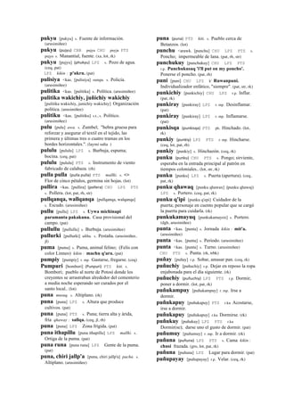 pukyu [pukyu] s. Fuente de información.
(arusimiñee)
pukyu (pujyu)	
  	
  CBB pujyu CHU puyju PTS
pujyu s. Manantial, fuente. (xa, lot, rk)
pukyu [pujyu] (phukyu)	
  	
  LPZ s. Pozo de agua.
(ceq, pat)
LPZ kikin : p'ukru. (pat)
pulisiya <kas. [pulisiya] sunqu. s. Policía.
(arusimiñee)
pulitika <kas. [pulitika] s. Política. (arusimiñee)
pulitika wakichiy, juñichiy wakichiy
[pulitika wakichiy, junichiy wakichiy] Organización
política. (arusimiñee)
pulitiku <kas. [pulitiku] s.t., s. Político.
(arusimiñee)
pulu [pulu] awa. s. Zumbel; "hebra gruesa para
reforzar y asegurar el textil en el tejido, las
primera y últimas tres o cuatro tramas en los
bordes horizontales.". (laymi salta )
pululu [pululu] LPZ s. Burbuja, espuma;
bocina. (ceq, pat)
pululu [pululu] PTS s. Instrumento de viento
fabricado de calabaza. (rh)
pulla pulla (pulla	
  pulla)	
  	
  PTS mallki. s. <>
Flor de cinco pétalos, germina sin hojas. (lot)
pullira <kas. [pullira] (pollera)	
  	
  CHU LPZ PTS
s. Pollera. (lot, pat, rh, str)
pullqanqa, wallqanqa [pullqanqa, walqanqa]
s. Escudo. (arusimiñee)
pullu [pullu] LPZ s. Uywa michinapi
paramanta pakakuna. Casa provisional del
campo. (pat)
pullullu [pullullu] s. Burbuja. (arusimiñee)
pullurki [pullurki] ukhu. s. Pestaña. (arusimiñee,
jl)
puma [puma] s. Puma, animal felino; (Felis con
color Linneo) kikin : machu q'ara. (pat)
pumpiy [pumpiy] r. mp. Gastarse, fregarse. (ceq)
Pumpuri [bombori] (Punpuri)	
  	
  PTS kiti. s.
Bombori; pueblo al norte de Potosí donde los
creyentes se arrastraban alrededor del cementerio
a media noche esperando ser curados por el
santo local.. (lot)
puna musuq. s. Altiplano. (rk)
puna [puna] LPZ s. Altura que produce
cultivos. (pat)
puna [puna] PTS s. Puna; tierra alta y árida,
fría qhaway : sallqa. (ceq, jl, rh)
puna [puna] LPZ Zona frígida. (pat)
puna ithapillu [puna ithapillu] LPZ mallki. s.
Ortiga de la puma. (pat)
puna runa [puna runa] LPZ Gente de la puma.
(pat)
puna, chiri jallp'a [puna, chiri jallp'a] pacha. s.
Altiplano. (arusimiñee)
puna (puna)	
  	
  PTS kiti. s. Pueblo cerca de
Betanzos. (lot)
punchu <arawk. [punchu] CHU LPZ PTS s.
Poncho; impermeable de lana. (pat, rh, str)
punchukuy [punchukuy] CHU LPZ PTS
r.p. Punchukusaq 'i'll put on my poncho'.
Ponerse el poncho. (pat, rh)
puni [puni] CHU LPZ k' Ruwanpuni.
Individualizador enfático, "siempre". (pat, str, rk)
punkichiy [punkichiy] CHU LPZ r.p. Inflar.
(pat, rk)
punkiray [punkiray] LPZ r. mp. Desinflamar.
(pat)
punkiray [punkiray] LPZ r. mp. Inflamarse.
(pat)
punkisqa (punkisqa)	
  	
  PTS ph. Hinchado. (lot,
rk)
punkiy (punkiy)	
  	
  LPZ PTS r. mp. Hincharse.
(ceq, lot, pat, rh)
punkiy [punkiy] s. Hinchazón. (ceq, rk)
punku (punku)	
  	
  CHU PTS s. Pongo; sirviente,
esperaba en la entrada principal al patrón en
tiempos coloniales.. (lot, str, rk)
punku [punku] LPZ s. Puerta (apertura). (ceq,
pat, rk)
punku qhawaq [punku qhawax] (punku qhawaj)	
  	
  
LPZ s. Portero. (ceq, pat, rk)
punku q'ipi [punku q'epi] Cuidador de la
puerta; personaje en cuento popular que se cargó
la puerta para cuidarla. (rk)
punkukamayuq [punkukamayox] s. Portero.
(dgh, arusimiñee)
punta <kas. [punta] s. Jornada kikin : mit'a.
(arusimiñee)
punta <kas. [punta] s. Periodo. (arusimiñee)
punta <kas. [punta] s. Turno. (arusimiñee)
CHU PTS s. Punta. (rk, trbk)
puñay [puñay] r.p. Sobar, amasar pan. (ceq, rk)
puñuchiy [puñuchiy] r.p. Dejar en reposo la ropa
enjabonada para el día siguiente. (rk)
puñuchiy (puñuchiy)	
  	
  LPZ PTS r.p. Dormir,
poner a dormir. (lot, pat, rk)
puñukampuy [puñukampuy] r. mp. Irse a
dormir.
puñukapuy [puñukapuy] PTS r.ku Acostarse,
irse a dormir.
puñukapuy [puñukapuy] r.ku Dormirse. (rk)
puñukuy [puñukuy] LPZ PTS r.ku
Dormir(se); darse uno el gusto de dormir. (pat)
puñumuy [puñumuy] r. mp. Ir a dormir. (rk)
puñuna (puñuna)	
  	
  LPZ PTS s. Cama kikin :
chusi frazada. (gro, lot, pat, rk)
puñuna [puñuna] LPZ Lugar para dormir. (pat)
puñupayay [puñupayay] r.p. Velar. (ceq, rk)
 