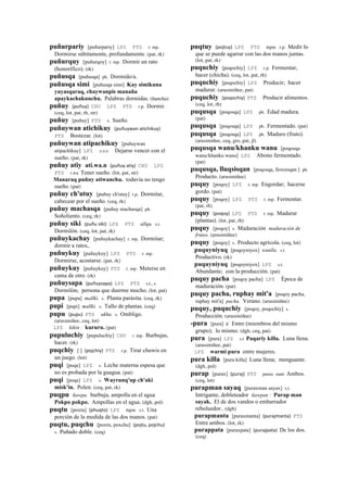 puñurpariy [puñurpariy] LPZ PTS r. mp.
Dormirse súbitamente, profundamente. (pat, rk)
puñurquy [puñurqoy] r. mp. Dormir un rato
(honorífico). (rk)
puñusqa [puñusqa] ph. Dormido/a.
puñusqa simi [puñusqa simi] Kay simikuna
yuyasqaraq, chaywanpis manaña
apaykachakunchu. Palabras dormidas. (ñancha)
puñuy (puñuy)	
  	
  CHU LPZ PTS r.p. Dormir.
(ceq, lot, pat, rh, str)
puñuy [puñuy] PTS s. Sueño.
puñuywan atichikuy (puñuywan	
  atichikuy)	
  	
  
PTS Bostezar. (lot)
puñuywan atipachikuy [puñuywan
atipachikuy] LPZ sxx Dejarse vencer con el
sueño. (pat, rk)
puñuy atiy ati.wa.n (puñuy	
  atiy)	
  	
  CHU LPZ
PTS r.wa Tener sueño. (lot, pat, str)
Manaraq puñuy atiwanchu. todavía no tengo
sueño. (pat)
puñuy ch'utuy [puñuy ch'utuy] r.p. Dormitar,
cabecear por el sueño. (ceq, rk)
puñuy machasqa [puñuy machasqa] ph.
Soñoliento. (ceq, rk)
puñuy siki (puñu	
  siki)	
  	
  LPZ PTS allqu. s.t.
Dormilón. (ceq, lot, pat, rk)
puñuykachay [puñuykachay] r. mp. Dormitar;
dormir a ratos,.
puñuykuy [puñuykuy] LPZ PTS r. mp.
Dormirse, acostarse. (pat, rk)
puñuykuy [puñuykuy] PTS r. mp. Meterse en
cama de otro. (rk)
puñuysapa (puñuysapa)	
  	
  LPZ PTS s.t., s.
Dormilón; persona que duerme mucho. (lot, pat)
pupa [pupa] mallki. s. Planta parásita. (ceq, rk)
pupi [pupi] mallki. s. Tallo de plantas. (ceq)
pupu (pupu)	
  	
  PTS ukhu. s. Ombligo.
(arusimiñee, ceq, lot)
LPZ kikin : kururu. (pat)
pupuluchiy [pupuluchiy] CHU r. mp. Burbujas,
hacer. (rk)
puqchiy [ ] (pojchiy)	
  	
  PTS r.p. Tirar chuwis en
un juego. (lot)
puqi [poqe] LPZ s. Leche materna espesa que
no es probada por la guagua. (pat)
puqi [poqe] LPZ s. Wayrunq'up ch'aki
misk'in. Polen. (ceq, pat, rk)
puqpu ñawpa. burbuja, ampolla en el agua
Pokpo pokpo. Ampollas en el agua. (dgh, pol)
puqtu [poxtu] (phuqto)	
  	
  LPZ tupu. s.t. Una
porción de la medida de las dos manos. (pat)
puqtu, puqchu [poxtu, poxchu] (pojtu,	
  pojchu)	
  	
  
s. Puñado doble. (ceq)
puqtuy (pojtuy)	
  	
  LPZ PTS tupu. r.p. Medir lo
que se puede agarrar con las dos manos juntas.
(lot, pat, rk)
puquchiy [poqochiy] LPZ r.p. Fermentar,
hacer (chicha). (ceq, lot, pat, rh)
puquchiy [poqochiy] LPZ Producir; hacer
madurar. (arusimiñee, pat)
puquchiy (poqochiy)	
  	
  PTS Producir alimentos.
(ceq, lot, rh)
puqusqa [poqosqa] LPZ ph. Edad madura.
(pat)
puqusqa [poqosqa] LPZ ph. Fermentado. (pat)
puqusqa [poqosqa] LPZ ph. Maduro (fruto).
(arusimiñee, ceq, gro, pat, jl)
puqusqa wanu/khanku wanu [poqosqa
wanu/khanku wanu] LPZ Abono fermentado.
(pat)
puqusqa, lluqsisqan [poqosqa, lloxsisqan ] ph.
Producto. (arusimiñee)
puquy [poqoy] LPZ r. mp. Engordar; hacerse
gordo. (pat)
puquy [poqoy] LPZ PTS r. mp. Fermentar.
(pat, rh)
puquy (poqoy)	
  	
  LPZ PTS r. mp. Madurar
(plantas). (lot, pat, rh)
puquy [poqoy] s. Maduración maduración de
frutos. (arusimiñee)
puquy [poqoy] s. Producto agrícola. (ceq, lot)
puquyniyuq [poqoyniyox] wanlla. s.t
Productivo. (rk)
puquyniyuq [poqoyniyox] LPZ s.t.
Abundante; con la producción. (pat)
puquy pacha [poqoy pacha] LPZ Época de
maduración. (pat)
puquy pacha, ruphay mit'a [poqoy pacha,
ruphay mit'a] pacha. Verano. (arusimiñee)
puquy, puquchiy [poqoy, poqochiy] s.
Producción. (arusimiñee)
-pura [pura] k' Entre (miembros del mismo
grupo); lo mismo. (dgh, ceq, pat)
pura [pura] LPZ s.t Paqariy killa. Luna llena.
(arusimiñee, pat)
LPZ warmi pura entre mujeres.
pura killa [pura killa] Luna llena; menguante.
(dgh, pol)
purap [purax] (puraj)	
  	
  PTS purax ranti Ambos.
(ceq, lot)
purapman sayaq [puraxman sayax] s.t.
Intrigante, dobleteador ñawpan : Purap man
sayak. El de dos vandos o embarrador
reboluedor.. (dgh)
purapmanta [puraxmanta] (purajmanta)	
  	
  PTS
Entre ambos. (lot, rk)
purappata [puraxpata] (purajpata)	
  	
  De los dos.
(ceq)
 