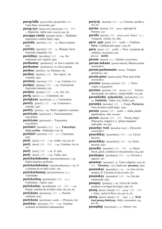 purap killa [purax killa] (puraq	
  killa)	
  	
  LPZ
Luna llena. (arusimiñee, pat)
purap uya [purax uya] (puraj	
  uya)	
  	
  LPZ PTS
s. Hipócrita; doble cara. (ceq, lot, pat, rk)
purappa rantin [purappa rantin] s. Mediador;
representa a ambos lados. (dgh)
purichiy [purichiy] LPZ r.p. Hacer caminar.
(pat)
purichiy [purichiy] CHU r.p. Manejar, hacer
funcionar máquinas. (rk)
purichkay [purichkay] LPZ r. mp. Ser
caminante (ser viajero). (pat)
purikamuy [purikamuy] r.ku Irse a caminar. (rk)
purikamuy [purikamuy] r.ku Irse a pasear.
purikuy [purikuy] r.ku Pasearse. (rk)
purikuy [purikuy] LPZ Ser viajero; ser
visitante. (pat)
purimuy [purimuy] PTS r. mp. Caminar, ir a.
puripuy [puripuy] PTS r. mp. Caminárselo
(haciendo trámites). (rk)
puripuy [puripuy] PTS r. mp. Irse. (rk)
puriq [purix] s.t., s. Caminante. (rk)
puriqkuna [purixkuna] s.t., s. Caminantes.
puririy [puririy] LPZ r. mp. Comenzar a
caminar. (pat)
puririy [puririy] r. mp. Partir, empezar a caminar.
puririynin [puririynin] s. Funcionamiento.
(arusimiñee)
puririynin [puririynin] s. Trayectoria.
(arusimiñee)
puriskiri [puriskiri] PTS s.t., s. Tukuyñiqta
riyta yachan. Andariego. (ceq, rk)
puriskiri [puriskiri] LPZ s.t., s. Caminante.
(pat)
puriy [puriy] LPZ r. mp. Andar. (ceq, pat, rk)
puriy (puriy)	
  	
  CHU PTS r. mp. Caminar. (lot, rh,
str)
puriy [puriy] LPZ r. mp. Ir. (pat)
puriy [puriy] LPZ r. mp. Viajar. (pat)
puriykachakamuy [puriykachakamuy] r. mp.
Hacer trámites, gestiones.
puriykachakamuy [puriykachakamuy] r. mp. Ir
a caminar de un lado a otro,. (rk)
puriykachamuq [puriykachamux] s.t., s.
Tramitador.
puriykachaq [puriykachax] LPZ s.t., s.
Caminante; viajero. (pat)
puriykachay (puriykachay)	
  	
  LPZ PTS r. mp.
Pasear, caminar de un lado a otro. (lot, pat, rh)
puriykuna [puriykuna] LPZ s. Nuestra
caminata. (pat)
puriykuna [puriykuna] wanlla. s. Procesos. (rk)
puriykuy [puriykuy] PTS r. mp. Tramitar
(caminar en trámites) intensamente.
puriysiy (puriysiy)	
  	
  PTS r.p. Caminar, ayudar a.
(lot, rk)
purma [purma] CBB purma Apócope de
Poroma. (xa)
pursila [pursila] CHU pursila, pusila llimp'i. s.t., s.
Turquesa; celeste. (rk, trbk)
puru pulu [pulu] PTS mallki. s. Calabaza
Puru. Calabaça para agua.. (ceq, rh)
puru [puru] LPZ mallki. s. Poro; recipiente de
calabaza. (arusimiñee, pat)
qhaway : mathi.
purum [purum] s.t., s. Natural. (arusimiñee)
purum nakuna [purum nakuna] Materia prima.
(arusimiñee)
purum pachamanta musuq. Tiempos
primitivos. (rk)
purum puna [purum puna] Puna semi árida.
(arusimiñee)
puruma [puruma, poroma] CBB s. Tierra
virgen. (ceq)gambon
puruma [puruma] CBB puruma LPZ Terreno
descansado, sin cultivo; campo baldío. (xa, pat)
purunkichiy pulunkichiy [pulunkichiy] LPZ
r.p. Pululichiy. Inflar, p ej. Globo. (pat)
purunku [purunku] LPZ s. Vasija Purunccu.
Vaso de barro cuelli largo.. (pat)
purutu [purutu] CHU mallki. s. Judía, planta
papilionácea. (trbk, encarta)
purutu (purutu)	
  	
  LPZ PTS Poroto, frejol
(Phaseolus vulgaris L.); planta trepadora
cultivable. (lot, pat)
pusachay wasi [pusachay wasi] s. Dirección.
(arusimiñee)
pusachikuy [pusachikuy] PTS r. ku Llevar,
hacerse.
pusachikuy [pusachikuy] LPZ r.ku Guiar,
hacerse. (pat)
pusachiy [pusachiy] LPZ PTS r.p. Hacer
llevar, guiar, conducir (a otra persona). (ceq, pat)
pusakapuy [pusakapuy] PTS r.p. Llevarse a
alguien. (rk)
pusamuy [pusamuy] r.p. Traer a alguien. (ceq, rh)
LPZ Pusamuy. ve y tráelo acá pusamuy. (pat)
pusanakuy [pusanakuy] sxx r.ku Irse con los
amigos; lit. Llevarse el uno al otro. (rk)
pusanakuy [pusanakuy] LPZ r.ku Irse por
enamorado. (pat)
pusapuy [pusapuy] r. mp. Llevar de vuelta;
conducir a su lugar de origen. (dgh, rk)
pusaq [pusax] (pusaj)	
  	
  CHU pusaq" LPZ PTS
s. Guía; quien lo lleva. (lot, pat, str, rk)
pusaq [pusax] (pusaj)	
  	
  LPZ yupa. s., s.t. Kusi
kusi pusaq chakiyuq. Ocho. (arusimiñee, ceq,
pat, rh)
pusaqñiqi [pusaxñeqe] s., s.t. Octavo. (rk)
 