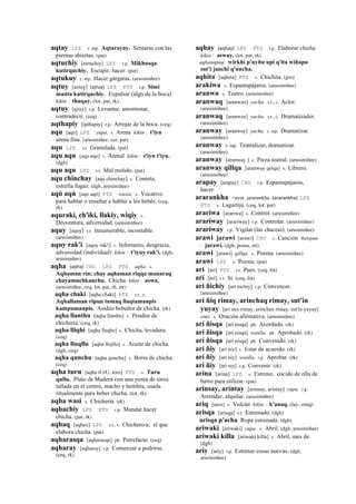 aqtay LPZ r. mp. Aqtarayay. Sentarse con las
piernas abiertas. (pat)
aqtuchiy [axtuchiy] LPZ r.p. Mikhusqa
kutirquchiy. Escupir, hacer. (pat)
aqtukuy r. mp. Hacer gárgaras. (arusimiñee)
aqtuy [axtuy] (ajtuy)	
  	
  LPZ PTS r.p. Simi
manta kutirquchiy. Expulsar (algo de la boca)
kikin : thuqay. (lot, pat, rk)
aqtuy [ajtuy] r.p. Levantar, amontonar,
contradecir. (ceq)
aqthapiy [ajthapiy] r.p. Arrojar de la boca. (ceq)
aqu [aqo] LPZ yupa. s. Arena kikin : t'iyu
arena fina. (arusimiñee, cer, pat)
aqu LPZ s.t. Granulada. (pat)
aqu aqu [aqo aqo] s. Arenal kikin : t'iyu t'iyu.
(dgh)
aqu aqu LPZ s.t. Mal molido. (pat)
aqu chinchay [aqo chinchay] s. Cometa,
estrella fugaz. (dgh, arusimiñee)
aqú aqú [aqo aqó] PTS wawa. s. Vocativo
para hablar o enseñar a hablar a los bebés. (ceq,
rk)
aquraki, ch'iki, llakiy, wiqiy s.
Desventura, adversidad. (arusimiñee)
aquy [aqoy] s.t. Innumerable, incontable.
(arusimiñee)
aquy rak'i [aqoy rak'i] s. Infortunio, desgracia,
adversidad (individual) kikin : t'iyuy rak'i. (dgh,
arusimiñee)
aqha (aqha)	
  	
  CHU LPZ PTS aqha. s.
Aqhaman rin; chay aqhaman riqqa manaraq
chayamuchkanchu. Chicha kikin : aswa.
(arusimiñee, ceq, lot, pat, rh, str)
aqha chaki [aqha chaki] PTS s.t., s.
Aqhallaman ripun tumaq llaqtamanpis
kampumanpis. Asiduo bebedor de chicha. (rk)
aqha llanthu [aqha llanthu] s. Pendón de
chichería. (ceq, rk)
aqha lliqhi [aqha lleqhe] s. Chicha, levadura.
(ceq)
aqha lluqllu [aqha llojllu] s. Aceite de chicha.
(dgh, ceq)
aqha qunchu [aqha qonchu] s. Borra de chicha.
(ceq)
aqha turu [aqha tUrU, toro] PTS s. Turu
qullu. Plato de Madera con una yunta de toros
tallada en el centro, macho y hembra, usada
ritualmente para beber chicha. (lot, rh)
aqha wasi s. Chichería. (rk)
aqhachiy LPZ PTS r.p. Mandar hacer
chicha. (pat, rk)
aqhaq [aqhax] LPZ s.t., s. Chichero/a; el que
elabora chicha. (pat)
aqharasqa [aqharasqa] ph. Putrefacto. (ceq)
aqharay [aqharay] r.p. Comenzar a podrirse.
(ceq, rk)
aqhay (aqhay)	
  	
  LPZ PTS r.p. Elaborar chicha
kikin : asway. (lot, pat, rh)
aqhanapaq: wirkhi p'uyñu upi q'ita wiñapu
sut'i janchi q'uncha.
aqhita [aqheta] PTS s. Chichita. (gro)
arakiwa s. Espantapájaros. (arusimiñee)
aranwa s. Teatro. (arusimiñee)
aranwaq [aranwax] yacha. s.t., s. Actor.
(arusimiñee)
aranwaq [aranwax] yacha. s.t., s. Dramatizador.
(arusimiñee)
aranway [aranway] yacha. r. mp. Dramatizar.
(arusimiñee)
aranway r. mp. Teatralizar, dramatizar.
(arusimiñee)
aranway [aranway ] s. Pieza teatral. (arusimiñee)
aranway qillqa [aranway qelqa] s. Librero.
(arusimiñee)
arapay [arapay] CHU r.p. Espantapájaros,
hacer.
ararankha <aym. jararankha (ararankha)	
  	
  LPZ
PTS s. Lagartija. (ceq, lot, pat)
arariwa [arariwa] s. Control. (arusimiñee)
arariway [arariway] r.p. Controlar. (arusimiñee)
arariway r.p. Vigilar (las chacras). (arusimiñee)
arawi jarawi [arawi] CHU s. Canción ñawpan
: jarawi. (dgh, poma, str)
arawi [arawi] qillqa. s. Poema. (arusimiñee)
arawi LPZ s. Poesía. (pat)
ari [ari] PTS r.t. Pues. (ceq, lot)
arí [arí] r.t. Sí. (ceq, lot)
ari ñichiy [ari nichiy] r.p. Convencer.
(arusimiñee)
ari ñiq rimay, arinchaq rimay, sut'in
yuyay [ari nex rimay, arinchax rimay, sut'in yuyay]
simi. s. Oración afirmativa. (arusimiñee)
arí ñisqa [arí nisqa] ph. Acordado. (rk)
arí ñisqa [arí nisqa] wanlla. ph. Aprobado. (rk)
arí ñisqa [arí nisqa] ph. Convenido. (rk)
arí ñiy [arí niy] r. Estar de acuerdo. (rk)
arí ñiy [arí niy] wanlla. r.p. Aprobar. (rk)
arí ñiy [arí niy] r.p. Convenir. (rk)
arina [arina] LPZ s. Estreno; cocido de olla de
barro para utilizar. (pat)
arinsay, arintay [arinsay, arintay] yupa. r.p.
Arrendar, alquilar. (arusimiñee)
ariq [arex] s. Volcán kikin : k'anaq. (lay, smtq)
arisqa [arisqa] s.t. Estrenado. (dgh)
arisqa p'acha Ropa estrenada. (dgh)
ariwaki [ariwaki] yupa. s. Abril. (dgh, arusimiñee)
ariwaki killa [ariwaki killa] s. Abril, mes de.
(dgh)
ariy [ariy] r.p. Estrenar cosas nuevas. (dgh,
arusimiñee)
 
