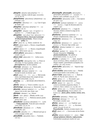 phaqcha [phajcha] (yaku	
  phajchay)	
  	
  PTS s.
Cascada; catarata, caída de agua. (arusimiñee,
ceq, lot, pat, rh)
phaqchamuy [phaxchamuy] (phajchamuy)	
  	
  r. mp.
Chorrear. (ceq)
phaqchay [phaxchay] LPZ r. mp. Caer el agua
de arriba. (pat)
phaqchay [phaxchay] (phajchay)	
  	
  PTS r.mr.
Rebalsar. (lot, rk)
phaqchiri <phaqcha + aym.: -iri 'agentivo' [ ]
(pajchiri)	
  	
  PTS s. Caída de agua. (lot)
phaqsima <aym. phaxsi ‘luna’ [phaxsima] PTS
s. Qullqiman ñikun, chayta jaywaykunapi
ch’allaykunapi parlanku. Dinero (ritual);
qhaway : qullqi. (rh)
phar [phar] ñin. aq. Aleteo, sonido de. (rk)
phara [phara] (para)	
  	
  s.t. Reseco, resquebrajado.
(arusimiñee)
phara [phara] LPZ s.t. Reseco, resquebrajado
(piel); labios secos. (pat, rk)
phara phara [phara-phara] s.t. Barbecho
oreado. (ceq, rk)
phara simi (phara	
  simi)	
  	
  PTS Labios secos.
(lot, rk)
pharaqichiy [pharaqechiy] tikra. r.p. Poner en
dificultad; lit. hacer patalear, aletear. (rk)
pharaqichi.wa.n me hizo patalear.
pharaqiy [pharaqey] r. mp. Aletear, para
liberarse o en agonía. (aul, rk)
pharaqiy [pharaqey] (paqariy)	
  	
  LPZ r. mp.
Quedar la noche sin dormir. (pat)
phari [phari] CHU PTS awa. s.t. Mal torcido
(hilo), mal hilado (lana); hilo simple de lana
antes del entorcelado. (ceq, rh)
pharina CHU s. REVISAR AWAYMANTA.
(trbk)
phariy [phariy] r.p. Torcer a medias. (ceq, rk)
phariyasqa [phariyasqa] ph. Destorcido. (ceq, rk)
pharmiy [pharmiy] (phatmir)	
  	
  LPZ r.p. Partir
alguna cosa en dos: pan, frutas. (pat)
pharpay [pharpay] r. mp. Aletear.
phasa <aym. [phasa] s. Blanda, arcilla. (ceq)
phasa [phasa] LPZ s. Medicina natural, piedra
plomo suave. (pat)
phasakana [pasakana] (phasakana)	
  	
  PTS mallki.
s. Ulalap puquynin. Fruta del cacto conocido
como ulala. (ceq, lot, rh)
phasakana [phasakana] LPZ s. Piedra
comestible. (pat)
phasalla [phasalla] LPZ s. Mineral azul que se
come con papa cocida. (pat)
phasallalla [phasallalla] khuru. s. Tarántula.
(aul, lay)
phasanqalla phasanqilla [phasanqalla]
(phasanqella,	
  phisanqella)	
  	
  LPZ pasanqalla PTS s.
Pipocas, maíz confitado. (ceq, pat, rh, rk)
phasasanka [phasasanka] mallki. s. Una especie
de cacto. (ceq)
phaskana [paskana] (paskanay)	
  	
  LPZ paskana
PTS phaskana s. Lugar de descanso para los
viajeros. (pat)
phaskana [phaskana] PTS s. Lugar de
descanso, donde se desata la carga de los
animales. (rk)
phaskaray [phaskaray] (paskaray)	
  	
  LPZ r.p.
Desatar completamente, todos. (pat)
phaskaray [phaskaray] PTS r.p. Desatar la
carga. (rk)
phaskaray [phaskaray] LPZ paskaray PTS
phaskaray r.p. Descoser algo cosido. (pat)
phaskay [phaskay] (paskay)	
  	
  LPZ paskay r.p.
Desatar. (pat)
phaskay (paskay)	
  	
  CBB phaskay PTS r.p.
Desatar, desamarrar Chukchay
phaskarakullanman. Mi cabello se
desenredaría nomás. (xa, ceq, lot, rh)
phasku [ ] (phasku)	
  	
  PTS s. Apta; pequeña
úlcera en la boca, labios, causada por el virus
Herpes simplex, generalmente acompaña a los
resfríos.. (lot, smtq, encarta)
phata kaltu [phata kaltu] LPZ Sopa de trigo
pelado. (pat)
phata manka [phata-manka] tupu. s. Medida
cereal (equivalente a una arroba). (ceq)
phata t'anta [phata t'anta] sxx s. Baile de
niños; lit. Pan de cinco centavos. (rk)
phata [phata] LPZ s.t. Reventado. (pat)
mut'i phata maíz sancochado. (pol)
phata (phata)	
  	
  CBB phata PTS s. Cinco
centavos (moneda); poquísimo dinero; 5
centavos, chavo, centavo. (xa, ceq, h&s, lot)
phata [phata] yupa. s.t., s. Centavo. (arusimiñee)
PTS mana phatayuq sin un centavo. (rk)
kaykuna kan: phata, phisu, tumina, tustun, sara,
ral.
phatanka [phatanka] s. Panza. (ceq)
phatasqa [phatasqa] CHU LPZ ph.
Reventado, cereales. (pat)
phatay [phatay] LPZ r.mr. Explotar. (pat)
phatay (phatay)	
  	
  LPZ PTS r.p. Reventar;
tronar. (ceq, gro, lot, pat, rh)
Phatachinchik. hicimos reventar (maíz). (rh)
phati [phati] LPZ s. Lluvia antes de las fiestas.
(pat)
phatku [phasku] (phasku)	
  	
  LPZ phatku s. Simi
ukhupi qulukuna rikhurin, ruphaymanta.
Enfermedad causada por mucho sol. (pat)
 