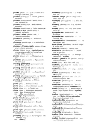 phatku [phasku] LPZ phatku s. Granos en la
lengua por calor de sol. (pat)
phatma [phatma] yupa. s. Fracción, quebrado.
(arusimiñee)
phatma [phatma] (phasma	
  ~	
  phasmi)	
  	
  wanlla. s.
Parte. (arusimiñee, rk)
phatma [phatma] qillqa. s. Parte, capítulo.
(arusimiñee)
phatma [phatma] wanlla. s. Títulos (partes). (rk)
phatma, ch'iqta [phatma, ch'exta] s.t.
Quebrado. (arusimiñee)
phatma, k'allmi [phatma, k'allmi ] s.t.
Fragmento. (arusimiñee)
phatmachi [phatmachi] s.t., s. Numerador.
(arusimiñee)
phatmaq [phatmax] yupa. s.t., s. Denominador.
(arusimiñee)
phatmay, ch'iqtay, rak'iy [phatmay, ch'extay,
rak'iy] r.p. Partir. (arusimiñee)
phatmi [phasmi] ñancha s. Jukllapi t'uqyaq,
uyaywa sunqun, wakin kuti upayariwan
khuska. Sílaba. (arusimiñee)
phatmi [phasmi] LPZ s.t. Mitad partida, la.
(pat)
phatmina [phatmina] LPZ s. Algo que está
para partir. (pat)
Phatmip qallariynin [phatmix qallariynin]
Inicio de sílaba. (ñancha)
phatmip tukukuynin [phatmix tukukuynin]
Final de sílaba. (ñancha)
phatmiq [phatmix] LPZ s.t., s. Repartidor; el
que reparte. (pat)
phatmiy [phasmiy; pharmiy] LPZ r.p. T'antata
chawpimanta phatmina. Partir. (pat)
phatmiy [phatmiy] qillqa. r.p. Silabear.
(arusimiñee)
phatu [phatu] s.t Doble. (arusimiñee)
phatu [phatu] s.t. Grueso (láminas). (ceq, rh)
phatu [phatu] LPZ s.t. Tupido. (pat)
phatu [phatu] s.t. Voluminoso. (arusimiñee)
awqan : ñañu delgado (hebras).
kikin : rakhu grueso (hebras).
awqn sillp'a delgado (láminas).
phatu chukcha [phatu chujcha] LPZ
Chukcha. Cabello tupido.
phatu chusi [phatu chusi] LPZ Frazada
gruesa. (pat)
phatu phatu [phatu-phatu] mallki. s. Cacto.
(ceq)
phatu raphi [phatu laphi] Cartón. (arusimiñee)
phatu, sayay [phatu, sayay] s. Volumen.
(arusimiñee)
phatukuy [phatakuy] r. ku Volverse grueso kikin
: rakhuyay. (ceq)
kikin : rakhuyay.
phawamuy [phawamuy] PTS r. mp. Volar
hacia aquí.
Phawana Kallpa [phawana kallpa] wanlla. s.
Fuerza aérea. (rk)
phawaqay [phawaqay] LPZ r. mp. Caer algo.
(pat)
phawariy [phawariy] CHU r. mp. Levantar
vuelo.
phaway [phaway] CHU r. mp. Volar, correr.
(ceq, rh, str)
phawaykachay [phawaykachay] r. mp.
Revolotear.
phawaykachay [phawaykachay] LPZ r.p.
Corretear. (pat)
phawaykuchikuy [phawaykuchikuy] LPZ r.ku
Hacerse caer. (pat)
phawchimuy [phawchimuy] r. mr. Caer el agua
de lo alto. (dgh)
phawchin [phawchin] s. Catarata. (dgh)
phawchinta [phawchinta] LPZ s. Cascada,
caída de agua. (pat)
phawchiy [phawchiy] PTS r.mr. Salir agua a
chorros kikin : phaqchay.
phawrika, jawrika <kas. [phawrika, jawrika] s.
Fábrica. (arusimiñee)
phichi [phichi] s. Gato kikin : misi. (ceq)
phichi(ku) [phichi(ku)] CBB phichi(ku) wasi. s.
Minino, gato. (xa)
phichichu [phichichu] LPZ p'isqu. s. Gorrión.
(pat)
phichilu [ ] (phichilu)	
  	
  PTS s. Pene kikin :
ullu. (ceq, lot)
phichiruchi [phichiruchi] CBB asiku. s.t., s.
Enclenque, raquítico. (h&s)
phichitanka [phichitanka] LPZ s. Gorrión.
(ceq, pat, rk)
phichitanka (phichitanka)	
  	
  PTS tikra. s.t., s.
Persona pequeña qhaway : t'una runa. (lot)
phichiy [phichiy] LPZ r.p. Arrancar hojas de
planta, u hojas de papel qhaway : lluphichiy.
(pat)
phichqa [phisqa] (phisqha)	
  	
  CHU LPZ pisqa
yupa. s., s.t. Makipi phichqa ruk'ana kan.
Cinco. (arusimiñee, lot, pat, rh, str)
phichqantinchik [phisqantinchik] ranti
Nosotros cinco (inclusivo).
phichqantinku [phisqantinku] ranti Ellos cinco
juntos.
phichqantiyku [phisqantiyku] ranti Nosotros
cinco (exclusivo).
phichqañiqi [phisqañeqe] s.t., s. Quinto.
phichqa chiru [phisqa chiru] s. Pentágono.
(arusimiñee)
phichqa chunka [phisqa chunka] LPZ yupa.
s.t., s. Cincuenta. (arusimiñee, pat)
 