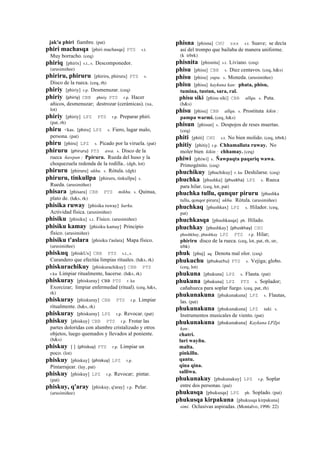 jak'u phiri fiambre. (pat)
phiri machasqa [phiri machasqa] PTS s.t.
Muy borracho. (ceq)
phiriq [phirix] s.t., s. Descomponedor.
(arusimiñee)
phiriru, phiruru [phiriru, phiruru] PTS s.
Disco de la rueca. (ceq, rh)
phiriy [phiriy] r.p. Desmenuzar. (ceq)
phiriy (phiriy)	
  	
  CBB phiriy PTS r.p. Hacer
añicos, desmenuzar; destrozar (cerámicas). (xa,
lot)
phiriy [phiriy] LPZ PTS r.p. Preparar phiri.
(pat, rh)
phiru <kas. [phiru] LPZ s. Fiero, lugar malo,
persona. (pat)
phiru [phiru] LPZ s. Picado por la viruela. (pat)
phiruru (phiruru)	
  	
  PTS awa. s. Disco de la
rueca ñawpan : Ppiruru. Rueda del huso y la
choquezuela redonda de la rodilla.. (dgh, lot)
phiruru [phiruru] ukhu. s. Rótula. (dgh)
phiruru, tinkullpa [phiruru, tinkullpa] s.
Rueda. (arusimiñee)
phisara [phisara] CBB PTS mikhu. s. Quinua,
plato de. (h&s, rk)
phisika ruway [phisika ruway] kurku.
Actividad física. (arusimiñee)
phisiku [phisiku] s.t. Físico. (arusimiñee)
phisiku kamay [phisiku kamay] Principio
físico. (arusimiñee)
phisiku t'aslara [phisiku t'aslara] Mapa físico.
(arusimiñee)
phiskuq [phiskUx] CBB PTS s.t., s.
Curandero que efectúa limpias rituales. (h&s, rk)
phiskurachikuy [phiskurachikuy] CBB PTS
r.ku Limpiar ritualmente, hacerse. (h&s, rk)
phiskuray [phiskuray] CBB PTS r. ku
Exorcizar; limpiar enfermedad (ritual). (ceq, h&s,
rk)
phiskuray [phiskuray] CBB PTS r.p. Limpiar
ritualmente. (h&s, rk)
phiskuray [phiskuray] LPZ r.p. Revocar. (pat)
phiskuy [phiskuy] CBB PTS r.p. Frotar las
partes doloridas con alumbre cristalizado y otros
objetos, luego quemados y llevados al poniente.
(h&s)
phiskuy [ ] (phiskuy)	
  	
  PTS r.p. Limpiar un
poco. (lot)
phiskuy [phiskuy] (phiskuy)	
  	
  LPZ r.p.
Pintarrajear. (lay, pat)
phiskuy [phiskuy] LPZ r.p. Revocar; pintar.
(pat)
phiskuy, q'aray [phiskuy, q'aray] r.p. Pelar.
(arusimiñee)
phisna [phisna] CHU sxx s.t. Suave; se decía
así del trompo que bailaba de manera uniforme.
(k trbrk)
phisnita [phisnita] s.t. Liviano. (ceq)
phisu [phisu] CBB s. Diez centavos. (ceq, h&s)
phisu [phisu] yupa. s. Moneda. (arusimiñee)
phisu [phisu] kaykuna kan: phata, phisu,
tumina, tustun, sara, ral.
phisu siki [phisu siki] CBB allqu. s. Puta.
(h&s)
phisu [phisu] CBB allqu. s. Prostituta kikin :
pampa warmi. (ceq, h&s)
phisun [phisun] s. Despojos de reses muertas.
(ceq)
phiti [phiti] CHU s.t. No bien molido. (ceq, trbrk)
phitiy [phitiy] r.p. Chhamallata ruway. No
moler bien kikin : chhamay. (ceq)
phiwi [phiwi] s. Ñawpaqta paqariq wawa.
Primogénito. (ceq)
phuchikuy [phuchikuy] r. ku Deshilarse. (ceq)
phuchka [phushka] (phuskha)	
  	
  LPZ s. Rueca
para hilar. (ceq, lot, pat)
phuchka tullu, qunqur piruru [phushka
tullu, qonqor piruru] ukhu. Rótula. (arusimiñee)
phuchkaq [phushkax] LPZ s. Hilador. (ceq,
pat)
phuchkasqa [phushkasqa] ph. Hilado.
phuchkay [phushkay] (phuskhay)	
  	
  CHU
phushkhay, phushkay LPZ PTS r.p. Hilar;
phiriru disco de la rueca. (ceq, lot, pat, rh, str,
trbk)
phuk [phuj] aq. Denota mal olor. (ceq)
phukuchu (phukuchu)	
  	
  PTS s. Vejiga; globo.
(ceq, lot)
phukuna [phukuna] LPZ s. Flauta. (pat)
phukuna [phukuna] LPZ PTS s. Soplador;
cañahueca para soplar fuego. (ceq, pat, rh)
phukunakuna [phukunakuna] LPZ s. Flautas,
las. (pat)
phukunakuna [phukunakuna] LPZ taki. s.
Instrumentos musicales de viento. (pat)
phukunakuna [phukunakuna] Kaykuna LPZpi
kan:.
chatri.
luri wayñu.
malta.
pinkillu.
qantu.
qina qina.
salliwa.
phukunakuy [phukunakuy] LPZ r.p. Soplar
entre dos personas. (pat)
phukusqa [phukusqa] LPZ ph. Soplado. (pat)
phukusqa kirpakuna [phukusqa kirpakuna]
simi. Oclusivas aspiradas. (Montalvo, 1996: 22)
 