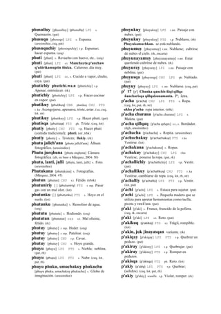 phusulluy [phusulluy] (phusulliy)	
  	
  LPZ s.
Quemazón. (pat)
phusuqu [phosoqo] LPZ s. Espuma.
(arusimiñee, ceq, pat)
phusuquchiy [phosoqochiy] r.p. Espumar;
hacer espuma. (ceq)
phuti [phuti] s. Revuelto con huevo, etc.. (ceq)
phuti [phuti] LPZ s.t. Manchayta p'unchaw
q'uñirikamuptin ñinku. Caluroso, día muy.
(pat)
phuti [phuti] LPZ s.t., s. Cocido a vapor, chuño,
caya. (pat)
phutichiy phutichi.wa.n [phutichiy] r.p.
Apenar, entristecer. (rk)
phutichiy [phutichiy] LPZ r.p. Hacer cocinar
en vapor. (pat)
phutikuy (phutikuy)	
  	
  CBB phutikuy CHU PTS
r. ku Acongojarse, apenarse; triste, estar. (xa, ceq,
lot, str)
phutikuy [phutikuy] LPZ r.p. Hacer phuti. (pat)
phutisqa (phutisqa)	
  	
  PTS ph. Triste. (ceq, lot)
phutiy [phutiy] CHU PTS r.p. Hacer phuti
(comida tradicional); phuti. (str, trbk)
phutiy [phutiy] s. Tristeza; llakiy. (rk)
phutu jallch'ana [phutu jallch'ana] Álbum
fotográfico. (arusimiñee)
Phutu jurqhuna [phutu orqhona] Cámara
fotográfica. (ab, en base a Márquez, 2004: 50)
phutu, lanti, julli [phutu, lanti, julli] s. Foto.
(arusimiñee)
Phutukuna [phutukuna] s. Fotografías.
(Márquez, 2004: 47)
phutun [phutun] CHU s.t. Fétido. (trbrk)
phutuniriy [ ] (phutuniriy)	
  	
  PTS r. mp. Pasar
gas con un mal olor. (lot)
phutunku [ ] (phutunku)	
  	
  PTS s. Hoyo en el
suelo. (lot)
phutunku [phutunku] s. Remolino de agua.
(ceq)
phututu [phututu] s. Hediondo. (ceq)
phututun [phututun] sxx s.t. Mal oliente,
fétido. (rk)
phutuy [phutuy] r. mp. Heder. (ceq)
phutuy [phutuy] r. mp. Patalear. (ceq)
phutuy [phutuy] CHU r.p. Cavar.
phutuy [phutuy] CHU s. Hoyo grande.
phuyu [phuyu] LPZ PTS s. Niebla; neblina.
(pat, rh)
phuyu (phuyu)	
  	
  LPZ PTS s. Nube. (ceq, lot,
pat, rh)
phuyu phuku, umachakuy phukuchu
[phuyu phuku, umachakuy phukuchu] s. Globo de
imaginación. (arusimiñee)
phuyukuy [phuyukuy] LPZ r.mr. Paisaje con
nubes. (pat)
phuyukuy [phuyukuy] PTS r.p. Nublarse. (rh)
Phuyukamuchkan. se está nublando.
phuyumuy [phuyumuy] r.mr. Nublarse; cubrirse
de nubes el cielo. (rk, encarta)
phuyunayamuy [phuyunayamuy] r.mr. Estar
queriendo cubrirse de nubes. (rk)
phuyuray [phuyuray] LPZ r.mr. Paisaje con
neblina. (pat)
phuyusqa [phuyusqa] CHU LPZ ph. Nublado.
(pat)
phuyuy [phuyuy] LPZ r. mr. Nublarse. (ceq, pat)
p' 17 [p'] Chunka qanchis ñiqi qillqa
ñancharisqa qillqakunamanta. P'; letra.
p'acha (p'acha)	
  	
  CHU LPZ PTS s. Ropa.
(ceq, lot, pat, rh, str)
ukhu p'acha ropa interior. (trbk)
p'acha churana [p'acha churana] LPZ s.
Maleta. (pat)
p'acha qillqaq [p'acha qelqax] s.t., s. Bordador.
(dgh, arusimiñee)
p'achacha [p'achacha] s. Ropita. (arusimiñee)
p'achachakuy (p'achachakuy)	
  	
  PTS r.ku
Vestirse. (lot)
p'achakuna [p'achakuna] s. Ropas.
p'achakuy [p'achakuy] CHU LPZ r.ku
Vestirse; ponerse la ropa. (pat, rk)
p'achallichiy [p'achallichiy] LPZ r.p. Vestir.
(pat)
p'achallikuy (p'achallikuy)	
  	
  CHU PTS r. ku
Vestirse, cambiarse de ropa. (ceq, lot, rh, str)
p'achalliy (p'achalliy)	
  	
  LPZ PTS r.p. Vestir.
(lot, pat)
p'achi [p'achi] LPZ s. Estaca para sujetar. (pat)
p'achi [p'achi] LPZ s. Pequeña madera que se
utiliza para apretar herramientas como taclla,
picota y rawk'ana. (pat)
p'aki [p'aki] s. Frunce, fruncido de la pollera.
(ceq, rk, encarta)
p'aki [p'aki] LPZ s.t. Roto. (pat)
p'akikuq (p'akikoj)	
  	
  PTS s.t. Frágil, rompible.
(lot)
p'akin, juk jinayasqan variante. (rk)
p'akiqay [p'akiqay] LPZ PTS r.p. Quebrar un
pedazo. (pat)
p'akiray [p'akiray] LPZ r.p. Quebrajar. (pat)
p'akiray [p'akiray] PTS r.p. Romper en
pedazos.
p'akisqa (p'akisqa)	
  	
  PTS ph. Roto. (lot)
p'akiy (p'akiy)	
  	
  LPZ PTS r.p. Quebrar;
(sólidos). (ceq, lot, pat, rh)
p'akiy [p'akiy] wanlla. r.p. Violar, romper. (rk)
 