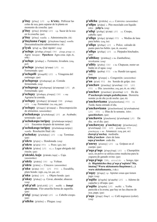 p'ituy [p'ituy] LPZ r.p. K'ichiy. Pellizcar las
colas de oca, para separar de la planta en
momento de cosecha. (pat)
p'ituy [p'ituy] (k'ichiy)	
  	
  LPZ r.p. Sacar de la oca
en la cosecha. (pat)
p'ituy [p'ituy] wanlla. s. Administración. (rk)
p'ituykuna t'aqay [p'ituykuna t'aqay] wanlla.
Descentralización administrativa. (rk)
p'iyuk (p'iuj)	
  	
  aq. Qué rápido!. (ceq)
p'uchqu [p'oshqo, p'osqo] CHU p'usqu, p'osqo s.t.
Agrio ñawpan : Ppuchcco Agra cosa. (dgh, rk,
trbk)
p'uchqu [p'oshqo] s. Fermento, levadura. (ceq,
pol)
p'uchqu [p'uchqo] (p'usqu)	
  	
  LPZ s.t.
Fermentado. (pat)
p'uchqulli [p'osqolli] LPZ s. Vinagrena del
estómago. (pat)
p'uchqusqa [p'oshqosqa] ph. Comida
fermentada. (ceq)
p'uchqusqa [p'uchqosqa] (p'usqusqa)	
  	
  LPZ ph.
Fermentado. (pat)
p'uchquy [p'oshqoy, p'osqoy] CHU r. mp.
Agriarse la comida.
p'uchquy [p'oshqoy] (p'usquy)	
  	
  CBB p'oshqoy
LPZ r. mp. Fermentar. (xa, ceq, pat)
p'uchquy [p'osqoy] (p'usquy)	
  	
  s. Descomposición
de alimentos. (arusimiñee)
p'uchukasqa [p'uchukasqa] LPZ ph. Acabado;
terminado. (pat)
p'uchukaspa taripay [p'uchukaspa taripay]
LPZ Encontrar después de terminar. (pat)
p'uchukasqa taripay [p'uchukasqa taripay]
wanlla. Resolución final. (rk)
p'uchukay [p'uchukay] LPZ r. mp. Terminar.
(pat)
p'ukru [p'ujru] s. Hondonada. (ceq)
p'ukru (p'ujru)	
  	
  PTS s. Pozo. (gro, lot)
p'ukru [p'ukru] LPZ s.t., s. Lugar abrigado del
rincón. (pat)
p'uktaki, kaja [p'uktaki, kaja] s. Caja.
(arusimiñee)
p'uktiy [p'uktiy] CHU r.p. Voltear.
p'uktu [p'uktu] s. Cóncavo. (arusimiñee)
p'uku (p'uku)	
  	
  CHU LPZ PTS s. Escudilla,
plato hondo. (dgh, ceq, lot, pat, str)
p'uku [p'uku] LPZ s. Objeto hondo. (pat)
p'ukuy [p'ukuy] r.p. Cavar, ahondar, ahuecar.
(ceq)
p'uli p'uli [p'uli p'uli] LPZ mallki. s. Jampi
qhurakuna. Flor amarilla forma de zapatilla.
(pat)
p'ulqi [p'ulqe] (p'urqi)	
  	
  LPZ s.t. Cabello crespo.
(pat)
p'ullchu [p'ulchu] s. Pliegue. (ceq)
p'ullchu [p'ullchu] s.t., s. Convexo. (arusimiñee)
p'ullpu [p'ulpu] s. Pito mezclado con líquido
kikin : jullp'u. (ceq)
p'ullqi [p'ollqe] (p'ulqi)	
  	
  LPZ s.t. Crespo,
cabello. (pat)
p'ullqu [p'olqo] (p'ulqo)	
  	
  PTS s. Medias de lana
para bebés. (ceq, lot)
p'ullqu [p'ollqo] LPZ s. Polco; calzado de
punto para los bebés. (pat, rk, encarta)
p'ullqu [p'ollqo] LPZ s.t. Párpados hinchados.
(pat)
p'ulltikuy [p'ultikuy] r. ku Zambullirse;
revolcarse. (ceq)
p'ulltiy [p'ultiy] CHU r. ku Chapuzar, meter un
balde en el agua. (ceq)
p'ulltiy (pulltiy)	
  	
  PTS r. ku Hundir (en agua).
(lot)
p'umpu [p'umpu] s. Congestión. (arusimiñee)
p'un (p'un)	
  	
  PTS ñin. Sonido de golpe. (lot)
p'unchaw [p'unchay] (p'unchay)	
  	
  CHU LPZ
PTS s. Día. (arusimiñee, ceq, pat, rh, str, trbk)
p'unchaw [p'unchaw] (p'unchay)	
  	
  LPZ De día
P'unchawpis tutapis puñullayman. Dormiría
nomás ya de día ya de noche. (pat, rh)
p'unchawkama [p'unchawkama] PTS r.t.
Tarde, hasta entrado el día.
p'unchawkuna [p'unchawkuna] (p'unchaykuna)	
  	
  
LPZ PTS s. Días de la semana; kikin :
qanchischaw. (pat)
p'unchawta [p'unchawta] (p'unchayta)	
  	
  LPZ De
día; en el día. (pat)
p'unchawyay p'unchayyay [p'unchawyay]
(p'unchayay)	
  	
  CHU LPZ p'unchayay PTS
p'unchayyay r. mr. Amanecer. (ceq, pat, str)
chawpi p'unchay mediodía.
killa p'unchaw claro de luna.
sapa p'unchaw cada día.
p'unruy [p'unruy] LPZ r.p. Golpear en el
cuerpo. (pat)
p'uqa p'uqa [p'oqa p'oqa] LPZ s. Champiñón
seco, en polvo se utiliza como medicina para la
ceguera de ganado ovino. (pat)
p'uqa p'uqa CBB, anzaldo s. hongo, tipo
de Riqsinkichu chay p’uqa p’uqitata? Ma,
imataq? Wuru akitamanta lluqsimun (…)
wuru akitallamanta.. (v&c)
p'uqay [p'oqay] r.p. Apretar cosas que tienen
jugo. (ceq)
p'uqiña [p'oqeña] (p'uquña)	
  	
  LPZ s. Adorno de
capacho y ch'uspa. (pat)
p'uqiña [p'oqeña] LPZ mallki. s. Yerba
parecida a la avena, que hay en las chacras de
oca, papa. (pat)
p'uqu [p'oqo] llimp'i. s.t. Café negruzco (color).
(ceq)
 