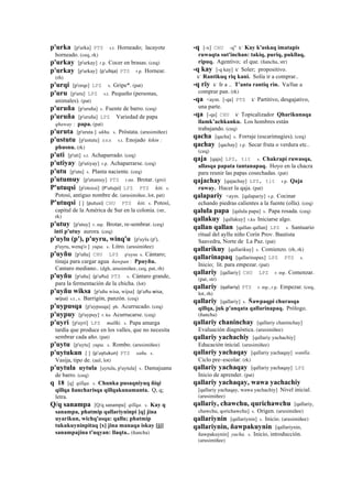 p'urka [p'urka] PTS s.t. Horneado; lacayote
horneado. (ceq, rk)
p'urkay [p'urkay] r.p. Cocer en brasas. (ceq)
p'urkay [p'urkay] (p'ullqa)	
  	
  PTS r.p. Hornear.
(rh)
p'urqi [p'orqe] LPZ s. Gripe*. (pat)
p'uru [p'uru] LPZ s.t. Pequeño (personas,
animales). (pat)
p'uruña [p'uruña] s. Fuente de barro. (ceq)
p'uruña [p'uruña] LPZ Variedad de papa
qhaway : papa. (pat)
p'uruta [p'uruta ] ukhu. s. Próstata. (arusimiñee)
p'ustutu [p'ustutu] sxx s.t. Enojado kikin :
phusnu. (rk)
p'uti [p'uti] s.t. Achaparrado. (ceq)
p'utiyay [p'utiyay] r.p. Achaparrarse. (ceq)
p'utu [p'utu] s. Planta naciente. (ceq)
p'utumuy [p'utumuy] PTS r.mr. Brotar. (gro)
P'utuqsi [p'otoxsi] (P'utujsi)	
  	
  LPZ PTS kiti. s.
Potosí, antiguo nombre de. (arusimiñee, lot, pat)
P'utuqsi [ ] (putusi)	
  	
  CHU PTS kiti. s. Potosí,
capital de la América de Sur en la colonia. (str,
rk)
p'utuy [p'utuy] r. mp. Brotar, re-sembrar. (ceq)
inti p'utuy aurora. (ceq)
p'uylu (p'), p'uyru, winq'u [p'uylu (p'),
p'uyru, wenq'o ] yupa. s. Litro. (arusimiñee)
p'uyñu [p'uñu] CHU LPZ p'uynu s. Cántaro;
tinaja para cargar agua ñawpan : Ppuyñu.
Cantaro mediano.. (dgh, arusimiñee, ceq, pat, rh)
p'uyñu [p'uñu] (p'uñu)	
  	
  PTS s. Cántaro grande,
para la fermentación de la chicha. (lot)
p'uyñu wiksa [p'uñu wisa, wijsa] (p'uñu	
  wisa,	
  
wijsa)	
  	
  s.t., s. Barrigón, panzón. (ceq)
p'uypusqa [p'uypusqa] ph. Acurrucado. (ceq)
p'uypuy [p'uypuy] r. ku Acurrucarse. (ceq)
p'uyri [p'uyri] LPZ mallki. s. Papa amarga
tardía que produce en los valles, que no necesita
sembrar cada año. (pat)
p'uytu [p'uytu] yupa. s. Rombo. (arusimiñee)
p'uytukun [ ] (p'uytukun)	
  	
  PTS sañu. s.
Vasija, tipo de. (aul, lot)
p'uytula uytula [uytula, p'uytula] s. Damajuana
de barro. (ceq)
q 18 [q] qillqa. s. Chunka pusaqniyuq ñiqi
qillqa ñancharisqa qillqakunamanta. Q, q;
letra.
Q/q sanampa [Q/q sanampa] qillqa. s. Kay q
sanampa, phatmip qallariyninpi [q] jina
uyarikun, wichq'asqa: qallu; phatmip
tukukuyninpitaq [x] jina manaqa iskay [jj]
sanampajina t'uqyan: llaqta.. (ñancha)
-q [-x] CHU -q" k' Kay k'askaq imatapis
ruwaqta sut'inchan: takiq, puriq, pukllaq,
ripuq. Agentivo; el que. (ñancha, str)
-q kay [-q kay] k' Soler; propositivo.
k' Rantikuq riq kani. Solía ir a comprar..
-q riy k' Ir a .. T'anta rantiq rin. Va/fue a
comprar pan. (rk)
-qa <aym. [-qa] PTS k' Partitivo, desgajativo,
una parte.
-qa [-qa] CHU k' Topicalizador Qharikunaqa
llamk’achkanku. Los hombres están
trabajando. (ceq)
qacha [qacha] s. Forraje (escarimagies). (ceq)
qachay [qachay] r.p. Secar fruta o verdura etc..
(ceq)
qaja [qaja] LPZ, tit s. Chakrapi ruwasqa,
allasqa papata tantanapaq. Hoyo en la chacra
para reunir las papas cosechadas. (pat)
qajachay [qajachay] LPZ, tit r.p. Qaja
ruway. Hacer la qaja. (pat)
qalapariy <aym. [qalapariy] r.p. Cocinar
echando piedras calientes a la fuente (olla). (ceq)
qalula papa [qalula papa] s. Papa rosada. (ceq)
qallakuy [qallakuy] r.ku Iniciarse algo.
qallan qallan [qallan qallan] LPZ s. Santuario
ritual del ayllu niño Corín Prov. Bautista
Saavedra, Norte de La Paz. (pat)
qallarikuy [qallarikuy] s. Comienzo. (rh, rk)
qallarinapaq [qallarinapax] LPZ PTS s.
Inicio; lit. para empezar. (pat)
qallariy [qallariy] CHU LPZ r. mp. Comenzar.
(pat, str)
qallariy (qallariy)	
  	
  PTS r. mp., r.p. Empezar. (ceq,
lot, rh)
qallariy [qallariy] s. Ñawpaqpi churasqa
qillqa, juk p'anqata qallarinapaq. Prólogo.
(ñancha)
qallariy chaninchay [qallariy chaninchay]
Evaluación diagnóstica. (arusimiñee)
qallariy yachachiy [qallariy yachachiy]
Educación inicial. (arusimiñee)
qallariy yachaqay [qallariy yachaqay] wanlla.
Ciclo pre–escolar. (rk)
qallariy yachaqay [qallariy yachaqay] LPZ
Inicio de aprender. (pat)
qallariy yachaqay, wawa yachachiy
[qallariy yachaqay, wawa yachachiy] Nivel inicial.
(arusimiñee)
qallariy, chawchu, qurichawchu [qallariy,
chawchu, qorichawchu] s. Origen. (arusimiñee)
qallariynin [qallariynin] s. Inicio. (arusimiñee)
qallariynin, ñawpakuynin [qallariynin,
ñawpakuynin] yacha. s. Inicio, introducción.
(arusimiñee)
 
