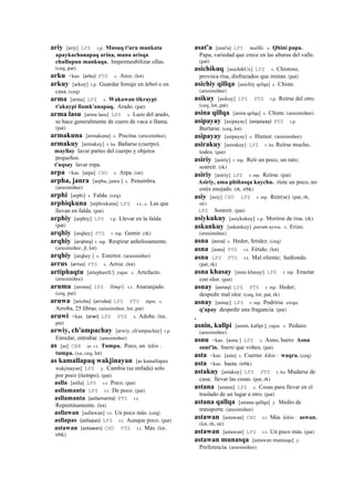 ariy [ariy] LPZ r.p. Musuq t'uru mankata
apaykachanapaq arina, mana arisqa
chullupun mankaqa. Impermeabilizar ollas.
(ceq, pat)
arku <kas. (arku)	
  	
  PTS s. Arco. (lot)
arkuy [arkuy] r.p. Guardar forraje en árbol o en
casa. (ceq)
arma [arma] LPZ s. Wakawan tikraypi
t'akaypi llamk'anapaq. Arado. (pat)
arma lasu [arma lasu] LPZ s. Lazo del arado,
se hace generalmente de cuero de vaca o llama.
(pat)
armakuna [armakuna] s. Piscina. (arusimiñee)
armakuy [armakuy] r. ku Bañarse (cuerpo).
mayllay lavar partes del cuerpo y objetos
pequeños.
t'aqsay lavar ropa.
arpa <kas. [arpa] CHU s. Arpa. (str)
arpha, janra [arpha, janra ] s. Penumbra.
(arusimiñee)
arphi [arphi] s. Falda. (ceq)
arphiqkuna [arphixkuna] LPZ s.t., s. Las que
llevan en falda. (pat)
arphiy [arphiy] LPZ r.p. Llevar en la falda.
(pat)
arqhiy [arqhey] PTS r. mp. Gemir. (rk)
arqhiy (arqhey)	
  	
  r. mp. Respirar anhelosamente.
(arusimiñee, jl, lot)
arqhiy [arqhey ] s. Estertor. (arusimiñee)
arrus (arrus)	
  	
  PTS s. Arroz. (lot)
artiphaqtu [artephaxtU] yupa. s. Artefacto.
(arusimiñee)
aruma [aroma] LPZ llimp'i. s.t. Anaranjado.
(ceq, pat)
aruwa [arroba] (arruba)	
  	
  LPZ PTS tupu. s.
Arroba, 25 libras. (arusimiñee, lot, pat)
aruwi <kas. (arwi)	
  	
  LPZ PTS s. Adobe. (lot,
pat)
arwiy, ch'ampachay [arwiy, ch'ampachay] r.p.
Enredar, entrabar. (arusimiñee)
as [as] CBB as r.t. Tumpa. Poco, un kikin :
tumpa. (xa, ceq, lot)
as kamallapaq wakjinayan [as kamallapax
wakjinayan] LPZ y. Cambia (se enfada) solo
por poco (tiempo). (pat)
aslla [aslla] LPZ s.t. Poco. (pat)
asllamanta LPZ r.t. De poco. (pat)
asllamanta (asllamanta)	
  	
  PTS r.t.
Repentinamente. (lot)
asllawan [asllawan] r.t. Un poco más. (ceq)
asllapas (asllapas)	
  	
  LPZ r.t. Aunque poco. (pat)
astawan (astawan)	
  	
  CHU PTS r.t. Más. (lot,
trbk)
asat'a [asat'a] LPZ mallki. s. Qhini papa.
Papa, variedad que crece en las alturas del valle.
(pat)
asichikuq [asichikUx] LPZ s. Chistoso,
provoca risa, disfrazados que imitan. (pat)
asichiy qillqa [asichiy qelqa] s. Chiste.
(arusimiñee)
asikuy [asikuy] LPZ PTS r.p. Reírse del otro.
(ceq, lot, pat)
asina qillqa [asina qelqa] s. Chiste. (arusimiñee)
asipayay [asipayay] (asipayay)	
  	
  PTS r.p.
Burlarse. (ceq, lot)
asipayay [asipayay] s. Humor. (arusimiñee)
asirakuy [asirakuy] LPZ r. ku Reírse mucho,
todos. (pat)
asiriy [asiriy] r. mp. Reír un poco, un rato;
sonreír. (rk)
asiriy [asiriy] LPZ r. mp. Reírse. (pat)
Asiriy, ama phiñasqa kaychu. ríete un poco, no
estés enojado. (rk, trbk)
asiy [asiy] CHU LPZ r. mp. Reír(se). (pat, rh,
str)
LPZ Sonreír. (pat)
asiykukuy [asiykukuy] r.p. Morirse de risa. (rk)
askankuy [askankuy] purum uywa. s. Erizo.
(arusimiñee)
asna (asna)	
  	
  s. Hedor, fetidez. (ceq)
asna [asna] PTS s.t. Fétido. (lot)
asna LPZ PTS s.t. Mal oliente; hediondo.
(pat, rk)
asna khasay [asna khasay] LPZ r. mp. Eructar
con olor. (pat)
asnay (asnay)	
  	
  LPZ PTS r. mp. Heder;
despedir mal olor. (ceq, lot, pat, rk)
asnay [asnay] LPZ r. mp. Podrirse awqa
q'apay despedir una fragancia. (pat)
.
asnin, kallpi [asnin, kallpi ] yupa. s. Pedazo.
(arusimiñee)
asnu <kas. [asnu ] LPZ s. Asno, burro Asnu
sunt'in. burro que voltea. (pat)
asta <kas. [asta] s. Cuerno kikin : waqra. (ceq)
asta <kas. hasta. (trbk)
astakuy [astakuy] LPZ PTS r. ku Mudarse de
casa; llevar las cosas. (pat, rk)
astana [astana] LPZ s. Cosas para llevar en el
traslado de un lugar a otro. (pat)
astana qallqa [astana qallqa] y. Medio de
transporte. (arusimiñee)
astawan [astawan] CHU r.t. Más kikin : aswan.
(lot, rh, str)
astawan [astawan] LPZ r.t. Un poco más. (pat)
astawan munasqa [astawan munasqa] y.
Preferencia. (arusimiñee)
 