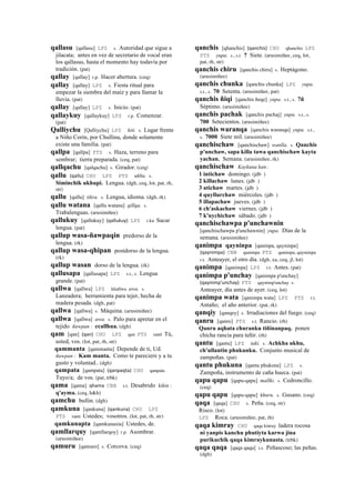 qallasu [qallasu] LPZ s. Autoridad que sigue a
jilacata; antes en vez de secretario de vocal eran
los qallasus, hasta el momento hay todavía por
tradición. (pat)
qallay [qallay] r.p. Hacer abertura. (ceq)
qallay [qallay] LPZ s. Fiesta ritual para
empezar la siembra del maíz y para llamar la
lluvia. (pat)
qallay [qallay] LPZ s. Inicio. (pat)
qallaykuy [qallaykuy] LPZ r.p. Comenzar.
(pat)
Qalliychu [Qalliychu] LPZ kiti. s. Lugar frente
a Niño Corín, por Chullina, donde solamente
existe una familia. (pat)
qallpa [qallpa] PTS s. Haza, terreno para
sembrar; tierra preparada. (ceq, pat)
qallqachu [qalqachu] s. Girador. (ceq)
qallu (qallu)	
  	
  CHU LPZ PTS ukhu. s.
Siminchik ukhupi. Lengua. (dgh, ceq, lot, pat, rh,
str)
qallu [qallu] tikra. s. Lengua, idioma. (dgh, rk)
qallu watana [qallu watana] qillqa. s.
Trabalenguas. (arusimiñee)
qallukuy [qallukuy] (qallukuy)	
  	
  LPZ r.ku Sacar
lengua. (pat)
qallup wasa-ñawpaqin predorso de la
lengua. (rk)
qallup wasa-qhipan postdorso de la lengua.
(rk)
qallup wasan dorso de la lengua. (rk)
qallusapa [qallusapa] LPZ s.t., s. Lengua
grande. (pat)
qallwa [qallwa] LPZ khallwa awa. s.
Lanzadera; herramienta para tejer, hecha de
madera pesada. (dgh, pat)
qallwa [qallwa] s. Máquina. (arusimiñee)
qallwa [qallwa] awa. s. Palo para apretar en el
tejido ñawpan : ccallhua. (dgh)
qam [qan] (qan)	
  	
  CHU LPZ qan PTS ranti Tú,
usted, vos. (lot, pat, rh, str)
qammanta [qammanta] Depende de ti, Ud.
ñawpan : Kam manta. Como te pareciere y a tu
gusto y voluntad.. (dgh)
qampata [qampata] (qanpaqta)	
  	
  CHU qanpata
Tuyo/a; de vos. (pat, trbk)
qama [qama] qhama	
  	
  CBB s.t. Desabrido kikin :
q'ayma. (ceq, h&h)
qamchu bufón. (dgh)
qamkuna [qankuna] (qankuna)	
  	
  CHU LPZ
PTS ranti Ustedes; vosotros. (lot, pat, rh, str)
qamkunapta [qamkunaxta] Ustedes, de.
qamllarquy [qamllarqoy] r.p. Asombrar.
(arusimiñee)
qamuru [qamuro] s. Corcova. (ceq)
qanchis [qhanchis] (qanchis)	
  	
  CHU qhanchis LPZ
PTS yupa. s., s.t. 7 Siete. (arusimiñee, ceq, lot,
pat, rh, str)
qanchis chiru [qanchis chiru] s. Heptágono.
(arusimiñee)
qanchis chunka [qanchis chunka] LPZ yupa.
s.t., s. 70 Setenta. (arusimiñee, pat)
qanchis ñiqi [qanchis ñeqe] yupa. s.t., s. 7ñ
Séptimo. (arusimiñee)
qanchis pachak [qanchis pachaj] yupa. s.t., s.
700 Setecientos. (arusimiñee)
qanchis waranqa [qanchis waranqa] yupa. s.t.,
s. 7000 Siete mil. (arusimiñee)
qanchischaw [qanchischaw] wanlla. s. Qanchis
p'unchaw, sapa killa tawa qanchischaw kayta
yachan. Semana. (arusimiñee, rk)
qanchischaw Kaykuna kan:.
1 intichaw domingo. (jdb )
2 killachaw lunes. (jdb )
3 atichaw martes. (jdb )
4 quyllurchaw miércoles. (jdb )
5 illapachaw jueves. (jdb )
6 ch'askachaw viernes. (jdb )
7 k'uychichaw sábado. (jdb )
qanchischawpa p'unchawnin
[qanchischawpa p'unchawnin] yupa. Días de la
semana. (arusimiñee)
qanimpa qayninpa [qaninpa, qayninpa]
(qaynimpa)	
  	
  CBB qanimpa PTS qanimpa, qaynimpa
r.t. Anteayer, el otro día. (dgh, xa, ceq, jl, lot)
qanimpa [qanimpa] LPZ r.t. Antes. (pat)
qanimpa p'unchay [qanimpa p'unchay]
(qaynimp'unchay)	
  	
  PTS qaynimp'unchay s.
Anteayer, día antes de ayer. (ceq, lot)
qanimpa wata [qanimpa wata] LPZ PTS r.t.
Antaño; el año anterior. (pat, rk)
qanqiy [qanqey] s. Irradiaciones del fuego. (ceq)
qanru [qanro] PTS s.t. Rancio. (rh)
Qanru aqhata churanku tiñinanpaq. ponen
chicha rancia para teñir. (rh)
qantu [qantu] LPZ taki. s. Achkha ukhu,
ch'ullantin phukunku. Conjunto musical de
zampoñas. (pat)
qantu phukuna [qantu phukuna] LPZ s.
Zampoña, instrumento de caña hueca. (pat)
qapu qapu [qapu-qapu] mallki. s. Cedroncillo.
(ceq)
qapu qapu [qapu-qapu] khuru. s. Gusano. (ceq)
qaqa [qaqa] CHU s. Peña. (ceq, str)
Risco. (lot)
LPZ Roca. (arusimiñee, pat, rh)
qaqa kimray CHU qaqa kinray ladera rocosa
ni yanpis kanchu phutiyta karwa jina
purikuchik qaqa kimraykunasta. (trbk)
qaqa qaqa [qaqa qaqa] s.t. Peñascoso; las peñas.
(dgh)
 