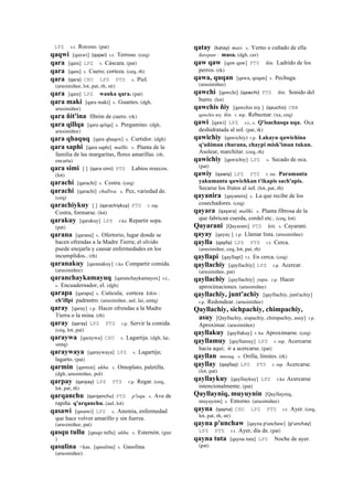 LPZ s.t. Rocoso. (pat)
qaqwi [qaxwi] (qajwi)	
  	
  s.t. Terroso. (ceq)
qara [qara] LPZ s. Cáscara. (pat)
qara [qara] s. Cuero; corteza. (ceq, rh)
qara (qara)	
  	
  CHU LPZ PTS s. Piel.
(arusimiñee, lot, pat, rh, str)
qara [qara] LPZ wanka qara. (pat)
qara maki [qara maki] s. Guantes. (dgh,
arusimiñee)
qara ñit'ina fibrón de cuero. (rk)
qara qillqa [qara qelqa] s. Pergamino. (dgh,
arusimiñee)
qara qhaquq [qara qhaqox] s. Curtidor. (dgh)
qara saphi [qara saphi] mallki. s. Planta de la
familia de las margaritas, flores amarillas. (rh,
encarta)
qara simi [ ] (qara	
  simi)	
  	
  PTS Labios resecos.
(lot)
qarachi [qarachi] s. Costra. (ceq)
qarachi [qarachi] challwa. s. Pez, variedad de.
(ceq)
qarachiykuy [ ] (qarachiykuy)	
  	
  PTS r. mp.
Costra, formarse. (lot)
qarakuy [qarakuy] LPZ r.ku Repartir sopa.
(pat)
qarana [qarana] s. Ofertorio, lugar donde se
hacen ofrendas a la Madre Tierra; el olvido
puede enojarla y causar enfermedades en los
incumplidos.. (rh)
qaranakuy [qaranakuy] r.ku Compartir comida.
(arusimiñee)
qaranchaykamayuq [qaranchaykamayox] s.t.,
s. Encuadernador, el. (dgh)
qarapa [qarapa] s. Cutícula; corteza kikin :
ch'illpi padrastro. (arusimiñee, aul, lai, smtq)
qaray [qaray] r.p. Hacer ofrendas a la Madre
Tierra o la mina. (rh)
qaray (qaray)	
  	
  LPZ PTS r.p. Servir la comida.
(ceq, lot, pat)
qaraywa [qaraywa] CHU s. Lagartija. (dgh, lai,
smtq)
qaraywaya [qaraywaya] LPZ s. Lagartija;
lagarto. (pat)
qarmin [qarmin] ukhu. s. Omoplato, paletilla.
(dgh, arusimiñee, pol)
qarpay (qarpay)	
  	
  LPZ PTS r.p. Regar. (ceq,
lot, pat, rh)
qarqanchu (qarqanchu)	
  	
  PTS p'isqu. s. Ave de
rapiña q'arqanchu. (aul, lot)
qasawi [qasawi] LPZ s. Anemia, enfermedad
que hace volver amarillo y sin fuerza.
(arusimiñee, pat)
qasqu tullu [qasqo tullu] ukhu. s. Esternón. (guz
)
qasulina <kas. [qasulina] s. Gasolina.
(arusimiñee)
qatay (katay)	
  	
  masi. s. Yerno o cuñado de ella
ñawpan : masa. (dgh, cer)
qaw qaw [qaw qaw] PTS ñin. Ladrido de los
perros. (rk)
qawa, quqan [qawa, qoqan] s. Pechuga.
(arusimiñee)
qawchi [qawchi] (qawchi)	
  	
  PTS ñin. Sonido del
burro. (lot)
qawchis ñiy [qawchis niy ] (qauchis)	
  	
  CBB
qawchis niy ñin. r. mp. Rebuznar. (xa, ceq)
qawi [qawi] LPZ s.t., s. Q'isachasqa uqa. Oca
deshidratada al sol. (pat, rk)
qawichiy (qawichiy)	
  	
  r.p. Lakayu qawichina
q'uñiman churana, chaypi misk'iman tukun.
Asolear, marchitar. (ceq, rh)
qawichiy [qawichiy] LPZ s. Secado de oca.
(pat)
qawiy (qawiy)	
  	
  LPZ PTS r. mr. Paramanta
yakumanta qawichkan t'ikapis sach'apis.
Secarse los frutos al sol. (lot, pat, rh)
qayanira [qayanera] s. La que recibe de los
cosechadores. (ceq)
qayara (qayara)	
  	
  mallki. s. Planta fibrosa de la
que fabrican cuerda, cordel etc.. (ceq, lot)
Qayarani [Qayarani] PTS kiti. s. Cayarani.
qayay [qayay ] r.p. Llamar lista. (arusimiñee)
qaylla (qaylla)	
  	
  LPZ PTS r.t. Cerca.
(arusimiñee, ceq, lot, pat, rh)
qayllapi [qayllapi] r.t. En cerca. (ceq)
qayllachiy [qayllachiy] LPZ r.p. Acercar.
(arusimiñee, pat)
qayllachiy [qayllachiy] yupa. r.p. Hacer
aproximaciones. (arusimiñee)
qayllachiy, junt'achiy [qayllachiy, junt'achiy]
r.p. Redondear. (arusimiñee)
Qayllachiy, sichpachiy, chimpachiy,
asuy [Qayllachiy, sispachiy, chimpachiy, asuy] r.p.
Aproximar. (arusimiñee)
qayllakuy [qayllakuy] r. ku Aproximarse. (ceq)
qayllamuy [qayllamuy] LPZ r. mp. Acercarse
hacia aquí; ir a acercarse. (pat)
qayllan musuq. s. Orilla, límites. (rk)
qayllay (qayllay)	
  	
  LPZ PTS r. mp. Acercarse.
(lot, pat)
qayllaykuy [qayllaykuy] LPZ r.ku Acercarse
intencionalmente. (pat)
Qayllayniq, muyuynin [Qayllayniq,
muyuynin] s. Entorno. (arusimiñee)
qayna (qayna)	
  	
  CHU LPZ PTS r.t. Ayer. (ceq,
lot, pat, rh, str)
qayna p'unchaw [qayna p'unchaw] (p'unchay)	
  	
  
LPZ PTS r.t. Ayer, día de. (pat)
qayna tuta [qayna tuta] LPZ Noche de ayer.
(pat)
 