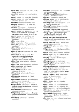 qayna wata (qayna	
  wata)	
  	
  LPZ PTS El año
pasado. (lot, pat, rh)
qaynakuy [qaynakuy] LPZ r. mp. Festejarse.
(pat)
qaynay [qaynay] LPZ r. mp. Pasar el día. (pat)
qaynay [qaynay] LPZ r. mp. Wasipipas
qaynanku. Quedarse. (pat)
qaytukuy [qaytukuy] r. mp. Rumiar. (ceq)
qaywina [qaywina] LPZ r.p. Mover con
cucharón. (pat)
qaywina [qaywina] PTS s. Implemento de
cocina para mover los alimentos. (rh, rk)
qaywiy (qaywiy)	
  	
  CBB qhaywiy LPZ PTS r.p.
Unuta, yakuta, mikhunata muyuchispa
kuyuchina. Menear líquidos. (lot, pat, rh, v&c)
qaywiy [qaywiy] LPZ r.p. Mover. (pat)
qillma, k'ami [qellma, k'ami ] s. Ironía.
(arusimiñee)
qillqa [qelqa] s. Letra.
qillqa [qelqa] qillqa. s. Texto. (arusimiñee)
qillqa jilli [qelqa jilli] qillqa. Sopa de letras.
(arusimiñee)
qillqa ñit'ina [qelqa ñit'ina] musuq. s.
Impresión. (rk)
qillqa ñit'ina wasi [qelqa ñit'ina wasi] wanlla.
Imprenta. (rk)
qillqa tuyru < > [qelqa tuyru] s. Kay
tuyruwan < > riptin imaynatachuch
qillqakusqanta riqsichichkan. Signo
ortográfico, indica la escritura.. (ñancha)
qillqa t'aqa [qelqa t'aqa] qillqa. s. Capítulo.
(arusimiñee)
qillqa t'aqa [qelqa t'aqa] wanlla. s. Párrafo. (rk)
qillqa unanchana sello Qquellca
vnanchana. Sello. (dgh)
qillqa, 4 kaq [qelqa, 4 kax] wanlla. s.
Atribución 4ta, etc.. (rk)
qillqa, rimay [qelqa, rimay] s. Discurso.
(arusimiñee)
qillqachasqa [qelqachasqa] ph. Textual.
(arusimiñee)
qillqachikuy [qelqachikuy] r.ku Empadronarse;
hacerse poner en lista. (dgh, rk)
qillqachiy [qelqachiy] r.p. Escribir, hacer.
Qillqakamana [qelqakamana] s. Módulo de
lenguaje ñinapaq apaykachakun. Módulo de
lenguaje. (ñancha)
qillqakamana [qelqakamana] yacha. s. Texto
de lenguaje. (arusimiñee)
Qillqakamay [qelqakamay] simi. s. Lenguaje
ñinapaq apaykachakun. Lenguaje. (arusimiñee,
ñancha)
qillqakipay [qelqakipay] s. Reescritura.
(arusimiñee)
qillqakuy [qelqakuy] LPZ PTS r.p. Escribir
por cuenta propia. (pat)
qillqakhituna, phiskuna [qelqakhituna,
phiskuna] s. Borrador. (arusimiñee)
qillqamuy [qelqamuy] r.p. Escribir, ir a.
qillqana [qelqana] LPZ s. Lápiz, bolígrafo;
instrumento de escribir. (pat, rk)
qillqana p'anqa [qelqana p'anqa] LPZ yacha.
s. Cuaderno. (arusimiñee, pat)
qillqana p'anqacha [qelqana p'anqacha] s.
Cuadernillo. (arusimiñee)
qillqana p'anqa pichana [qelqana p'anqa
pichana] LPZ Borrador; goma de borrar. (pat)
qillqap kaynin, qillqap ñiqichaynin
[qelqax kaynin, qelqax ñeqechaynin] qillqa.
Estructura del texto. (arusimiñee)
qillqap muyuynin, qillqap llanthun
[qelqax muyuynin, qelqax llanthun] qillqa. Silueta
del texto. (arusimiñee)
qillqap rak'iynin musuq. s. Artículo de un
estatuto, reglamento, etc.. (rk)
qillqap sutin [qelqax sutin] qillqa. s. Título.
(arusimiñee)
Qillqaq [qelqax] s.t., s. Juk qillqata wakichiq.
Autor. (arusimiñee, ñancha)
qillqaq [qelqax] simi. s.t., s. Emisor. (arusimiñee)
qillqaq [qelqax] LPZ s.t., s. Escritor; el que
escribe. (dgh, arusimiñee, pat)
qillqariy [qelqariy] r.p. Escribir un poco,
empezar a escribir.
qillqasqa [qelqasqa] ph. Escrito. (dgh)
qillqasqa qillqa [qelqasqa qelqa] qillqa. Texto
escrito. (arusimiñee)
qillqasqa qillqakamay [qelqasqa qelqakamay]
qillqa. Lenguaje escrito. (arusimiñee)
qillqay [qelqay] (qhelqay)	
  	
  CHU qelqay LPZ
qelqay PTS qelqay, qelqey r.p. Escribir qilqa-.
(cerr ceq, lot, pat, str, rk)
qillqay, raqhay, k'istuy [qelqay, raqhay,
k'istuy] r.p. Firma. (arusimiñee)
qillqiri [qellqeri] (qhelqeri)	
  	
  PTS qelqeri s.
Picapleitos. (ceq, rk)
qillqiri [qellqeri] yupa. s.t., s. Abogado.
(arusimiñee)
qillqiri [qellqeri] LPZ s.t., s. Escritor. (pat)
qillqiri (qelqeri)	
  	
  PTS s.t., s. Tinterillo. (lot)
qillqiy (qelqey)	
  	
  PTS r.p. Escribir qillqay. (lot)
qillwa [qellwa] LPZ p'isqu. s. Gaviota de lago
(bi color) negro y blanco. (pat)
qillwa, qiwlla [qellwa, qewlla] s. Gaviota
blanca ñawpan : Quellhua. Gauiota blanca..
(dgh, arusimiñee)
qina (qena)	
  	
  LPZ PTS s. Flauta; quena (flauta
sin tapa). (lot, pat)
 