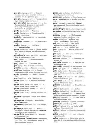 qina qina [qena qena] LPZ s. Conjunto
musical de qina qinas, tienen dos bombos, se
toca en el mes de Septiembre. (pat)
qina qina [qena qena] LPZ s. Flauta grande sin
tapa, es de más de tres cuartas. (pat)
qina qina uñan [qena qena uñan] LPZ s. Una
flauta pequeña de qina qina; en una tropa de
doce componentes hay dos pequeños
instrumentos de qina qina. (pat)
qincha [qencha] LPZ s. Atajo. (pat)
qincha [qencha] PTS s. Cerco de suncho o
cañas, o espinos. (ceq)
qinchakuy [qenchakuy] LPZ r.p. Hacer atajo
(tranca). (pat)
qincharay [qencharay] LPZ r.p. Sacar la cerca.
(pat)
qinchay [qenchay] LPZ r.p. Cercar.
LPZ chakra qinchay.
qiñwa [qeñwa] LPZ mallki. s. Queñua; arbusto
de la familia de lampaya, para leña. (arusimiñee,
pat)
qiñwa llamt'a [qeñwa llant'a] LPZ qeñwa llant'a
Leña de árbol de queñwa. (pat)
qiquy [qeqoy] LPZ r.p. Costurar como sea,
costurar mal. (pat)
qiquy [qeqoy] LPZ r.p. Hilvanar. (pat)
qiru [qeru] s. Vaso de madera. (arusimiñee)
qisachay [qesachay] r.p. Rechazar. (arusimiñee)
qispichina [qespichina] LPZ s. Días de
pascua, es permitido sacarse choclo del otro. (pat)
qiwiña [ ] (qeweña)	
  	
  PTS mallki. s. Arbusto.
(lot)
-qpa [-xpax] CHU -q"pa k' Genitivo. (str)
qucha [qocha] LPZ s. Almacigo de plantines.
(pat)
qucha [qocha] (qucha)	
  	
  CBB qhocha LPZ s.
Lago; laguna, charco. (xa, h&s, pat)
qucha [qocha, qhocha] (qhocha)	
  	
  LPZ PTS s.
Lago. (gro, lot, pat, rh)
qucha [qocha] pacha. s. Laguna. (arusimiñee, ceq,
rh)
quchapata [qochapata] s. Playa, orilla del mar.
(dgh)
qucha puma [qocha puma] s. Lobo marino
kikin : asuka. (dgh)
qucha sama [qocha sama] LPZ Aire del lago.
(pat)
qucha yuyu [qocha yuyu] LPZ mallki. s.
Cochayuyo; algas del lago qhaway : llulluch'a.
(arusimiñee, pat, pol, smtq, encarta)
qucha(yku)y [qocha(yku)y ] CBB qocha(yku)y
r.p. Encharcarse. (xa)
Quchapampa Qucha Pampa [Qhochapampa]
CHU LPZ kiti. s. Cochabamba; pampa de
lagos. (arusimiñee, pat, str, rk)
quchaykuy [qochaykuy] (qhochaykuy)	
  	
  r. ku
Hacer laguna; encharcar. (ceq)
quchaykuy [qochaykuy] r.p. Hacer laguna. (ceq)
quchiy quchi.wa.n r. wa darle (su merecido).
(rk)
quchiy r.mp darle (a una acción) Chakipi
quchimuchkani. Estoy viniendo a pie..magaly
hinojosa
quchu ch'aqwa [qhochu ch'axwa] algazara. (rk)
quchukuy [qochukuy] r. ku Regocijarse. (dgh,
ceq)
qukapuy [qokapuy] r. mp. Machanaman
qukapun. Rendirse a, dedicarse a. (rk)
qukuy [qokuy] LPZ r.ku Darse. (pat)
qhaway : kwinta qukuy darse cuenta.
quli [qoli] CBB PTS s. Lana o pelo
apelmazado, enredado. (ceq, h&s, rh)
quli [qoli] LPZ s.t., s. Estimado. (pat)
qulila [qolila] PTS s. Querida, expresión de
afecto. (rk)
qulu [qolu] LPZ PTS qolo s. Grano. (pat)
qulu [qolu] s. Tumor. (ceq)
qulurara [qolurara] PTS s.t. Granulado, con
grumos. (rk)
qulu qulu [qolu qolu] LPZ s. Superficie con
promontorios. (pat)
qulurachiy [qolurachiy] r.p. Hacer grumos. (ceq)
qulla <aym. [qolla] LPZ s. Medicina. (pat)
Qulla [qolla] pacha. s. Sur; punto cardinal
opuesto al norte. (arusimiñee, lai, smtq, (Márquez,
2004: 107)
Qulla Suyu [qolla suyu] LPZ kiti. s. Bolivia,
territorio de medicina. (pat)
Qulla Suyu [qolla suyu] kiti. s. Una de las
regiones del Tawantin Suyu.
qullachiy [qollachiy] CHU r.p. Cosquillar. (ceq,
trbk)
Qullana [qollana] PTS kiti. s. Collana.
Qullana [qollana] LPZ s.t., s. Divino. (pat)
qulliykuy [qholliykuy] LPZ r.p. Ocultar algún
objeto en un hoyo; enterrar brasas (cp). (cp, pat)
qulliykuy [qolliykuy] LPZ r.p. Poner cosas de
manera desordenada. (pat)
qullmiku [qollmiku ] s. Digestión. (arusimiñee)
qullmukuy [qollmukuy] r.p.. (trbk)
qullmuy [qollmuy] LPZ r.p. Simipi misk'i
qullmuy. Chupar dulce. (pat)
qullmuy [qollmuy] r.p. Comer con boca cerrada.
(ceq)
qullpa [qollpa] CHU LPZ rumi. s. Alumbre
natural. (pat, trbk)
qullpa (qollpa)	
  	
  PTS s. Salitre (visto sobre la
superficie de la tierra en lugares húmedos). (ceq,
lot, rh)
 