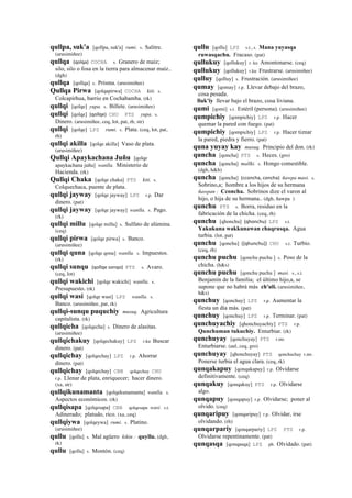 qullpa, suk'a [qollpa, suk'a] rumi. s. Salitre.
(arusimiñee)
qullqa (qolqa)	
  	
  COCHA s. Granero de maíz;
silo, silo o fosa en la tierra para almacenar maíz..
(dgh)
qullqa [qollqa] s. Prisma. (arusimiñee)
Qullqa Pirwa [qolqapirwa] COCHA kiti. s.
Colcapirhua, barrio en Cochabamba. (rk)
qullqi [qolqe] yupa. s. Billete. (arusimiñee)
qullqi [qolqe] (qollqe)	
  	
  CHU PTS yupa. s.
Dinero. (arusimiñee, ceq, lot, pat, rh, str)
qullqi [qolqe] LPZ rumi. s. Plata. (ceq, lot, pat,
rh)
qullqi akilla [qolqe akilla] Vaso de plata.
(arusimiñee)
Qullqi Apaykachana Juñu [qolqe
apaykachana juñu] wanlla. Ministerio de
Hacienda. (rk)
Qullqi Chaka [qolqe chaka] PTS kiti. s.
Colquechaca, puente de plata.
qullqi jayway [qolqe jayway] LPZ r.p. Dar
dinero. (pat)
qullqi jayway [qolqe jayway] wanlla. s. Pago.
(rk)
qullqi millu [qolqe millu] s. Sulfato de alúmina.
(ceq)
qullqi pirwa [qolqe pirwa] s. Banco.
(arusimiñee)
qullqi quna [qolqe qona] wanlla. s. Impuestos.
(rk)
qullqi sunqu (qollqe	
  sonqo)	
  	
  PTS s. Avaro.
(ceq, lot)
qullqi wakichi [qolqe wakichi] wanlla. s.
Presupuesto. (rk)
qullqi wasi [qolqe wasi] LPZ wanlla. s.
Banco. (arusimiñee, pat, rk)
qullqi-sunqu puquchiy musuq. Agricultura
capitalista. (rk)
qullqicha [qolqecha] s. Dinero de alasitas.
(arusimiñee)
qullqichakuy [qolqechakuy] LPZ r.ku Buscar
dinero. (pat)
qullqichay [qolqechay] LPZ r.p. Ahorrar
dinero. (pat)
qullqichay [qolqechay] CBB qolqechay CHU
r.p. Llenar de plata, enriquecer; hacer dinero.
(xa, str)
qullqikunamanta [qolqekunamanta] wanlla. s.
Aspectos económicos. (rk)
qullqisapa [qolqesapa] CBB qolqesapa wasi. s.t.
Adinerado; platudo, rico. (xa, ceq)
qullqiywa [qolqeywa] rumi. s. Platino.
(arusimiñee)
qullu [qollu] s. Mal agüero kikin : quyllu. (dgh,
rk)
qullu [qollu] s. Montón. (ceq)
qullu [qollu] LPZ s.t., s. Mana yuyasqa
ruwasqachu. Fracaso. (pat)
qullukuy [qollukuy] r. ku Amontonarse. (ceq)
qullukuy [qollukuy] r.ku Frustrarse. (arusimiñee)
qulluy [qolluy] s. Frustración. (arusimiñee)
qumay [qomay] r.p. Llevar debajo del brazo,
cosa pesada.
lluk'iy llevar bajo el brazo, cosa liviana.
qumi [qomi] s.t. Estéril (persona). (arusimiñee)
qumpichiy [qompichiy] LPZ r.p. Hacer
quemar la pared con fuego. (pat)
qumpichiy [qompichiy] LPZ r.p. Hacer tiznar
la pared, piedra y fierro. (pat)
quna yuyay kay musuq. Principio del don. (rk)
quncha [qoncha] PTS s. Heces. (gro)
quncha [qoncha] mallki. s. Hongo comestible.
(dgh, h&h)
quncha [qoncha] (cconcha,	
  concha)	
  	
  ñawpa masi. s.
Sobrino,a; hombre a los hijos de su hermana
ñawpan : Cconcha. Sobrinos dize el varon al
hijo, o hija de su hermana.. (dgh, ñawpa )
qunchu PTS s. Borra, residuo en la
fabricación de la chicha. (ceq, rh)
qunchu [qhonchu] (qhonchu)	
  	
  LPZ s.t.
Yakukuna wakkunawan chaqrusqa. Agua
turbia. (lot, pat)
qunchu [qonchu] ([qhunchu])	
  	
  CHU s.t. Turbio.
(ceq, rh)
qunchu puchu [qonchu puchu ] s. Poso de la
chicha. (h&s)
qunchu puchu [qonchu puchu ] masi. s., s.t.
Benjamín de la familia; el último hijo,a, se
supone que no habrá más ch'uli. (arusimiñee,
h&s)
qunchuy [qonchuy] LPZ r.p. Aumentar la
fiesta un día más. (pat)
qunchuy [qonchuy] LPZ r.p. Terminar. (pat)
qunchuyachiy [qhonchuyachiy] PTS r.p.
Qunchuman tukuchiy. Enturbiar. (rk)
qunchuyay [qonchuyay] PTS r.mr.
Enturbiarse. (aul, ceq, gro)
qunchuyay [qhonchuyay] PTS qonchuchay r.mr.
Ponerse turbia el agua clara. (ceq, rk)
qunqakapuy [qonqakapuy] r.p. Olvidarse
definitivamente. (ceq)
qunqakuy [qonqakuy] PTS r.p. Olvidarse
algo.
qunqapuy [qonqapuy] r.p. Olvidarse; poner al
olvido. (ceq)
qunqaripuy [qonqaripuy] r.p. Olvidar, irse
olvidando. (rh)
qunqarpariy [qonqarpariy] LPZ PTS r.p.
Olvidarse repentinamente. (pat)
qunqasqa [qonqasqa] LPZ ph. Olvidado. (pat)
 