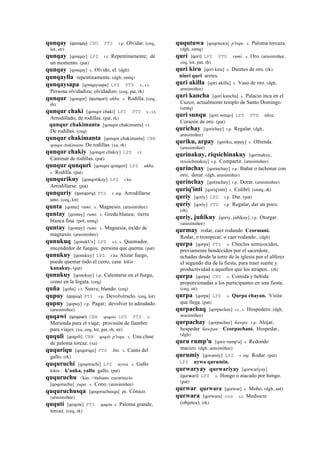 qunqay (qonqay)	
  	
  CHU PTS r.p. Olvidar. (ceq,
lot, str)
qunqay [qonqay] LPZ r.t. Repentinamente; de
un momento. (pat)
qunqay [qonqay] s. Olvido, el. (dgh)
qunqaylla repentinamente. (dgh, smtq)
qunqaysapa [qonqaysapa] LPZ PTS s., s.t.
Persona olvidadiza; olvidadizo. (ceq, pat, rk)
qunqur [qonqor] (qunquri)	
  	
  ukhu. s. Rodilla. (ceq,
rh)
qunqur chaki [qonqor chaki] LPZ PTS s., s.t.
Arrodillado, de rodillas. (pat, rk)
qunqur chakimanta [qonqor chakimanta] r.t.
De rodillas. (ceq)
qunqur chakimanta [qonqor chakimanta] CBB
qonqor chakimanta De rodillas. (xa, rk)
qunqur chakiy [qonqor chakiy] LPZ r.t.
Caminar de rodillas. (pat)
qunqur qunquri [qonqor qonqori] LPZ ukhu.
s. Rodilla. (pat)
qunqurikuy [qonqorikuy] LPZ r.ku
Arrodillarse. (pat)
qunquriy (qonqoriy)	
  	
  PTS r. mp. Arrodillarse
uno. (ceq, lot)
qunta [qonta] rumi. s. Magnesio. (arusimiñee)
quntay [qontay] rumi. s. Greda blanca; tierra
blanca fina. (pol, smtq)
quntay [qontay] rumi. s. Magnesia, óxido de
magnesio. (arusimiñee)
qunukuq [qonukUx] LPZ s.t., s. Quemador,
encendedor de fuegos; persona que quema. (pat)
qunukuy [qonukuy] LPZ r.ku Atizar fuego,
puede quemar todo el cerro, casa kikin :
kanakuy. (pat)
qunukuy [qonokuy] r.p. Calentarse en el fuego,
como en la fogata. (ceq)
quña [qoña] s.t. Suave, blando. (ceq)
qupuy (qopuy)	
  	
  PTS r.p. Devolvérselo. (ceq, lot)
qupuy [qopuy] r.p. Pagar; devolver lo adeudado.
(arusimiñee)
quqawi (qoqawi)	
  	
  CBB qoqawi LPZ PTS s.
Merienda para el viaje; provisión de fiambre
para viajes. (xa, ceq, lot, pat, rh, str)
ququli [qoqoli] CBB qoqoli p'isqu. s. Una clase
de paloma torcaz. (xa)
ququriqu [qoqoriqo] PTS ñin. s. Canto del
gallo. (rk)
ququruchi [qoqoruchi] LPZ uywa. s. Gallo
kikin : k'anka, yallu gallo. (pat)
ququruchu <kas. <italiano: cucuruccio
[qoqoruchu] yupa. s. Cono. (arusimiñee)
ququruchusqa [qoqoruchusqa] ph. Cónico.
(arusimiñee)
ququti [qoqote] PTS qoqota s. Paloma grande,
torcaz. (ceq, rk)
ququtuwa [qoqotuwa] p'isqu. s. Paloma torcaza.
(dgh, smtq)
quri (qori)	
  	
  LPZ PTS rumi. s. Oro. (arusimiñee,
ceq, lot, pat, rh)
quri kiru [qori kiru] s. Dientes de oro. (rk)
ninri quri aretes.
quri akilla [qori akilla] s. Vaso de oro. (dgh,
arusimiñee)
quri kancha [qori kancha] s. Palacio inca en el
Cuzco, actualmente templo de Santo Domingo.
(smtq)
quri sunqu [qori sonqo] LPZ PTS tikra.
Corazón de oro. (pat)
qurichay [qorichay] r.p. Regalar. (dgh,
arusimiñee)
quriku, arpay [qoriku, arpay] s. Ofrenda.
(arusimiñee)
qurinakuy, riqsichinakuy [qorinakuy,
rexsichinakuy] r.p. Compartir. (arusimiñee)
qurinchay [qorinchay] r.p. Bañar o tachonar con
oro; dorar. (dgh, arusimiñee)
qurinchay [qorinchay] r.p. Dorar. (arusimiñee)
quriq'inti [qoriq'enti] s. Colibrí. (smtq, rk)
quriy [qoriy] LPZ r.p. Dar. (pat)
quriy [qoriy] PTS r.p. Regalar, dar un poco.
(rh)
quriy, juñikuy [qoriy, juñikuy] r.p. Otorgar.
(arusimiñee)
qurmay rodar, caer rodando Ccormani.
Rodar, o trompicar, o caer rodando.. (dgh)
qurpa [qorpa] PTS s. Choclos semicocidos,
previamente bendecidos por el sacerdote,
echadas desde la torre de la iglesia por el alférez
el segundo día de la fiesta, para traer suerte y
productividad a aquellos que los atrapen.. (rh)
qurpa [qorpa] CHU s. Comida y bebida
proporcionadas a los participantes en una fiesta.
(ceq, str)
qurpa [qorpa] LPZ s. Qurpa chayan. Visita
que llega. (pat)
qurpachaq [qorpachax] s.t., s. Hospedero. (dgh,
arusimiñee)
qurpachay [qorpachay] ñawpa. r.p. Alojar,
hospedar ñawpan : Ccorpachani. Hospedar..
(dgh)
quru rump'u [qoro rump'u] s. Redondo
macizo. (dgh, arusimiñee)
qurumiy [qorumiy] LPZ r. mp. Rodar. (pat)
LPZ uywa qurumin.
qurwaryay qurwariyay [qorwariyay]
(qurwari)	
  	
  LPZ s. Hongo o atacado por hongo.
(pat)
qurwar qurwara [qorwar] s. Moho. (dgh, aul)
qurwara [qorwara] sxx s.t. Mediocre
(objetos). (rk)
 