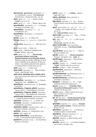 qurwaryay qurwariyay (qorwariyay)	
  	
  PTS r.
mp. Enmohecerse ñawpan : Ccor huaryani.
Enmoheçerse, o tomarse de moho. (ceq, lot)
qusa (qosa)	
  	
  CHU PTS s. Esposo, marido
warmi. (ceq, lot, rh, str)
qusa [qosa] LPZ masi. s. Marido, esposo. (pat)
qusachachiy [qosachachiy] LPZ r.p. Entregar
una mujer a un hombre. (pat)
qusachakuy [qosachakuy] LPZ r. ku
Concubinarse. (pat)
qusachakuy [qosachakuy] r.p. Casarse (la
mujer). (rk)
qusqa [qosqa] LPZ ph. Dado. (pat)
Qusqu [Qosqo] LPZ kusku kiti. s. Cusco, Perú.
(pat)
qusqu sara [qosqo sara] LPZ Maíz de Cusco.
(pat)
qutu [qotu] wanlla. s. Grupo. (rk)
qutu [qotu] s. Montón de cualquiera cosa
Ccotto. Monton.. (dgh, ceq)
qutu [qotu] LPZ PTS s. Karu karupi,
qutuchasqa intikuna, tutan intip
lluqsimunanmanta aswan lluq'inpi rikukun.
Pléyades, grupo de estrellas a 400 años luz de la
tierra, contenidas en un espacio de 30 años luz
(wiki).; seis estrellas juntas del cielo, aparecen
en Corpus Christi o en San Juan. (pat, rk)
qutu [qotu] LPZ s.t. Juntos. (pat)
qutu maki [qotu maki] LPZ Mano de dedos
juntos; mano del gato. (pat)
qutu suyu, tantasqa suyu, manta suyu
[qotu suyu, tantasqa suyu, manta suyu] Continente.
(arusimiñee)
qutuchakuy [qotuchakuy] LPZ r.ku Juntarse,
organizarse kikin : tantakuy. (pat)
qutucharay [qotucharay] yupa. r.p. Desagrupar.
(arusimiñee)
qutucharay, t'aqaray, phiriy [qotucharay,
t'aqaray, phiriy] r.p. Descomponer. (arusimiñee)
qutucharay, t'aqaray, phiriy [qotucharay,
t'aqaray, phiriy] s. Descomposición. (arusimiñee)
qutuchasqa tatamama [qotuchasqa tatamama]
s. Comité de padres de familia. (arusimiñee)
qutuchay [qotuchay] LPZ r.p. Juntar. (pat)
qutuchay [qotuchay] s. Composición (en
matemáticas). (arusimiñee)
qutuchay, tantay [qotuchay, tantay ] yupa. r.p.
Agrupar, componer. (arusimiñee)
qutukuy [qotukuy] r. ku Amontonarse. (ceq)
qutun ukhu. órgano. (rk)
qutupi akllachikuy [qotupi akllachikuy]
wanlla. Circunscripciones plurinominales. (rk)
qututuwa [qotutuwa] p'isqu. s. Ave de plumaje
plomizo. (arusimiñee)
qutuy [qotuy] LPZ r.p. Jallmay. Aporcar
papa, maíz. (pat)
qutuy, qutumay [qotuy, qotumay] r.p.
Amontonar. (ceq)
Quwakari [qowakari] PTS kiti. s. Coacari,
Norte de Potosí, cerca de San Pedro de Buena
Vista.
quwi [qowi] (qowi)	
  	
  CBB qowi CHU LPZ PTS
s. Conejo; cuy; conejillo de indias. (xa, ceq, lot,
pat, rh, str)
Cuy maki quwi(situ) bíceps. (xa)
quwi uchu [qowi uchu] LPZ mikhu. s. Picante
de conejo. (pat)
quy (qoy)	
  	
  CHU LPZ PTS r.p. Dar. (ceq, lot,
pat, rh, str)
yuyayta quy Orientar. (rk, trbk)
quya raymi killa [qoya raymi killa] s.
Septiembre ñawpan : Coya Raymi Quilla.
(poma)
quychi ñawi [qoychi ñawi] LPZ s. Nube en
los ojos, catarata. (pat)
quyllu [qoyllu] sxx s. Quyllu musqukuni.
Presagio; mal agüero kikin : qullu. (rk)
quyllu papa [qoyllu papa] s. Papa harinosa
awqan : ruk'i. (ceq)
quyllur [qoyllur] LPZ s. Estrella ñawpan :
Coyllur Estrella. (dgh, atd, ceq, jdb, pat)
quyllur [qoyllur ] s. Astro. (arusimiñee)
quyllurchaw [qoyllurchaw] s. Miércoles.
(arusimiñee, jdb)
quyllurkamasqa [qoyllurkamasqa] pacha. s.t.
Astronómico. (arusimiñee)
quyllurkamayuq [qoyllurkamayox] pacha. s.
Astrónomo. (arusimiñee)
Quypasi [ ] (Qoypasi)	
  	
  PTS kiti. s. Lugar
localizado arriba de Konapaya. (lot)
quyru [qoyru] LPZ s. Siwinillap t'ikan,
chaymanta kallantaq jich'u quyru. Flor de
sabinilla, flor de paja. (pat)
quyru [qoyru] s. Nube o catarata en los ojos.
(dgh, arusimiñee, lai, pol, smtq)
ñawip quyrun. (dgh)
qh 19 [qh] qillqa. s. Chunka jisq'unniyuq ñiqi
qillqa ñancharisqa qillqakunamanta. Qh, qh;
letra.
qhachina [qhachina] LPZ qachina s. Imatapis
qachina, jamk'a qachina. Utensilio para tostar
granos. (lay, pat)
qhachiray [qhachiray] CHU r.p. Echar de la
tostadera al plato el cereal tostado.
qhachiray [qhachiray] (qachiray)	
  	
  LPZ r.p.
Mover con las manos. (pat)
qhachiy [qhachiy] r.p. Batir al tostar; sacar
brasas. (ceq, lrs)
qhachiy [qachiy] LPZ r.p. Escarbar; desplazar
con la mano o un palito. (pat)
 