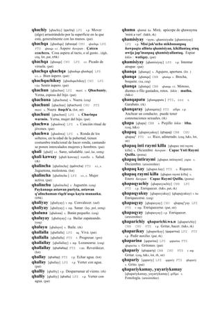 qhachiy [qhachiy] (qachiy)	
  	
  LPZ r.p. Mover
(algo) arrastrándolo por la superficie en la que
está, generalmente con las manos. (pat)
qhachqa [qhashqa] (qhasqa)	
  	
  CHU qhashqa LPZ
PTS qhasqa s.t. Áspero ñawpan : Çatccu
ccachcca. Cosa aspera al tacto, o al gusto.. (dgh,
ceq, lot, pat, trbk)
qhachqa [qhasqa] CHU LPZ s.t. Picado de
viruela. (pat)
qhachqa qhachqa [qhashqa qhashqa] LPZ
s.t., s. Bien áspero. (pat)
qhachqachikuy [qhashqachikuy] CHU LPZ
r.ku Sentir áspero. (pat)
qhachun [qhachun] LPZ masi. s. Qhachuniy.
Yerna, esposa del hijo. (pat)
qhachuna [qhachuna] s. Nuera. (ceq)
qhachuni [qhachun] (qhachuni)	
  	
  CHU PTS
masi. s. Nuera ñuqch'a. (lot, str)
qhachuni [qhachuni] LPZ s. Churinpa
warmin. Yerna, mujer del hijo. (pat)
qhachwa [qhashwa] LPZ s. Canción ritual de
jóvenes. (pat)
qhachwa [qhashwa] LPZ s. Ronda de los
solteros, en la edad de la pubertad, tienen
costumbre tradicional de hacer ronda, cantando
se ponen intercalados mujeres y hombres. (pat)
qhali [qhali] s.t. Sano, saludable. (aul, lai, smtq)
qhali kawsay [qhali kawsay] wanlla. s. Salud.
(rk)
qhalincha [qhalincha] (qalincha)	
  	
  PTS s.t., s.
Juguetona, molestosa. (lot)
qhalincha [qhalincha ] LPZ s.t., s. Mujer
activa. (pat)
qhalinchu [qhalinchu] s. Juguetón. (ceq)
Paykunaqa astawan puriyta, astawan
q'alinchuman riqch'asqa kayta munanku.
(trbk)
qhaliyay [qhaliyay] r. mp. Convalecer. (aul)
qhaliyay [qhaliyay] r. mp. Sanar. (lay, pol, smtq)
qhaluna [qhalona] s. Batán pequeño. (ceq)
qhaluyay [qhaluyay] r.p. Bailar zapateando.
(ceq)
qhaluyu [qhaluyo] s. Baile. (rk)
qhallalla [qhallalla] LPZ aq. Viva. (pat)
qhallalla [qhallalla] PTS r. Progresar. (gro)
qhallallay [qhallallay] r. mp. Lozanearse. (ceq)
qhallallay (qhallallay)	
  	
  PTS r.mr. Reverdecer.
(lot)
qhallay (qhallay)	
  	
  PTS r.p. Echar agua. (lot)
qhallay [qhallay] LPZ r.p. Verter con agua.
(pat)
qhalliy [qhalliy] r.p. Desparramar al viento. (rh)
qhalliy [qhalliy] (qhallu)	
  	
  LPZ r.p. Verter con
agua. (pat)
qhama qhamá ka. Mirá; apócope de qhawayma
'mirá a ver'. (h&h, rk)
qhamisiyay <aym.: qhamisiyaña [qhamisiyay]
LPZ r.p. Misi juk'ucha mikhunanpaq
ñawpaqta allinta qhamisiyan, kikillantaq atuq
uwija jap'inanpaq qhamisiyallantaq. Espiar
kikin : watiqay. (pat)
qhamisiyay [qhamisiyay] LPZ r.p. Intentar
atrapar. (pat)
qhanqa [qhanqa] s. Agujero, apertura. (lrs )
qhanqa [qhanqa] CBB qhanqa s. Brecha,
boquete. (xa, ceq)
qhanqa [qhanqa] CBB qhanqa s.t. Motoso,
dientes o filo gastados, rotos. kikin : muthu.
(h&s)
qhanqapatu [qhanqapatu ] PTS, sxx s.
Garabato. (rk)
qhanqaray [qhanqaray] PTS allqu. r.p.
Anchear un conducto; puede tener
connotaciones sexuales. (rk)
qhapa [qhapa] CBB s. Piojillo kikin : itha.
(ceq, h&s)
qhapaq [qhapaxyakuy] (qhapaj)	
  	
  CBB CHU
qhapaq" PTS s.t. Rico, adinerado. (ceq, h&s, lot,
str)
qhapaq inti raymi killa [qhapax inti raymi
killa] s. Diciembre ñawpan : Capac Ynti Raymi
Quilla. (poma)
qhapaq intiraymi [qhapax intiraymi] yupa. s.
Diciembre. (arusimiñee)
qhapaq kay [qhapax kay] PTS s. Riqueza.
qhapaq raymi killa [qhapax raymi killa] s.
Enero ñawpan : Capac Raymi Quilla. (poma)
qhapaqyachiy [qhapaxyachiy] CBB LPZ
PTS r.p. Enriquecer. (h&s, pat, rk)
qhapaqyakuy [qhapaxyakuy] (qhapajyakuy)	
  	
  r. ku
Enriquecerse. (ceq)
qhapaqyay [qhapaxyay] CHU qhapaq"yay LPZ
PTS r. mp. Enriquecerse. (pat, str)
qhapaqyay [qhapaxyay] r.p. Enriquecer.
(arusimiñee)
qhaparichiy qhaparichi.wa.n [qhaparichiy]
CBB CHU PTS r.p. Gritar, hacer. (h&s, rk)
qhaparikuy [qhaparikuy] (qaparina)	
  	
  LPZ PTS
r.p. Pedir auxilio. (pat, rk)
qhaparina [qaparina] LPZ qaparina PTS
qhaparina s. Gritoneo. (pat)
qhapariy (qhapariy)	
  	
  CBB CHU PTS r. mp.
Gritar. (ceq, h&s, lot, rh, str)
qhapariy [qapariy] LPZ qapariy PTS qhapariy
s. Grito. (pat)
qhapariykamay, yuyariykamay
[qhapariykamay, yuyariykamay] qillqa. s.
Fonología. (arusimiñee)
 