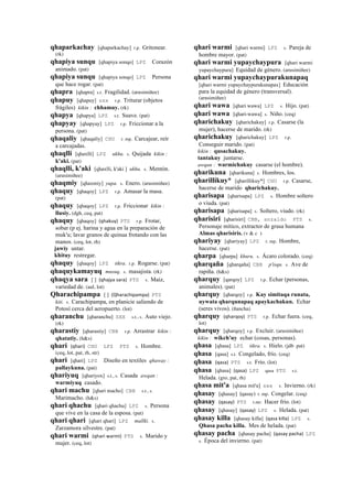 qhaparkachay [qhaparkachay] r.p. Gritonear.
(rk)
qhapiya sunqu [qhapiya sonqo] LPZ Corazón
animado. (pat)
qhapiya sunqu [qhapiya sonqo] LPZ Persona
que hace rogar. (pat)
qhapra [qhapra] s.t. Fragilidad. (arusimiñee)
qhapuy [qhapuy] sxx r.p. Triturar (objetos
frágiles) kikin : chhamuy. (rk)
qhapya [qhapya] LPZ s.t. Suave. (pat)
qhapyay [qhapyay] LPZ r.p. Friccionar a la
persona. (pat)
qhaqaliy [qhaqaliy] CHU r. mp. Carcajear, reír
a carcajadas.
qhaqlli [qhaxlli] LPZ ukhu. s. Quijada kikin :
k'aki. (pat)
qhaqlli, k'aki [qhaxlli, k'aki ] ukhu. s. Mentón.
(arusimiñee)
qhaqmiy [qhaxmiy] yupa. s. Enero. (arusimiñee)
qhaquy [qhaqoy] LPZ r.p. Amasar la masa.
(pat)
qhaquy [qhaqoy] LPZ r.p. Friccionar kikin :
llusiy. (dgh, ceq, pat)
qhaquy [qhaqoy] (qhakuy)	
  	
  PTS r.p. Frotar,
sobar (p ej. harina y agua en la preparación de
muk'u; lavar granos de quinua frotando con las
manos. (ceq, lot, rh)
jawiy untar.
khituy restregar.
qhaquy [qhaqoy] LPZ tikra. r.p. Rogarse. (pat)
qhaquykamayuq musuq. s. masajista. (rk)
qhaqya sara [ ] (qhajya	
  sara)	
  	
  PTS s. Maíz,
variedad de. (aul, lot)
Qharachipampa [ ] (Qharachipampa)	
  	
  PTS
kiti. s. Carachipampa, en planicie saliendo de
Potosí	
  cerca del aeropuerto. (lot)
qharanchu [qharanchu] SXX s.t., s. Auto viejo.
(rk)
qharastiy [qharastiy] CBB r.p. Arrastrar kikin :
qhatatiy. (h&s)
qhari (qhari)	
  	
  CHU LPZ PTS s. Hombre.
(ceq, lot, pat, rh, str)
qhari [qhari] LPZ Diseño en textiles qhaway :
pallaykuna. (pat)
qhariyuq [qhariyox] s.t., s. Casada awqan :
warmiyuq casado.
qhari machu [qhari macho] CBB s.t., s.
Marimacho. (h&s)
qhari qhachu [qhari qhachu] LPZ s. Persona
que vive en la casa de la esposa. (pat)
qhari qhari [qhari qhari] LPZ mallki. s.
Zarzamora silvestre. (pat)
qhari warmi (qhari	
  warmi)	
  	
  PTS s. Marido y
mujer. (ceq, lot)
qhari warmi [qhari warmi] LPZ s. Pareja de
hombre mayor. (pat)
qhari warmi yupaychaypura [qhari warmi
yupaychaypura] Equidad de género. (arusimiñee)
qhari warmi yupaychaypurakunapaq
[qhari warmi yupaychaypurakunapax] Educación
para la equidad de género (transversal).
(arusimiñee)
qhari wawa [qhari wawa] LPZ s. Hijo. (pat)
qhari wawa [qhari-wawa] s. Niño. (ceq)
qharichakuy [qharichakuy] r.p. Casarse (la
mujer), hacerse de marido. (rk)
qharichakuy [qharichakuy] LPZ r.p.
Conseguir marido. (pat)
kikin : qusachakuy.
tantakuy juntarse.
awqan : warmichakuy casarse (el hombre).
qharikuna [qharikuna] s. Hombres, los.
qharillikuy* [qharillikuy*] CHU r.p. Casarse,
hacerse de marido qharichakuy.
qharisapa [qharisapa] LPZ s. Hombre soltero
o viuda. (pat)
qharisapa [qharisapa] s. Soltero, viudo. (rk)
qharisiri [qharisiri] CBB, anzaldo PTS s.
Personaje mítico, extractor de grasa humana
Almas qharisiris. (v & c )
qhariyay [qhariyay] LPZ r. mp. Hombre,
hacerse. (pat)
qharpa [qharpa] khuru. s. Ácaro colorado. (ceq)
qharqaña [qharqaña] CBB p'isqu. s. Ave de
rapiña. (h&s)
qharquy [qarqoy] LPZ r.p. Echar (personas,
animales). (pat)
qharquy [qharqoy] r.p. Kay simitaqa runata,
uywata qharqunapaq apaykachakun. Echar
(seres vivos). (ñancha)
qharquy (qharqoy)	
  	
  PTS r.p. Echar fuera. (ceq,
lot)
qharquy [qharqoy] r.p. Excluir. (arusimiñee)
kikin : wikch'uy echar (cosas, personas).
qhasa [qhasa] LPZ tikra. s. Hielo. (jdb pat)
qhasa [qasa] s.t. Congelado, frío. (ceq)
qhasa (qasa)	
  	
  PTS s.t. Frío. (lot)
qhasa [qhasa] (qasa)	
  	
  LPZ qasa PTS s.t.
Helada. (gro, pat, rh)
qhasa mit'a [qhasa mit'a] sxx s. Invierno. (rk)
qhasay [qhasay] (qasay)	
  	
  r. mp. Congelar. (ceq)
qhasay (qasay)	
  	
  PTS r.mr. Hacer frío. (lot)
qhasay [qhasay] (qasay)	
  	
  LPZ s. Helada. (pat)
qhasay killa [qhasay killa] (qasa	
  killa)	
  	
  LPZ s.
Qhasa pacha killa. Mes de helada. (pat)
qhasay pacha [qhasay pacha] (qasay	
  pacha)	
  	
  LPZ
s. Época del invierno. (pat)
 