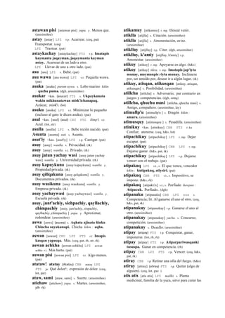 astawan pisi [astawan pisi] yupa. y. Menos que.
(arusimiñee)
astay [astay] LPZ r.p. Acarrear. (ceq, pat)
Transportar. (ceq)
LPZ Trastear. (pat)
astaykachay [astaykachay] PTS r.p. Imatapis
kaymanta jaqayman, jaqaymanta kayman
astay. Acarrear de un lado a otro.
LPZ Llevar de uno a otro lado. (pat)
asu [asu] LPZ s. Bebé. (pat)
asu wawa [asu wawa] LPZ s.t. Pequeña wawa.
(pat)
asuka [asuka] purum uywa. s. Lobo marino kikin
: qucha puma. (dgh, arusimiñee)
asukar <kas. (asucar)	
  	
  PTS s. Ukpaykunata
wakin mikhunatawan misk'ichanapaq.
Azúcar; misk'i. (lot)
asuku [asuku] LPZ s.t. Minimizar lo pequeño
(incluso al gato le dicen asuku). (pat)
asul <kas. [asul] (asul)	
  	
  CHU PTS llimp'i. s.t.
Azul. (lot, str)
asulla [asulla] LPZ s. Bebe recién nacido. (pat)
Asunta [asunta] suti. s. Asunta.
asut'iy <kas. [asut'iy] LPZ r.p. Castigar. (pat)
asuy [asuy] wanlla. s. Privacidad. (rk)
asuy [asuy] wanlla. s.t. Privado. (rk)
asuy jatun yachay wasi [asuy jatun yachay
wasi] wanlla. y. Universidad privada. (rk)
asuy kapuykuna [asuy kapuykuna] wanlla. y.
Propiedad privada. (rk)
asuy qillqakuna [asuy qelqakuna] wanlla. y.
Documentos privados. (rk)
asuy wasikuna [asuy wasikuna] wanlla. y.
Empresa privada. (rk)
asuy yachaywasi [asuy yachaywasi] wanlla. y.
Escuela privada. (rk)
asuy, junt'achiy, sichpachiy, qayllachiy,
chimpachiy [asuy, junt'achiy, sispachiy,
qayllachiy, chimpachiy ] yupa. y. Aproximar,
redondear. (arusimiñee)
aswa [aswa] (asuwa)	
  	
  s. Aqhata ajinata ñinku
Chincha suyukunapi. Chicha kikin : aqha.
(arusimiñee)
aswan [aswan] CHU LPZ PTS r.t. Imapis
kasqan yapasqa. Más. (ceq, pat, rh, str, rk)
aswan achkha [aswan ashkha] LPZ aswan
achka r.t. Más harto. (pat)
aswan pisi [aswan pisi] LPZ r.t. Algo menos.
(pat)
atataw! atatay (Atatáu)	
  	
  CBB atatay LPZ
PTS ja. Qué dolor!; expresión de dolor. (ceq,
lot, pat)
ataw, sami [ataw, sami] s. Suerte. (arusimiñee)
atichaw [atichaw] yupa. s. Martes. (arusimiñee,
jdb rk)
atikamuy [atikamuy] r. mp. Desear venir.
atiklla [atijlla] s. Citación. (arusimiñee)
atiklla [atijlla] s. Amonestación, aviso.
(arusimiñee)
atikllay [atijllay] r.p. Citar. (dgh, arusimiñee)
atikllay, k'amiy [atijllay, k'amiy] r.p.
Amonestar. (arusimiñee)
atikuy [atikuy] r. mp. Apoyarse en algo. (h&s)
atikuy [atikuy] tikra. r. mp. Imatapis jap'iyta
munay, maymanpis riyta munay. Inclinarse
por, ser atraído por, desear ir a algún lugar. (rk)
atikuy, atisqan, atikusqan [atikuy, atisqan,
atikusqan] s. Posibilidad. (arusimiñee)
atillcha [atilcha] s. Adversario; par contrario en
juegos y competencias. (dgh, smtq)
atillcha, qhuchu masi [atilcha, qhochu masi] s.
Amigo, compañero. (arusimiñee, lay)
atimullp'u [atimullp'u ] s. Dragón kikin :
amaru. (arusimiñee)
atimusquy [atimosqoy ] s. Pesadilla. (arusimiñee)
atinikuy <kas. [atinikuy] CBB PTS r. ku
Confiar; atenerse. (ceq, h&s, lot)
atipachikuy [atipachikuy] LPZ r. mp. Dejar
escapar. (pat)
atipachikuy [atipachikuy] CBB LPZ r. mp.
Dejarse ganar. (h&s, pat, rk)
atipachikuy [atipachikuy] LPZ r.p. Dejarse
vencer con el trabajo. (pat)
atipakuq LPZ s.t., s. El que vence, vencedor
kikin : kutipakuq, atiysiri. (pat)
atipakuq CBB PTS s.t., s. Impositivo, se
impone. (h&s, rk)
atipakuq [atipakUx] s.t., s. Porfiado ñawpan :
Atipacuk. Porfiado.. (dgh)
atipanaku [atipanaku] CBB LPZ sxx s.
Competencia; lit. Al ganarse el uno al otro. (ceq,
h&s, pat, rk)
atipanakuy [atipanakuy] r.p. Ganarse el uno al
otro. (arusimiñee)
atipanakuy [atipanakuy] yacha. s. Concurso;
competición. (arusimiñee)
atipanakuy s. Desafío. (arusimiñee)
atipay (atipay)	
  	
  PTS r.p. Conquistar, ganar,
imponerse. (lot, rh, rk)
atipay [atipay] PTS r.p. Atiparpariwasqanki
tususpa. Ganar en competencia. (rh)
atipay CBB LPZ PTS r.p. Vencer. (ceq, h&s,
pat, rk)
atiray CBB r.p Retirar una olla del fuego. (h&s)
atiray [atiray] (atiray)	
  	
  PTS r.p. Quitar (algo de
alguien). (ceq, lot, guz )
atis atis [atis atis] LPZ mallki. s. Planta
medicinal, familia de la yuca, sirve para curar las
 
