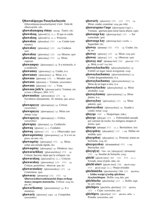 Qhawakipaypa Pusaykachaynin
[Qhawakipaypa pusaykachaynin] k'uski. Guía de
observación. (ab)
qhawakunapaq rimay musuq. Teatro. (rk)
qhawakuq [qhawakUx] s.t., s. El que se cuida.
qhawakuq [qhawakUx] s.t., s. Protector.
qhawakuy [qhawakuy] PTS r. ku Cuidar (uno
mismo).
qhawakuy [qhawakuy] LPZ r.ku Cuidarse.
(pat)
qhawakuy [qhawakuy] LPZ r.ku Mirarse. (pat)
qhawakuy [qhawakuy] PTS r.p. Mirar,
espectar.
qhawampuy [qhawampuy] r.p. Ir a mirárselo, ir
a cuidárselo.
qhawamuy [qhawamuy] r.p. Cuidar, ir a.
qhawamuy [qhawamuy] r.p. Mirar, ir a.
qhawana [qhawana] LPZ s. Mirador. (pat)
qhawana [qhawana] s. Ventana. (arusimiñee)
qhawana [qhawana] CHU s. Vista.
qhawana jutk'u [qhawana jusk'u] Ventana. (ab,
en base a Márquez, 2004: 117)
qhawanakuy [qhawanakuy] LPZ r.p.
Envidiarse mutuamente; lit. mirarse. (pat, aul,ex
)
qhawapayay [qhawapayay] r.p. Criticar.
(arusimiñee)
qhawapayay [qhawapayay] r.p. Mirar con
antojo. (ceq)
qhawapayay [qhawapayay] s. Crítica.
(arusimiñee)
qhawapuy [qhawapuy] r.p. Cuidárselo.
qhawaq [qhawax] s.t., s. Cuidador.
qhawaq [qhawax] LPZ s.t., s. Observador. (pat)
qhawaqatamuy [qhawqatamuy] r.p. Ir a ver un
poco, un rato. (rk)
qhawaqatay [qhawqatay] PTS r.p. Mirar,
echar una mirada rápida. (rk)
qhawaqatay [qhawqatay] r.p. Obedecer. (lay)
qhawarachikuy [qhawarachikuy] PTS r.p.
Criticar, hacerse; dejar que le critiquen. (rk)
qhawarakuq [qhawarakUx] s.t., s. Criticón.
qhawarakuy [qhawarakuy] LPZ PTS r.p.
Criticar, permitirse; observar. (pat, rk)
qhawaranakuy [qhawaranakuy] LPZ r.p.
Controlarse. (pat)
qhawaray (qhawaray)	
  	
  LPZ PTS r.p.
Qhawarachkawankimanchá ñispa awilaqa
mana yanapata munanchu. Criticar. (ceq, lot,
pat, rh)
qhawarikamuy [qhawarikamuy] r.p. Ir a
mirar(se).
qhawariy [qhawariy] yupa. r.p. Comprobar.
(arusimiñee)
qhawariy [qhawariy] CHU LPZ PTS r.p.
Mirar, cuidar, examinar. (ceq, pat, trbk)
qhawarquna t'uqu [qhawarqona t'oqo] s.
Ventana; apertura para mirar hacia afuera. (dgh)
qhawasqa kay [qhawasqa kay] LPZ r. Ser
controlado. (pat)
qhawasqa kay [qhawasqa kay] wanlla. s.
Seguridad. (rk)
qhaway (qhaway)	
  	
  CHU PTS r.p. Cuidar. (lot,
rh, str)
qhaway [qhaway] LPZ r.p. Mirar. (ceq, pat)
qhaway [qhaway] LPZ r.p. Observar. (pat)
qhaway ma! (qhaway	
  ma!)	
  	
  CBB ¡qhawmá! PTS
ja. Mirá, a ver!. (xa, lot)
qhawaykachachiy [qhawaykachachiy] r.p.
Exhibir un lugar; hacer avergonzar. (ceq)
qhawaykachamuy [qhawaykachamuy] r.p.
Cuidar desganadamente, ir a.
qhawaykachamuy [qhawaykachamuy] r.p.
Mirar de un lugar a otro, ir a.
qhawaykachay [qhawaykachay] r.p. Mirar
alrededor. (ceq)
qhawaykamuy [qhawaykamuy] r.p. Mirar
dentro, ir a.
qhawaykuy [qhawaykuy] LPZ r.p. Mirar
adentro. (pat)
qhawaysikuy [qhawaysikuy] r.p. Ayudar a
cuidar; mirar. (ceq)
qhayqa CBB s. Despotrique. (h&s)
qhayqa [qhayqa] LPZ s. Enfermedad causada
por caminar de noche, los malignos atrapan el
ánimo. (pat)
qhayqa (qhayqa)	
  	
  PTS s.t., s. Berrinchero. (lot)
qhayqakuy [qhayqakuy] LPZ r. mp. Hablar sin
medida. (pat)
qhayqakuy [qhayqakuy] r.p. Protestar, armar un
berrinche. (ceq, rk)
qhayqayakuy (qhayqayakuy)	
  	
  PTS r. mp.
Berrinchar. (lot)
qhayqiyay <kas.: ear [qhayqeyay] (qhayqeay)	
  	
  
CHU r.p. Insultar de borracho. (ceq)
qhichi [qhechi ninri] CBB CHU PTS s.t., s.
Erizado, tieso el pelo. (h&s, rk)
qhichi ninri [qhechi ninri] CBB qhechi ningri
PTS qhechi ningri s.t., s. Orejas erizadas
qhichimicha [qhechimicha] CBB LPZ qhechima
s. Ichhu wasipi q'usñip qhichima
tiyaykuchisqan. Hollín. (ceq, h&s, pat)
qhichincha [qhechincha] LPZ s. Hollín. (dgh,
lai, pol, smtq)
qhichipra [qhechifra, qhechijra] CHU qhichira
LPZ s. Cejas. (arusimiñee, pat)
qhichipra [qhechijra] CHU qhechira ukhu. s.
Pestaña. (arusimiñee, aul)
 