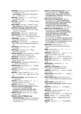 qhichipra [qhechifra, qhechijra] (qhichipira)	
  	
  LPZ
s. Pestañas. (pat, smtq)
ñawi qichipra [ñawi qechijra] (ñawi	
  qechera)	
  	
  
PTS s. Pestaña. (lot)
qhichqiy [qheshqey] CHU r.p. Freír carne, o
asar; sonido al asarse.
qhichqiy [qheshqey] LPZ r.p. Quemar plástico
o comida. (pat)
qhich qhich [qhes qhes] s. Langosta ñawpan :
Qquechqquech. La langosta.. (dgh, arusimiñee)
qhichuna sanampa, qhichuna tuyru
[qhechuna sanampa, qhechuna tuyru] yupa. Signo
“menos” (-). (arusimiñee)
qhichunaku [qhechunaku] s. Quitoneo. (rk)
qhichunakuy [qhechunakuy] (qhechunakuy)	
  	
  
LPZ qechunakuy PTS r.ku Quitonearse. (lot, pat)
qhichuqay [qechoqay] LPZ qechuqay r.p.
Desprender una parte. (pat)
qhichuqay (qhechuqay)	
  	
  PTS r.p. Quitar una
parte, bajar una cosa, desprender, desgajar. (ceq,
lot)
qhichuqay [qhechuqay] yupa. r.p. Restar.
(arusimiñee)
qhichuqay [qhechuqay] yupa. s. Resta,
sustracción. (arusimiñee)
qhichurachikuy [qhechurachikuy] r.ku Dejarse
quitar, despojar todo o totalmente. (rk)
qhichuray [qhechuray] r.p. Despojar. (rk)
qhichuray [qhechuray] (qichuray)	
  	
  LPZ r.p.
Quitar de varios. (pat)
qhichurpariy [qhechurpariy] (qichur	
  pariy)	
  	
  LPZ
r.p. Quitar a la fuerza. (pat)
qhichurpariy [qhechurpariy] PTS r.p. Quitar
violentamente. (rk)
qhichuy [qhechuy] wanlla. r.p. Confiscación de
bienes. (rk)
qhichuy [qhechuy] (qhechuy)	
  	
  qiCHUy LPZ
PTS r.p. Quitar; awqan : quy. (ceq, gro, lot, pat,
rh)
qhichuykachakuy [qhechuykachakuy] PTS
r.p. Quitonearse.
qhichwa [qheshwa] (qheshwa)	
  	
  CHU LPZ s.
Quechua, quichua. (ceq, pat, str)
qhichwa [qheshwa] LPZ s. Valle. (pat)
Qhichwa rimaypa ñiqichaynin [qheshwa
rimaypa ñeqechaynin] Imaynatataq
rimaykunata wakichina, juk allin willay
kananpaq. Orden de las oraciones. (ñancha)
Qhichwa simi [qheshwa simi] simi. Lengua
quechua. (lay)
Qhichwa simi ch'illpijina apu
simillachinapaq [qheshwa simi ch'illpijina apu
simillachinapax] La lengua como medio para la
evangelización. (ab)
Qhichwa simip ñanchariynin [qheshwa
simip ñanchariynin] simi. “Qhichwa simip
ñanchariyninqa” imaynatachuch qhichwa
simi qillqakunanta kamachin. Normalización
de la lengua quechua. (ñancha)
Qhichwap sanampankuna [qheshwax
sanampankuna] simi. Kay sanampakunaqa
Jatun Kamachiy 20227 yupaywan lluqsirqa,
kaytaq 10 p’unchawpi, ariwaki killa
kachkaptin 1984 watapi kamachikurqa.
Alfabeto unificado del quechua, 1984. (ñancha)
Qhichwap sanampankuna [qheshwax
sanampankuna] simi. Kay sanampakunaqa
Jatun Kamachiy 20227 yupaywan lluqsirqa,
kaytaq 10 p’unchawpi, ariwaki killa
kachkaptin 1984 watapi kamachikurqa.
Letras del quechua. (ñancha)
Kay sanampa kan: A a, Ch ch, Chh chh, Ch’ ch’,
I i, J j, K k, Kh kh, K’ k’, L l, Ll ll, M m, N n,
Ñ ñ, P p, Ph ph, P’ p’, Q q, Qh qh, Q’ q’, R r,
S s, T t, Th th, T’ t’, U u, W w, Y y..
qhichwista [qhechuwista] CBB s.t., s.
Quechuista, persona que habla más quechua.
(v&c )
qhilla [qella] (qhella)	
  	
  CHU LPZ PTS s.t.
Flojo. (ceq, lot, pat, rh, str)
qhillakuy (qhellakuy)	
  	
  LPZ qellakuy PTS r. ku
Flojear, tener flojera. (ceq, lot, pat)
qhilli [qhelli] LPZ s.t. Sucio. (aul, lai, pat, pol)
qhilli runa [qhelli runa] LPZ Desaliñado. (pat)
qhilli runa [qhelli runa] LPZ Persona sucia.
(pat)
qhillichakuy [qhellichakuy] LPZ r. mp.
Ensuciarse. (pat)
qhillichay, ch'ichichay [qhellichay,
ch'ichichay ] r.p. Ensuciar. (arusimiñee)
qhilliriyu [qhelliriyu] PTS qhelleriyo s. Flojera;
pereza. (rk)
qhima illaku [qhema illaku] LPZ s. Papalisa
silvestre. (pat)
qhima illaku yuyu [qhema illaku yuyu] LPZ
mallki. Hojas comestibles de la papalisa silvestre.
(pat)
qhima ulluku [qhema ulluku] LPZ
Qhurakuna, chakrapi kaq. Papalisa silvestre.
(pat)
qhimikuy [qhemikuy] CHU r.ku Apoyarse,
arrimarse.
qhimikuy [qhemikuy] (qimikuy)	
  	
  LPZ r.ku
Empujarse, apoyarse. (pat)
qhimiy [qhemiy] (qimiy)	
  	
  LPZ r.p. Apoyar. (pat)
qhimiy [qhemiy] CHU r.p. Apoyar, arrimar.
qhincha [qhencha] s.t. Desgraciado; inmoral;
maldito. (ceq)
qhincha [qhencha] LPZ s.t., s. Desgraciado,a.
(pat)
 