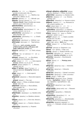 qhincha CBB PTS s.t., s. Malagüero ,
portador de mala suerte. (h&s, rk)
qhincha (qhencha)	
  	
  PTS s.t., s. Maléfico; trae
mala suerte, adúltero. (lot, rk)
qhincha [qhencha] LPZ s.t., s. Malvado. (pat)
qhincha [qhencha] (khincha)	
  	
  LPZ s.t., s.
Qhincha, khuchi. Mujer u hombre que comete
adulterio, que no tiene suerte. (pat)
qhinchachakuy [qhenchachakuy] r. ku
Desgraciarse. (ceq)
qhinchachakuy (qhenchachakuy)	
  	
  PTS r.ku
Cometer adulterio. (aul, lot, rk)
qhinchachay [qhenchachay] LPZ r.p. Cometer
faltas inmorales. (pat)
qhinchachay [qhenchachay] PTS r.p. Echarle
mala suerte. (rk)
qhinchayay [qhenchayay] r.p. Adulterar. (ceq)
qhini papa [qheni papa] LPZ Papa harinosa.
(pat)
Kaykuna kan: asat'a, awsanka, ayawiri,
p'itikina kalmu, puruña, q'illu puya, sani
imilla, suliku jiyus, ursula. (pat)
qhiniyay [qheniyay] LPZ r.mr. Fértil, volverse.
(pat)
qhiniyay <kas.: -ear [qheniyay] CHU taki. r.p.
Tocar quena.
qhinquy [qhenqoy] CBB r.mr. Reverberar,
resplandecer al ser iluminado. (h&s)
qhipa (qhepa)	
  	
  LPZ PTS s., s.t. Atrás (espacio)
ñawpaq adelante. (ceq, lot, pat, rh)
qhipan [qhepan] (qhepan)	
  	
  PTS s.t. Próximo,
siguiente. (gro, lot)
qhipa+Y+pi kay [qhepa+Y+pi kay] LPZ r.
Detrás de (persona) ñawpaqiYpi delante de.
(pat, rk)
qhipa [qhepa] LPZ r.t. Atrás (espacio)
ñawpaq. (rk)
qhipaman [qhepaman] r.t. Hacia atrás (espacio).
(rk)
qhipapi [qhepapi] r.t. Tras. (pat)
qhipa [qhepa] r.t. Último, en adelante (tiempo)
ñawpa antes. (rh)
qhipaman [qhepaman] r.t. Hacia adelante,
futuro (tiempo). (rk)
qhipachiy [qhepachiy] r.p. Atrasar, hacer;
retener, detener. (rk)
qhipakapuy [qhepakapuy] r. mp. Quedarse atrás.
(ceq)
qhipakuy [qhepakuy] r.ku Quedarse, atrasarse.
(rk)
Qhipan [qhepan] simi. s.t. Post-velar. (Montalvo,
1996: 23)
Qhipan [qhepan] simi. s.t. Posterior. (Montalvo,
1996: 23)
qhipanchay [qhepanchay] r.p. Posponer.
(arusimiñee)
qhipapi, qhipakay, qhipañiqi [qhepapi,
qhepakay, qhepañeqe] s.t. Último. (arusimiñee)
qhiparakuy [qheparakuy] r.ku Quedarse todos.
qhiparay [qheparay] LPZ r. mp. Atrasarse,
quedarse. (pat)
qhiparikuy [qheparikuy] r.ku Atrasarse un poco.
qhipariy [qhepariy] PTS r. mp. Retrasarse un
rato, un poco; quedarse. (rk)
qhipu [qhepu] (qipu)	
  	
  CHU LPZ PTS s.
Espinillas de la tuna. (ceq, pat, rk, trbk)
qhipuchikuy [qhepuchikuy] r. ku Espinarse,
hacerse picar con las espinas de la tuna. (ceq, rk)
qhipuy [qhepuy] CBB qhepuy r.p. Pinchar
(espinas); espinar. (xa, guz )
qhiqari [qheqari] CBB s.t. Áspero; suciedad;
comida seca. (ceq, h&s)
qhiqtay [qhextay] CHU r.p. Romper, rasgar
papel, ropa. qhaway : llik'iy. (lay)
qhiquy [qheqoy] CHU r.p. Poner flecos a los
ponchos.
qhirisqa [qherisqa] ph. Gangrenoso. (ceq)
qhirpa <aym. [qherpa] s. Caspa. (ceq)
qhirqiy [qherqey] r.p. Producir chirrido. (ceq)
qhisachay [qhesachay] CBB qhesachay r.p.
Despreciar qisachay, q'isachay. (xa, ceq, rk)
qhisachay [qhesachay] s. Discriminación.
(arusimiñee)
qhisna [qhesna] LPZ s. Mankap yanan.
Hollín. (pat)
Tizne. (pat)
qhispi kay [qhespi kay] sunqu. s. Autonomía.
(arusimiñee)
qhispi kay [qhespi kay] s. Liberación.
(arusimiñee)
qhispi kay [qhespi kay] s. Libertad. (arusimiñee)
qhispi kay [qhespi kay] s.t. Libre. (arusimiñee)
qhispi [qhespi] s. Vidrio. (dgh)
qhispi ñawi [qhespi ñawi] ñawpa. Anteojos
ñawpan : Qquispiñaui. Antojos. El que los
trae. Tahuañaui, o qquespiñauiyoc.. (dgh,
arusimiñee)
qhispi ñawi [qhespi ñawi ] yupa. Lentes.
(arusimiñee)
qhispi umiña [qhespi umiña] rumi. s. Diamante.
(dgh, arusimiñee)
qhispichiku [qhespichiku ] s. Redención.
(arusimiñee)
qhispichikuy [qhespichikuy] PTS r.ku
Salvarse, redimirse. (gro)
Qhispichiq [qhespichix] s.t., s. Descolonizador.
(Creación colectiva con Dr Pedro Plaza)
qhispichiq [qhespichix] (qispichiq)	
  	
  LPZ
qespichix s.t., s. Libertador, salvador. (arusimiñee,
atd, pat)
 