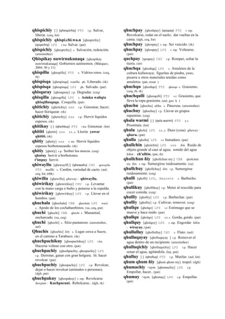 qhispichiy [ ] (qhespichiy)	
  	
  PTS r.p. Salvar,
liberar. (ceq, lot)
qhispichiy qhispi.chi.wa.n [qhespichiy]
(qispichiy)	
  	
  LPZ r.wa Salvar. (pat)
qhispichiy [qhespichiy] s. Salvación, redención.
(arusimiñee)
Qhispikay nuwirnukunaqa [qhespikay
nuwirnukunaqa] Gobiernos autónomos. (Márquez,
2004: 50 y 11)
qhispillu [qhespillu] PTS s. Vidrios rotos. (ceq,
rk)
qhispisqa [qhespisqa] wanlla. ph. Liberado. (rk)
qhispisqa [qhespisqa] LPZ ph. Salvado. (pat)
qhisqaray [qhesqaray] r.p. Degradar. (ceq)
qhisqilla [qhesqella] LPZ s. Asinku waliqta
qhisqillasqaqa. Cosquilla. (pat)
qhitichiy [qhetichiy] sxx r.p. Gimotear, hacer;
hacer lloriquear. (rk)
qhitichiy [qhetichiy] sxx r.p. Hervir líquidos
espesos. (rk)
qhitikuy [ ] (qhetikuy)	
  	
  PTS r.ku Gimotear. (lot)
qhititi [qhetiti] sxx s.t., s. Llorón yawar
qhititi. (rk)
qhitiy [qhetiy] sxx r. mr. Hervir líquidos
espesos borbotoneando. (rk)
qhitiy [qhetiy] r.p. Sorber los mocos. (ceq)
qhutuy hervir a borbotones.
t'impuy hervir.
qhiwayllu [qhewayllU] (qhewallu)	
  	
  CHU qewayllu
PTS mallki. s. Cardón, variedad de cacto. (aul,
ceq, lot, trbk)
qhiwillu [qhewillu] qhaway : qhiwayllu.
qhiwirikuy [qhewirikuy] CHU r.p. Levantar
con la mano carga o bulto y ponerse a la espalda.
qhiwirikuy [qhewirikuy] LPZ r.p. Llevar en el
hombro. (pat)
qhuchala [qhochala] CBB qhochala LPZ wasi.
s. Apodo de los cochabambinos. (xa, ceq, pat)
qhuchi [qhochi] CBB qhochi s. Manantial,
encharcado. (xa, ceq)
qhuchi [qhochi] s. Sitio pantanoso. (arusimiñee,
aul)
Qhuchis [qhochis] kiti. s. Lugar cerca a Sucre,
en el camino a Tarabuco. (rk)
qhuchpachikuy [qhospachikuy] LPZ r.ku
Hacerse voltear con otro. (pat)
qhuchpachiy [qhoshpachiy, qhospachiy] LPZ
r.p. Derrotar, ganar con gran holgura; lit. hacer
revolcar. (pat)
qhuchpachiy [qhospachiy] LPZ r.p. Revolcar,
dejar o hacer revolcar (animales o personas).
(dgh, pat)
qhuchpakuy [qhospakuy] r. mp. Revolcarse
ñawpan : Kuchpacuni. Rebolcarse.. (dgh, rk)
qhuchpay [qhoshpay] (qospay)	
  	
  PTS r. mp.
Revolcarse, rodar en el suelo; dar vueltas en la
cama. (dgh, ceq, lot)
qhuchpay [qhospay] r. mp. Ser vencido. (rk)
qhuchpay [qhospay] LPZ r. mp. Voltearse.
(pat)
quchpay [qospay] CHU r.p. Romper, soltar la
tierra. (str)
qhuchqa [qhoshqa] LPZ s. Amuletos de la
cultura kallawaya; figuritas de piedra, yeso,
pizarra u otros materiales tenidas como
amuletos. (pat, rosat )
qhuchqu [qhoshqo] PTS qhosqo s. Grasiento.
(ceq, rh, rk)
qhuchqulli [qhosqolli] PTS s.t. Grasiento, que
lleva la ropa grasienta. (aul, guz k )
qhuchu [qhochu] ukhu. s. Páncreas. (arusimiñee)
qhuchuy [qhochuy] r.p. Llevar en grupos
repentino. (ceq)
qhula warmi [ ] (qola	
  warmi)	
  	
  PTS y.s.
Prostituta. (lot)
qhulu [qholu] LPZ s.t., s. Duro (cosa) qhaway :
qhuru. (pat)
qhulla [qholla] LPZ s.t Inmaduro. (pat)
qhullchin [qholchín] LPZ sxx ñin. Ruido de
objeto grande al caer al agua; sonido del agua
kikin : ch'ulltin. (pat, rk)
qhullchun ñiy [qhollchun niy ] CBB qhollchún
niy ñin. r. mp. Sumergirse ruidosamente. (xa)
qhullchuy [qhollchuy] ñin. r.p. Sumergirse
ruidosamente. (ceq)
qhulli [qholli] LPZ, Amarete s. Barbecho.
(pat)
qhullikuy [qhollikuy] r.p. Meter al rescoldo para
cocer comida. (ceq)
qhulliy [qholliy] LPZ r.p. Barbechar. (pat)
qhulliy [qholliy] r.p. Cultivar, remover. (ceq)
qhullqu [qholqo] LPZ s.t Estómago que se
mueve y hace ruido. (pat)
qhullqu [qholqo] LPZ s.t, s. Gorda, gordo. (pat)
qhullquy [qholqoy] LPZ r. mp. Engordar kikin
: wirayay. (pat)
qhullulluy [qhollulluy] CHU s. Flato. (aul)
qhulluqayay [qholluqayay ] r.p. Remover el
agua dentro de un recipiente. (arusimiñee)
qhulluqichiy [qholluqechiy] LPZ r.p. Hacer
sonar el agua, agitándola. (lay, pat)
qhulluy [ ] (qholluy)	
  	
  PTS r.p. Mutilar. (aul, lot)
qhum qhum ñiy [qhom qhom niy] tropel. (dgh)
qhumachiy <aym. [qhomachiy] LPZ r.p.
Empollar, hacer.. (pat)
qhumay <aym. [qhomay] LPZ r.p. Empollar.
(pat)
 