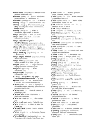 qhusiyachiy [qhosiyachiy] r.p. Debilitar la vista
por mirar luz brillante. (ceq)
qhututu [qhotutu] sxx qhototo s. Muchísimos
(en movimiento); lit. Un hervidero. (rk)
qhututuy [qhotutuy] CHU LPZ r. mp. Roncar.
qhutuy [qhotuy] r. mr. Hervir a borbotones.. (rk)
qhutuy [qhotuy] r.p. Beber ruidosamente. (ceq)
qhitiy hervir líquidos espesos borbotoneando.
t'impuy hervir.
qhutuy [qhotuy] CHU r.p. Sorber las
mazamorras, sopas; sorber los mocos*.
qhuya (qhoya)	
  	
  PTS s. Mina. (ceq, lot, rh)
qhuya kachi [qhoya kachi ] rumi. Sales
minerales. (arusimiñee)
qhuya kupiratiwa, qhuya
llamk'aysinakuy [qhoya kupiratiwa, qhoya
llank'aysinakuy] Cooperativa minera. (arusimiñee)
qhuya luku [qhoya loko] PTS s. Minero,
apodo de los mineros en las minas de Llallagua;
lit. loco de la mina. (rk)
qhuya llamk'aq [qhoya llank'ax] LPZ PTS
s. Minero. (pat)
qhuya puquy, miniral [qhoya poqoy, miniral]
Mineral. (arusimiñee)
qhuya runa [qhoyaruna] LPZ PTS s.
Minero; hombre de las minas. (gro, pat)
qhuysu (qhoysu)	
  	
  PTS s.t. Largo, demasiado
(ropa p ej. Pollera, vestido). (ceq, lot)
qhuywara [qhoywara] s., s.t. Moho;
enmohecido. (ceq)
qhuywariyay [qhoywariyay] r. mp.
Enmohecerse. (ceq)
q' 20 [q'] s. Iskay chunka ñiqi qillqa
ñancharisqa qillqakunamanta. Q', q'; letra.
Q'aata [Q'aata] LPZ kiti. s. Comunidad de
Charazani, Prov. Bautista Saavedra. (pat)
q'acha [q'acha] LPZ p'isqu. s. Pájaro que se
encuentra en lugares donde hay agua, color café
parecido al gorrión. (pat)
q'acha [q'acha] LPZ Plumas de avestruz, de
color blanco. (pat)
q'acha q'acha [q'acha q'acha] mallki. s.
Quebracho. (arusimiñee)
q'achi kay [q'achi kay] LPZ r Ser travieso.
(pat)
q'achi rumi [q'achi rumi] s. Piedra fila. (ceq)
q'achi [q'achi] LPZ s.t. Piedra de punta, filo
p'unta. (pat)
q'achiri, k'achi [q'achiri, k'achi ] s. Incisivo.
(arusimiñee)
q'achiy (q'achiy)	
  	
  PTS r.p. Cortar (p ej. Papas al
cavar). (ceq, lot)
q'achiykuchikuy [q'achiykuchikuy] LPZ r.ku
Cortarse con vidrio o piedra lisa, al pisar. (pat)
q'achu (q'achu)	
  	
  PTS s. Cebada; grano de
cereal, (Hordeum vulgare). (lot)
q'achu [q'achu] CBB q'achu s. Hierba semejante
a la planta del maíz. (xa)
q'achu [q'achu] (jach'u)	
  	
  LPZ s. Pasto; hierba
en las chacras, forraje. (ceq, pat)
q'ala (q'ala)	
  	
  CBB q'ala CHU LPZ PTS r.p.
Desnudo. (xa, ceq, lot, pat, str)
q'ala [q'ala] s.t. Pelado. (xa)
q'ala [q'ala] LPZ s.t. Todo,s. (xa, ceq, pat, rh)
q'ala allqu (q'ala	
  alqo)	
  	
  PTS Perro sin pelo.
(lot)
q'alalay [q'alalay] r.p. Desnudar. (ceq)
q'alarakuy [q'alarakuy] LPZ r.ku Desnudarse.
(pat)
q'alarakuy [q'alarakuy] CHU r.ku Destaparse
en la noche; desvestirse.
q'alitu (q'alitu)	
  	
  CBB q'alitu PTS r.t. Todito.
(xa, ceq, gro, lot)
q'allpiy [q'allpiy] CHU r.p. Apretar con la mano
grumos para diluir harinas.
q'allpiy (q'allpiy)	
  	
  PTS r.p. Estrangular. (lot)
q'allpiy [q'allpiy] r.p. Estrujar; apretar. (ceq)
q'allqa [q'alqa] PTS sxx runa. s.t., s. Coqueta,
pretenciosa, farsante. (rk)
q'alltuy (q'altuy)	
  	
  PTS r. mp. Rumiar. (lot)
q'alltuy [q'alltuy] (q'altuy)	
  	
  CHU r.p. Masticar
triturando, cosas duras.
q'allu [q'allu] CBB mikhu. s. Ensalada, hecha
con quesillo, cebolla, tomate. (h&s)
q'allu [q'allu] s. Pedazos de papa. (ceq)
q'allu [q'allu] LPZ s.t., s. Partido del entero.
(pat)
q'allu [q'allu] LPZ papa q'allu papa partida.
(pat)
q'alluray [q'alluray] LPZ r.p. Partir en
pedazos. (pat)
q'alluray [q'alluray] PTS r.p. Rebanar todo,
por todas partes, en muchas partes.
q'alluy (q'alluy)	
  	
  LPZ PTS r.p. Rebanar. (ceq,
lot, pat)
q'anchiy [janch'ay] LPZ r.p. Maltratar
abriendo heridas. (pat)
q'anchiy <> [q'anchiy] CHU r.p. Partir o
desmenuzar la papa..
q'añu <aym. [q'añu] LPZ s.t. Sucio. (pat)
q'apa [q'apa] yupa. s.t. Cuarta (medida).
(arusimiñee)
q'apa [q'apa] LPZ s.t. Persona trabajador. (pat)
q'apachay [q'apachay] r.p. Sazonado con
hierbas (lit. Hacer que huela bien). (rh)
q'apaq [q'apax] LPZ s.t. Olor aromático, olor
fuerte. (pat)
 