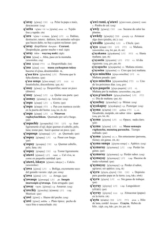 q'aray [q'aray] CHU r.p. Pelar la papa o maíz,
descascarar. (ceq)
q'arita <q'ara + it + a [q'arita] awa. s.t. Tejido
liso y tupido. (rh)
q'aru <q'ara + -o masc. [q'aru] LPZ s.t. Dañino,
destructor, ratero; dañinos, los animales salvajes
que hacen daño, no hay a quien reclamar. (pat)
q'aruy despilfarrar ñawpan : Ccaruni.
Desperdiçiar, gastar mucho v mal. (dgh)
q'aruy kikin : wayraq maki. (dgh)
q'asa [q'asa] s. Abra, paso en la montaña.
(arusimiñee, ceq)
q'asa (q'asa)	
  	
  PTS s.t. Desportillado. (lot)
q'asa [q'asa] sxx mana yachaqman tukuy
hacerse el q'asa, desentendido rk,
q'asa kiru [q'asa kiru] LPZ Persona que le
falta dientes. (pat)
q'asa sunqu [q'asa sonqo] LPZ sxx s.t.
Insatisfecho, disconforme. (pat, rk)
q'asay [q'asay] r.p. Desportillar; sacar un poco
(dinero).
q'asay [q'asay] LPZ r.p. Quitar una parte. (pat)
q'asmay [q'asmay] r.p. Anivelar. (ceq)
q'aspa [q'aspa] LPZ s. Gorra. (pat)
q'aspa (q'aspa)	
  	
  PTS s. Pan con manteca cocido
en la puerta del horno. (ceq, lot, rh, rk)
q'aspa [q'aspa] LPZ s.t. Ninawan
ruphaykuchikun. Quemado por sol o fuego.
(pat)
q'aspachiy [qvaspachiy] CHU LPZ r.p. Asar
ligeramente el ají; dejar quemar el cabello, pelo,
lana; tostar pan; hacer quemar un poco. (pat)
q'aspasqa [q'aspasqa] LPZ ph. Quemado. (pat)
q'aspay [q'aspay] LPZ r.p. Pasar con fuego.
(pat)
q'aspay [qvaspay] CHU r.p. Quemar cabello,
pelo, lana. (rh)
q'aspay [q'aspay] CHU r.p. Tostar ligeramente.
q'atawi [q'atawi] LPZ rumi. s. Cal viva, se
come en pequeña cantidad. (pat)
q'atawi, iskuya [q'atawi, iskuya ] s. Calcio.
(arusimiñee)
q'awa [q'awa] LPZ s. Boñiga, excremento seco
del ganado vacuno. (dgh, pat, smtq)
q'awa [q'awa] LPZ s.t. Arruga. (pat)
q'awasqa [q'awasqa] LPZ ph. Imapis
imawanpis q'awasqa. Esta arrugado. (pat)
q'away <aym. [q'away] r.p. Amarrar. (ceq)
q'awchiy [q'awchiy] (q'awsiy)	
  	
  LPZ r.mp.
Masticar. (pat)
q'awi [q'awi] s. Hueso del pecho. (ceq)
q'awi [q'awi] mikhu. s. Plato típico; pecho de
vaca frito o sancochado. (rk)
q'awi rumi, q'atawi [q'awi-rumi, q'atawi] rumi.
s. Piedra de cal. (ceq)
q'awiy [q'awiy] CHU r.mr. Secarse de calor las
plantas.
q'awktiy [q'awjtiy] CBB q'awjtiy r.p. Arrancar
algo duro (piedra, etc.). (xa)
q'awsillu [q'awsillu] LPZ s. Chicle. (pat)
q'aya (q'aya)	
  	
  CHU LPZ PTS r.t. Mañana.
(arusimiñee, ceq, lot, pat, rh, str)
q'ayakama [q'ayakama] LPZ PTS r.t. Hasta
mañana. (pat, rh)
q'ayantin [q'ayantin] LPZ PTS r.t. Al día
siguiente. (ceq, gro, pat, rh)
q'ayapacha [q'ayapacha] r.t. Mañana mismo.
q'ayasina [q'ayasina] r.t. Creo que (es) mañana.
q'aya minchha [q'aya minchha] LPZ r.t.
Mañana pasado. (pat)
q'aya minchha [q'ayaminchha] PTS r.t. Uno
de los próximos días. (ceq, gro)
q'aya paqarin [q'aya paqarin] LPZ r.t.
Mañana por la mañana. (arusimiñee, ceq, pat)
q'aya p'unchaw [q'aya p'unchaw] LPZ PTS
r.t. Día de mañana. (pat, rk)
q'ayachay [q'ayachay] r.p. Mimar. (ceq)
q'ayakapuy [q'ayakapuy] r.p. Postergar. (ceq)
q'ayma (q'ayma)	
  	
  CHU q'allma PTS s., s.t.
Desabrido, insípido, sin sabor kikin : qama.
(ceq, gro, lot, rh)
q'ayma [q'ayma] LPZ s.t. Opaco; nada claro.
(pat)
q'ayma [q'ayma] LPZ s.t. Mana sumaqta
ruphanchu, manataq paranchu. Tiempo
nublado. (pat)
q'ayma [q'ayma] s.t., s. Sin entusiasmo (persona,
fiesta); sin ganas. (rh, rk)
q'ayma sunqu [q'ayma sonqo] s. Apático. (ceq)
q'aymaray [q'aymaray] LPZ r.mp. Perder las
ganas. (pat)
q'aymaray [q'aymaray] r.p. Perder sabor. (ceq)
q'aymayay [q'aymayay] LPZ r.mp. Hacerse de
mala voluntad. (pat)
q'aymayay [q'aymayay] r.p. Perder el sabor,
agriarse; ser apático. (ceq, rk)
q'ayru [q'ayru, q'ayro] CBB CHU s. Depósito
para guardar papa en la tierra. (ceq, h&s, trbrk)
q'ayru [q'ayru] LPZ s.t. Sin ganas de trabajar.
(pat)
q'ayruy [q'ayruy] LPZ r.mp. Languidecer
(ch'aki). (pat)
q'ayruy [q'ayruy] sxx r.p. Almacenar (papas)
en la tierra. (rk)
q'aytu (q'aytu)	
  	
  CBB LPZ PTS awa. s. Hilo
de lana, cordel ñawpan : Ccaytu. Hebra de
hilo.. (dgh, ceq, h&s, gro, lot, pat, rh)
 