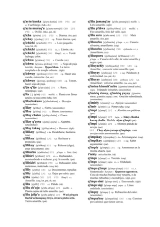 q'aytu kunka [q'aytu kunka] CBB PTS asi
s.t Cuellilargo. (h&s, rk)
q'aytu muruq'u [q'aytu moroq'o] CBB LPZ
PTS s. Ovillo. (h&s, pat, rk)
q'icha (q'echa)	
  	
  LPZ PTS s. Diarrea. (lot, pat)
q'ichay [q'echay] LPZ r.p. Tener diarrea. (pat)
q'ichichi (q'echichi)	
  	
  PTS s. Loro pequeño.
(ceq, lot, rh)
q'ichichi [q'echichi] PTS s.t., s. Llorón. (rk)
q'ichichi [q'echichi] CHU llimp'i. s.t., s. Verde
lechuga, color.
q'ichwa [q'eshwa] CHU s. Cuerda. (str)
q'ichwa [q'eswa, q'eshwa] CHU s. Soga de paja
torcida; ñawpan : Qquechhua. La tierra
templada o de temple caliente.. (dgh)
q'ichway [q'eshway] (<>)	
  	
  CHU r.p. Hacer una
cuerda, entorcelar. (lot, str)
q'ichway [q'esway, q'eshway] CHU r.p. Torcer,
hacer soga de paja.
q'iju q'iju [q'eju q'eju] LPZ s. Rayo,
relámpago. (pat)
q'ila [ ] (q'ela)	
  	
  PTS mallki. s. Planta con flores
azules; se usa como leña. (lot)
q'illachakuna [q'ellachakuna] s. Herrajes.
(arusimiñee)
q'illay [q'ellay] s. Fierro. (arusimiñee)
q'illay [q'ellay] PTS s. Hierro. (arusimiñee)
q'illay chuku [q'ellay chuku] s. Casco.
(arusimiñee)
q'illay q'aytu [q'ellay q'aytu] s. Alambre.
(arusimiñee)
q'illay takaq [q'ellay takax] s. Herrero. (dgh)
q'illikuy [q'ellikuy] r. ku Desdeñarse, hastiarse.
(ceq)
q'illikuy [q'ellikuy] LPZ r.p. Rechazar a
propósito. (pat)
q'illikuy (q'ellikuy)	
  	
  PTS r.p. Rehusar (algo),
estar descontento. (lot)
q'illinchu (q'ellinchu)	
  	
  PTS p'isqu. s. Ave. (lot)
q'illisiri [q'ellisiri] LPZ s.t., s. Rechazador,
acostumbrado a rechazar, p ej. la comida. (pat)
q'illiskiri (q'elliskiri)	
  	
  PTS s.t. Rehusador; niño
molestoso, malcriado. (ceq, lot)
q'illiy [q'elliy] CHU r,p Descontentar, repudiar.
q'illiy [q'elliy] LPZ r.p. Dejar por rabia. (pat)
q'illu (q'ellu)	
  	
  CHU LPZ PTS llimp'i. s.t.
Amarillo. (ceq, lot, pat, rh, str)
q'illu [q'ellU] PTS s.t. Pálido. (rk)
q'illu ch'uju [q'ellu ch'uju] LPZ mallki. s.
Planta espina de tallo amarillo. (pat)
q'illu jallp'a [q'ellu jallp'a] LPZ Wasi pirqata
lluchk'achanapaq; tiryu, siwara pisita urin.
Tierra amarilla. (pat)
q'illu jamanq'ay [q'ellu jamanq'ay] mallki. s.
Lirio amarillo. (dgh)
q'illu p'iñwa [q'ellu p'iñwa] LPZ mallki. s.
Flor amarillo, lirio del valle. (pat)
q'illu sara (q'ellu	
  sara)	
  	
  LPZ PTS Maíz
amarillo. (lot, pat)
q'illunchu [q'ellunchu] p'isqu. s., s.t. Canario
silvestre; amarillento. (ceq)
q'illunchu [q'ellunchu] CBB q'ellunchu s.t., s.
Amarillento. (xa)
q'illuspuru [q'elluspuru] (p'illispuru)	
  	
  LPZ
p'isqu. s. Canario del valle, de color amarillo y
negro. (pat)
q'illuyachiy [q'elluyachiy] CHU LPZ r.p.
Amarillar; convertir color amarillo. (pat)
q'illuyay [q'elluyay] LPZ r. mp. Palidecer, p
enfermedad. (xa, pat, rk)
q'illuyay [q'elluyay] CBB q'elluyay LPZ r.p.
Amarillear; volverse amarillo. (xa, ceq, pat)
q'imina kimsak'uchu [q'emina kimsak'uchu]
yupa. Triángulo isósceles. (arusimiñee)
q'imiriq rimay, q'imiriq yuyay [q'emirix
rimay, q'emirix yuyay] simi. Oración subordinada.
(arusimiñee)
q'imiriy [q'emiriy] r.p. Apoyar. (arusimiñee)
q'imiy [q'emiy] r.p. Poner cuña. (ceq)
q'impi [q'empi] LPZ s. Alusión con palabras.
(pat)
q'impi [q'empi] LPZ tupu. s. Iskay chunka
kuraq chulla. Medida alyas q'impi. (pat)
q'impi [q'empi] LPZ s. Montón grande de
arveja. (pat)
LPZ Chay alyas yuraqa q'impisqa. esas
arvejas están amontonadas. (pat)
q'impikuy [q'empikuy] r. ku Arremangarse. (ceq)
q'impikuy [q'empikuy] LPZ r. mp. Saber
argumentar. (pat)
q'impiy [q'empiy] LPZ r.p. Amontonar en la
misma chacra. (pat)
t'inkiy articulación. (rk)
q'inqu [q'enqo] s.t. Torcido. (ceq)
q'inqu [q'enqo] yupa. s.t., s. Ondulado.
(arusimiñee)
q'inqu q'inqu [q'enqo q'enqo] PTS s.t., s.
Serpenteado ñawpan : Qquencu qquenccu.
Cosa de muchas bueltas muy retuerta, o de
muchas rebueltas y escondrijos.. (dgh, gro)
q'inqu simi [q'enqo simi] y. Enrevesado. (dgh)
q'inqu siqi [q'enqo seqe] yupa. y. Línea
ondulada. (arusimiñee)
q'inquy [q'enqoy ] r.p. Refracción del calor.
(arusimiñee)
q'inquykuy [q'enqoykuy] CHU r. mp. Caminar
por caminos que tienen curvas.
 