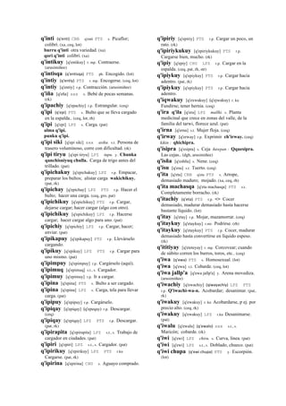 q'inti (q'enti)	
  	
  CBB q'enti PTS s. Picaflor;
colibrí. (xa, ceq, lot)
burru q'inti otra variedad. (xa)
qori q'inti colibrí. (xa)
q'intikuy [q'entikuy] r. mp. Contraerse.
(arusimiñee)
q'intisqa (q'entisqa)	
  	
  PTS ph. Encogido. (lot)
q'intiy (q'entiy)	
  	
  PTS r. mp. Encogerse. (ceq, lot)
q'intiy [q'entiy] r.p. Contracción. (arusimiñee)
q'iña [q'eña] sxx s. Bebé de pocas semanas.
(rk)
q'ipachiy [q'epachiy] r.p. Estrangular. (ceq)
q'ipi (q'epi)	
  	
  PTS s. Bulto que se lleva cargado
en la espalda.. (ceq, lot, rh)
q'ipi [q'epi] LPZ s. Carga. (pat)
alma q'ipi.
punku q'ipi.
q'ipi siki [q'epi siki] sxx asiku. s.t. Persona de
trasero voluminoso, corre con dificultad. (rk)
q'ipi tiryu [q'epi tiryu] LPZ tupu. y. Chunka
qanchisniyuq chulla. Carga de trigo antes del
trillado. (pat)
q'ipichakuy [q'epichakuy] LPZ r.p. Empacar,
preparar los bultos; alistar carga wakichikuy.
(pat, rk)
q'ipichay [q'epichay] LPZ PTS r.p. Hacer el
bulto; hacer una carga. (ceq, gro, pat)
q'ipichikuy [q'epichikuy] PTS r.p. Cargar,
dejarse cargar; hacer cargar (algo con otro).
q'ipichikuy [q'epichikuy] LPZ r.p. Hacerse
cargar; hacer cargar algo para uno. (pat)
q'ipichiy [q'epichiy] LPZ r.p. Cargar, hacer;
enviar. (pat)
q'ipikapuy [q'epikapuy] PTS r.p. Llevárselo
cargando.
q'ipikuy [q'epikuy] LPZ PTS r.p. Cargar para
uno mismo. (pat)
q'ipimpuy [q'epimpuy] r.p. Cargárselo (aquí).
q'ipimuq [q'epimuq] s.t., s. Cargador.
q'ipimuy [q'epimuy] r.p. Ir a cargar.
q'ipina [q'epina] PTS s. Bulto a ser cargado.
q'ipina [q'epina] LPZ s. Carga, tela para llevar
carga. (pat)
q'ipipuy [q'epipuy] r.p. Cargárselo.
q'ipiqay [q'epiqay] (q'epeqay)	
  	
  r.p. Descargar.
(ceq)
q'ipiqay [q'epiqay] LPZ PTS r.p. Descargar.
(pat, rk)
q'ipirapita [q'epirapita] LPZ s.t., s. Trabajo de
cargador en ciudades. (pat)
q'ipiri [q'epiri] LPZ s.t., s. Cargador. (pat)
q'ipirikuy [q'epirikuy] LPZ PTS r.ku
Cargarse. (pat, rk)
q'ipirina [q'epirina] CHU s. Aguayo comprado.
q'ipiriy [q'epiriy] PTS r.p. Cargar un poco, un
rato. (rk)
q'ipiriykukuy [q'epiriykukuy] PTS r.p.
Cargarse bien, mucho. (rk)
q'ipiy [q'epiy] CHU LPZ r.p. Cargar en la
espalda. (ceq, pat, rh, str)
q'ipiykuy [q'epiykuy] PTS r.p. Cargar hacia
adentro. (pat, rk)
q'ipiykuy [q'epiykuy] PTS r.p. Cargar hacia
adentro.
q'iqwakuy [q'exwakuy] (q'ejwakuy)	
  	
  r. ku
Fundirse; tener hernia. (ceq)
q'ira q'ila [q'era] LPZ mallki. s. Planta
medicinal que crece en zonas del valle, de la
familia del tarwi, florece azul. (pat)
q'irna [q'erna] s.t. Mujer floja. (ceq)
q'irway [q'erway] r.p. Exprimir ch'irway. (ceq)
kikin : qhichipra.
q'isipra [q'esipra] s. Ceja ñawpan : Qquesipra.
Las cejas.. (dgh, arusimiñee)
q'isña [q'eshña] s. Nene. (ceq)
q'isu [q'esu] s.t. Tuerto. (ceq)
q'ita [q'eta] CBB q'eta PTS s. Arrope,
demasiado maduro; mojado. (xa, ceq, rh)
q'ita machasqa [q'eta machasqa] PTS s.t.
Completamente borracho. (rk)
q'itachiy (q'eta)	
  	
  PTS r.p. <> Cocer
demasiado, madurar demasiado hasta hacerse
bastante líquido. (lot)
q'itay [q'etay] r.p. Mojar, mazamorrar. (ceq)
q'itaykuy [q'etaykuy] r.mr. Podrirse. (rh)
q'itaykuy [q'etaykuy] PTS r.p. Cocer, madurar
demasiado hasta convertirse en líquido espeso.
(rk)
q'ititiyay [q'eteteyay] r. mp. Corcovear; cuando
de súbito corren los burros, toros, etc.. (ceq)
q'iwa (q'ewa)	
  	
  PTS s. Homosexual. (lot)
q'iwa [q'ewa] s.t. Cobarde. (ceq, lot)
q'iwa jallp'a [q'ewa jallp'a] y. Arena movediza.
(arusimiñee)
q'iwachiy [q'ewachiy] (qiwayachiy)	
  	
  LPZ PTS
r.p. Q'iwachi-wa-n. Acobardar; desanimar. (pat,
rk)
q'iwakuy [q'ewakuy] r. ku Acobardarse, p ej. por
precio alto. (ceq, rk)
q'iwakuy [q'ewakuy] LPZ r.ku Desanimarse.
(pat)
q'iwalu [q'ewalu] (q'ewalo)	
  	
  sxx s.t., s.
Maricón; cobarde. (rk)
q'iwi [q'ewi] LPZ chiru. s. Curva, línea. (pat)
q'iwi [q'ewi] LPZ s.t., s. Doblado, chueco. (pat)
q'iwi chupa (q'ewi	
  chupa)	
  	
  PTS y. Escorpión.
(lot)
 