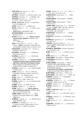 q'iwi q'iwi [q'ewi q'ewi] LPZ chiru. y.
Ondulada, línea. (pat)
q'iwikuy [q'ewikuy] r. ku Torcerse, luxarse. (ceq)
q'iwikuy [q'ewikuy] LPZ r.ku Doblarse. (pat)
q'iwirina [q'ewirina] LPZ k'iwirina PTS
q'ewirina s. Curva o vuelta. (pat)
q'iwiy q'iwi.wa.n [q'ewiy] r. wa Retorcerle a
uno (el estómago). (rk)
q'iwiy [q'ewiy] LPZ r.p. Doblar. (pat)
q'iwiy (q'ewiy)	
  	
  LPZ PTS r.p. Torcer. (ceq, lot,
pat, rh)
kunka q'iwiy matar gallinas. (dgh)
q'iwiykachakuy [q'ewiykachakuy] r.ku
Retorcerse. (rk)
q'iwsa [q'ewsa] LPZ s.t., s. Tukuyta turiyan,
anchata waqan, qhaparin. Maricón kikin :
q'iwa. (pat)
LPZ Llorón. (pat)
q'iya [q'ea] (q'eya)	
  	
  CBB q'ea PTS s. Pus
ñawpan : Qquea. La materia, o podre que sale
de la postema, o herida.. (dgh, xa, ceq, h&s, lot, rh)
q'iya(yku)y [q'eya(yku)y] CBB q'ea(yku)y r.p.
Infectarse con pus. (xa)
q'iyachay (q'eyachay)	
  	
  PTS r.p. Infectarse,
hacerse pus. (ceq, lot)
q'uchuq [q'ochUx] LPZ s.t., s. Jóvenes que
cantan y bailan. (pat)
q'uchuy [q'ochuy] LPZ r. mp. Kay provinciapi
yachanku q'uchuyta sipas waynakuna sintata
jap'ikuspa, simp'anku iskayñiqman tususpa.
Bailar cantando, lo cual llaman el q'ullu, allí
pueden bailar los solteros y solteras. (pat)
q'uchuy [q'ochuy] LPZ r. mp. Cantar corriendo
trenzando. (pat)
q'ulay [q'olay] CBB PTS r.mr. Arder con
intensidad; reducirse a cenizas. (ceq, h&s, rh)
q'ulay LPZ r.mr. Quemarse. (pat)
q'ulu [q'olu] PTS s. Sombrero viejo. (ceq)
q'ullti [q'olti] s. Sorbo; trago. (ceq)
q'ulltin (q'olltin)	
  	
  PTS ñin. aq. Sonido de beber.
(lot, smtq, rk)
q'ulltiy [q'oltiy] r. mp. Sorber. (ceq, rk)
q'ulltiy (q'olltiy)	
  	
  PTS r.p. Tragar. (lot)
q'ullu [q'ollu] LPZ s.t., s. Runtu qulluyan,
mana chichiluman kutinchu. Podrido; huevo
que no sirve para incubar. (pat)
q'ullu runtu [q'ollu runtu] LPZ y. Huevo
podrido, no sirve para incubar kikin : miq'a
runtu. (pat)
q'ulluriy [q'olluriy] LPZ r. mp. Hombre que no
puede reproducir. (pat)
q'ulluriy [ ] (q'olluriy)	
  	
  CHU PTS r.p.
Levantar el vestido o falda de abajo. (ceq, lot)
q'umi [q'omi] s.t. Híbrido. (arusimiñee)
q'umir (q'omer)	
  	
  CHU LPZ PTS llimp'i. s.t.
Verde, color. (ceq, lot, pat, rh, str)
q'umir jawas [q'omer jawas] LPZ y. Haba
verde. (pat)
q'umir puquy [q'omer poqoy] y. Legumbre.
(arusimiñee)
q'umir timpu [q'omer tiempo] s. Verano;
estación. (ceq)
q'umir uchu [q'omer uchu] LPZ y. Ají verde
ñawpan : Ccomer vchu. Agi verde.. (dgh, pat)
q'umir umiña [q'omer umiña] rumi. s.
Esmeralda. (dgh, arusimiñee)
q'umirkuna [q'omerkuna] LPZ s. Verduras.
(atd, ceq, pat)
q'umiryay [q'omeryay] r. mp. Enverdecerse.
(ceq)
q'umiryay [q'omeryay] LPZ r.mr. Reverdecer
el campo. (pat)
q'uncha [q'oncha] (q'oncha)	
  	
  LPZ PTS s.
Fogón junch'a fogón grande. (ceq, lot, pat, rh)
kikin : chhaqa.
q'unukuy, qhunukuy [q'onukuy, qhonukuy] r.
ku Acurrucarse. (ceq)
q'uñi (q'oñi)	
  	
  LPZ PTS s.t. Caliente. (ceq, lot,
pat)
q'uñi [q'oñi] LPZ s.t., s. Calor. (pat)
q'uñi jallp'a [q'oñi jallp'a] y. Tierras calientes.
q'uñi pukyu [q'oñi pukyu ] y. Termal.
(arusimiñee)
q'uñi q'uñilla [q'oñi q'oñilla] r.t. Todavía
caliente, recién sacado del horno o lugar
abrigado; pxt: recién terminado, p ej. un texto
recién impreso. (dgh, rk)
T'antataqa q'uñi q'uñillata ranqharpanku.
vendieron todo el pan todavía caliente.. (rk)
q'uñi timpu [q'oñi tiempo] s. Verano. (ceq)
q'uñi unquy [q'oñi onqoy] LPZ y. Fiebre. (pat)
q'uñichi [q'oñichi] sxx s. Recalentado,
comida recalentada. (rk)
q'uñichiy (q'oñichiy)	
  	
  LPZ PTS r.p. Calentar;
recalentar comida. (ceq, lot, pat, rh)
q'uñiriy [q'oñiriy] LPZ r. mp. Calentar. (pat)
q'uñiriy [q'oñiriy] CHU r.mr. Encelarse un
animal.
q'uñiy q'uñi.wa.n [q'oñiy] CHU r. mp.
Calentar. (str)
q'uñiy [q'oñiy] LPZ r.mr. Calor, hacer. (pat, rh,
rk)
q'uñiyay [q'oñiyay] PTS r.p. Calentarse awqan
: chiriyay.
q'upa (q'opa)	
  	
  LPZ PTS s. Basura. (ceq, lot,
pat)
q'upachay [q'opachay] LPZ r.p. Ensuciar con
basura. (pat, rk)
 