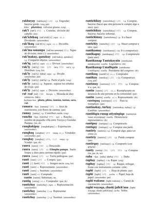 rakhuyay [rakhuyay] LPZ r.p. Engordar;
hacerse gordo. (ceq, pat)
kikin : phatukuy volverse grueso. (ceq)
rak'i (rak'i)	
  	
  PTS s. Crencha; división del
cabello. (lot)
rak'ichikuq [rak'ichikUx] yupa. s.t., s.
Dividendo. (arusimiñee)
rak'ikuq [rak'ikUx] yupa. s.t., s. Divisible.
(arusimiñee)
rak'ina sanampa [rak'ina sanampa] (	
  )	
  	
  y. Signo
de división, entre (/). (arusimiñee)
rak'inakuy, qunakuy [rak'inakuy, qonakuy]
r.p. Compartir objetos. (arusimiñee)
rak'iq [rak'ix] yupa. s.t., s. Divisor. (arusimiñee)
rak'iy [rak'iy] CBB LPZ lakiy PTS rak'iy r.p.
Distribuir. (ceq, lot)
rak'iy [rak'iy] (lakiy)	
  	
  yupa. r.p. Dividir.
(arusimiñee, pat)
rak'iy [rak'iy] (rak'iy)	
  	
  r.p. Partir el pelo. (ceq)
rak'iy [rak'iy] r.p. Separar; separar los rebaños
de oveja. (pat)
rak'iy [rak'iy] yupa. s. División. (arusimiñee)
ral real [ral] CBB ñawpa. s. Moneda de diez
centavos. (h&s)
kaykuna kan: phata, phisu, tumina, tustun, sara,
ral.
ramara <kas. [ramara] LPZ s. Arco de
matrimonio, con flores de cantuta. (pat)
ramay [ramay] r.p. Contribuir cuota. (ceq)
ranchu <kas. (ranchu)	
  	
  PTS suti. s. Rancho;
nombre de pequeña villa entre Tecoya y Guindas
Pampas. (lot, rh)
ranqhakipay [ranqhakipay] s. Exportación.
(arusimiñee)
ranqhaq [ranqhax] LPZ ranjaq s.t., s. Vendedor.
(arusimiñee, pat)
ranqhay [ranqhay] LPZ, tit ranjay r.p.
Vender. (pat, rh)
ranra [ranra] CHU s.t Descosido.
ranra [ranra] LPZ s.t. Llimphu pampa. Suelo
limpio y duro para caminar rápido. (pat)
ranra [ranra] LPZ s.t. Tierra pedregosa. (pat)
ranti [ranti] LPZ s. Compra. (pat)
ranti [ ] (lanti)	
  	
  PTS s. Imagen sacra. (ceq, lot)
ranti [ranti] s. Representante. (arusimiñee)
ranti [ranti] s. Sustituto. (arusimiñee)
ranti [ranti] s.t. Comprado.
rantin [rantin] Substituto, su.
rantiq [rantiq] s.t., s. Comprador. (pat, rk)
rantichay [rantichay] yupa. s. Representación.
(arusimiñee)
rantichay [rantichay ] r.p. Representar.
(arusimiñee)
rantichay [rantichay ] r.p. Sustituir. (arusimiñee)
rantichikuy [rantichikuy] LPZ r.p. Comprar,
hacerse (hacer que otra persona le compre algo a
uno). (pat)
rantichikuy [rantichikuy] PTS r.p. Comprar,
hacerse; hacerse sobornar.
rantichimuy [rantichimuy] r.p. Ir a hacer
comprar.
rantichiy [rantichiy] LPZ r.p. Hacer comprar a
otro. (pat)
rantikamuy [rantikamuy] r.ku Ir a comprar(se).
rantikapuy [rantikapuy] PTS r.p. Comprárselo
(para uno).
Rantikunap Tantakuynin [rantikunax
tantakuynin] wanlla. Legislativo. (rk)
Rantikunap Umalliqnin [rantikunax
Umalliqnin] wanlla. Presidente del congreso. (rk)
rantikuq [rantikUx] s.t., s. Comprador.
rantikuy [rantikuy] LPZ r. ku Comprar(se).
(ceq, pat)
rantimuy [rantimuy] LPZ PTS r.p. Comprar,
ir a. (pat, rk)
rantin [rantin] LPZ s.t., s. Reemplazante en
ausencia de una persona en la comunidad. (pat)
rantin [rantin] wanlla. s.t., s. Representante. (rk)
rantinpaq [rantinpax] LPZ Para su
reemplazo. (pat)
rantinakuy, turkay [rantinakuy, turkay] r.p.
Cambiar. (arusimiñee)
rantiñiqta runap atiyninpiqa [rantinexta
runax atiyninpiqa] wanlla. Democracia
representativa. (rk)
rantipuy [rantipuy] r.p. Comprárselo.
rantiqay [rantiqay] r.p. Comprar una parte.
rantiriy [rantiriy] r.p. Comprar algo, para ver
cómo es.
rantiriy [rantiriy] LPZ r.p. Puede comprar.
(pat)
rantirquy [rantirqoy] r.p. Comprarlo (con
gracia).
rantiy (rantiy)	
  	
  CHU LPZ PTS r.p. Comprar.
(lot, pat, rh, str)
rañu <kas. [rañu] (dañu)	
  	
  PTS s. Daño.
raphay [raphay] r. ku Rapar. (ceq)
raphay [raphay] CHU r.p. Raspar, refregar,
frotar con instrumento cortante. (trbk)
raphi [laphi] LPZ s. Hoja de planta. (pat)
raphi [laphi] LPZ yacha. s. Papel, hoja de
papel. (arusimiñee, pat)
raphi wakuna [laphi wakuna] s. Carnet de
vacunación. (arusimiñee)
raphi wayaqa, chaski jallch'ana [laphi
wayaqa, chaski jallch'ana] yacha. Sobre.
(arusimiñee)
 