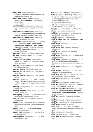 rawk'ana [lawk'ana] (lank'ana)	
  	
  LPZ s.
Escardillo, herramienta con hoja de hierro, para
cosechar papa. (dgh, lot, pat)
rawk'ana [lawk'ana, lliwk'ana, liwk'ana] PTS s.
ñawpan : ch'ira; rauccana. El escardillo de
hierro.. (dgh)
s. kikin : ch'ira.
rawk'ana lasu [lawk'ana lasu] (lawk'ana	
  lasu)	
  	
  
LPZ Lazo que amarra la reja de la rawk'ana.
(pat)
rawrachikuy lawrachikuy [lawrachikuy]
LPZ r. mp. Santukunaman rawrachikuna juk
wilawan. Encender velas a los santos. (pat)
rawrachikuy lawrachikuy [lawrachikuy]
LPZ r. mp. Prender vela. (pat)
rawrachiy [lawrachiy, larwachiy] LPZ lawrachiy
PTS larwachiy r.p. Allinta rawrananpaq
ninaman llamt'ata churay. "sisa q'unchata
utqhayta rawrachin". Arder, hacer (fuego).
rawrachiy lawrachiy [lawrachiy] LPZ r.p.
Prender fuego. (pat)
rawrariy [larwariy] r.p. Empezar a arder. (dgh)
larway <kas. labrar [larway] LPZ r.p. Abrir
tierra. (pat)
rawray lawray, larway [lawray, larway]
(lawray)	
  	
  LPZ lawray PTS larway r. mp. Arder
fuego. (ceq, pat, rk)
rawray [lawray] (rawyay)	
  	
  LPZ r. mp. Enojar;
lit. arder de enojo. (pat)
rawray larway [lawray] r.mr. Arder. (xa)
rawray lawray [lawray] LPZ r.mr. Arder el
fuego. (pat)
rawray larway [larway] PTS r.mr. Quemar.
(gro, rk)
rawray [lawray] CHU PTS larway r.p. Arder
ñawpan : Raurani. Quemar, escozerlo quemado
o la boca de agi, arder el ruego o otra cosa.. (dgh,
str)
rawray [lawray] (lawray)	
  	
  PTS larway s. Llama
(fuego). (lot)
rarway, rawray [larway, lawray] CBB larway -
lawray s. Llama. (xa)
rawraykuy [lawraykuy] r. mp. Incendiarse, arder
intensamente, completamente. (dgh, rk)
-rayku [-rayku] CHU k' Porque, a causa de
(causal). (str)
raymi [raymi] s. Diciembre mes de diziembre, y
ciertas fiestas con cantos, y bayles en esse mes..
(dgh)
raymi [raymi] LPZ s. Raymimá sumaq.
Fiesta. (arusimiñee, pat)
raymi wasi [raymi wasi] LPZ y.s. Casa de la
fiesta (local). (pat)
raymichakuy [raymichakuy] LPZ r.ku Hacer
fiesta (festejar). (pat)
Rch [rch] k'utu s. Rimaycha. Frase. (ñancha)
Rchq [rchq] k'utu s. Rimachiq. Verbo. (ñancha)
-ri [ri] CHU k' Inceptivo y de cortesía; empezar
a Wawaqa puririn. La criatura camina,
caminó de repente. (str, rk)
-ri [ri] k' Suavizador oracional.
-rí? [rí?] k. Conjunción interrogativa
Yachankichuri. Acaso sabes?. (rk)
ribajay <kas. (rebajay)	
  	
  PTS r.p. Rebajar. (lot)
ribusu <kas. [ribusu] s. Rebozo. (rh)
richinay <kas. ? [richinay] r. mp. Quemarse la
comida en la orilla de la olla. (ceq)
rija rija [reja-reja] s. Páncreas. (ceq)
rikch'achikuq simi simi. Saphinchaq yuyay.
Metáfora. (rk)
rikch'achiq [rijch'achix] PTS s.t., s.
Asemejador. (k )
rikch'achiq simi [rijch'achix simi] simi. s.
Metáfora. (k )
rikch'achiy [rijch'achiy] r.p. Asemejar,
identificar. (ceq)
rikch'achiy [rijch'achiy] LPZ r.p. Despertar (a
alguien). (pat, rh)
rikch'akuy (rejch'akuy)	
  	
  CBB rijch'akuy PTS r.
ku Wawayki qammanpuni rikch'akun.
Parecerse a; parecerse a (-man). (xa, ceq, gro, lot,
rh)
rikch'akuy [rijch'akuy] LPZ r.ku Despertarse.
(pat)
rikch'arichiy [rijch'arichiy] LPZ PTS r.p.
Despertar (a alguien). (ceq, pat)
rikch'ariy (rejch'ariy)	
  	
  CBB rijch'ariy LPZ PTS
r.p. Despertar(se). (xa, ceq, lot, pat, rh)
rikch'asqa [rijch'asqa] LPZ ph. Despierto.
(ceq, pat)
rikch'asqa [rijch'asqa] ph. Parecido. (ceq)
rikch'ay [rijch'ay] CBB rikch'ay CHU rikhch'ay
LPZ r. mp. Despertar. (xa, pat, str)
rikch'ay rikch'a.wa.n [rijch'ay] CHU rich'ay
PTS r.p. Imayna rikch'asunki? Kay llaqta
aswan sumaq kasqanta rikch'awan. Parecerle
a uno. (rh, str, rk)
rikch'ay [rijch'ay] s. Apariencia, semejanza.
(ceq)
rikch'ay [rijch'ay] s. Figura. (dgh, arusimiñee)
rikch'ay [rijch'ay] yupa. s. Forma. (arusimiñee)
rikch'aynin imagen, su. (dgh, rk)
rikra (lijra)	
  	
  LPZ PTS lijra s. Ala Rikra.
Braço, braçada, hombro, ala de aue. (dgh, ceq, lot,
pat)
rikra [rikra] (liqra)	
  	
  s. Brazo. (rk)
rikra [likra] (liqra)	
  	
  LPZ s. Hombro. (pat)
rikra wich'u [rikra wich'u] ukhu. s. Húmero.
(lay)
 