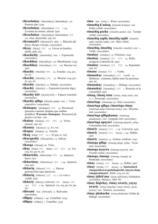 rikrachakuy [rikrachakuy] (lijrachakuy)	
  	
  r. ku
Ponerse alas. (ceq)
rikrachakuy [rikrachakuy] LPZ r. mp.
Levantar las manos, aletear. (pat)
rikrachakuy [rikrachakuy] (liqrachakuy)	
  	
  LPZ
r.ku Alas, desarrollar. (pat, rk)
rikramach'i [rikramach'i] ukhu. s. Músculo del
brazo, bíceps o tríceps. (arusimiñee)
rikray [likray] CHU r.p. Llevar en hombro,
adobe, palo, etc..
rikuchichiy [rikuchichiy] simi. s. Exposición.
(arusimiñee)
rikuchikuy [rikuchikuy] r. ku Manifestarse. (ceq)
rikuchikuy [rikuchikuy] LPZ r.ku Hacerse ver.
(pat)
rikuchiy (rikuchiy)	
  	
  PTS r.p. Enseñar. (ceq, gro,
lot, rh)
rikuchiy [rikuchiy] LPZ r.p. Mostrar. (ceq, gro,
lot, pat, rh)
rikuchiy [rikuchiy] r.p. Señalar. (arusimiñee)
rikuchiy [rikuchiy] s. Expresión (mostrar algo).
(arusimiñee)
rikuchiy kiti [rikuchiy kiti] s. Espacio muestral.
(arusimiñee)
rikuchiy qillqa [rikuchiy qelqa] simi. s. Texto
expositivo. (arusimiñee)
rikukapuy [rikukapuy] PTS r.p. Reconocer
(persona o animal, después que estaban
perdidos) Wawanta rikukapun. Reconoció de
pronto a su hijo.. (rk)
rikukuy [rikukuy] LPZ PTS r.p. Verse;
mirarse. (pat, rk)
rikumuy [rikumuy] r.p. Ir a ver.
rikupuy [rikupuy] r.p. Vérselo.
rikuq (rikoj)	
  	
  PTS s.t., s. El que ve. (lot)
rikurquchiy [rikurqochiy] r.p. Indicar.
(arusimiñee)
rikusqa [rikusqa] ph. Visto.
rikuy (rikuy)	
  	
  CHU rikhuy LPZ PTS r.p. Ver.
(ceq, lot, pat, rh, str)
rikhurichiy (rikhurichiy)	
  	
  PTS r.p. Aparecer,
hacer. (lot)
rikhurimuy [rikhurimuy] LPZ r. mp. Aparecer.
(ceq, pat)
rikhuriq [rikhurix] PTS s. Nuevas
generaciones (que aparecen).
rikhuriq [rikhurix] LPZ s.t., s. Lo visto o
visible. (pat)
rikhuriy [ikhuriy] (rikhuriy)	
  	
  CBB rikhuriy CHU
lpz PTS r. mp. Aparecer. (xa, ceq, gro, lot, pat,
str)
riliwanti <kas. [riliwanti] s.t. Relevante.
(arusimiñee)
rillipuy [rillipuy] r. mp. Centellear. (ceq)
rillipuy [rillipuy] s. Centelleo. (ceq)
rima <kas. [rima] s. Rima. (arusimiñee)
rimachiq k'askaq [rimachix k'askax] simi.
Sufijo verbal. (arusimiñee)
rimachiq pacha [rimachix pacha] simi. Tiempo
verbal. (arusimiñee)
rimachiq saphi, imachiq saphi [rimachix
saphi, imachix saphi] simi. Raíz verbal.
(arusimiñee)
rimachiq, imachiq [rimachix, imachix] simi. s.
Verbo. (arusimiñee)
rimakuy [rimakuy] r.p. Chismear. (ceq)
rimakuy [rimakuy] LPZ PTS r.p. Reñir,
arrogarse el derecho de. (pat)
rimakuy [rimakuy] LPZ PTS r.p. Reprender.
(pat, rk)
rimana [rimana] PTS s. Verbo.
rimanakuy [rimanakuy] LPZ wanlla. r.p.
Deliberar; comentar, hablar entre las personas.
(pat, rk)
rimanakuy [rimanakuy] s. Diálogo. (arusimiñee)
rimanakuy [rimanakuy] LPZ s. Reunión en la
comunidad. (pat)
rimaq, rimaq runa [rimax, rimax runa] simi.
s.t., s. Personaje. (arusimiñee)
rimarisqa [rimarisqa] ph. Oral. (arusimiñee)
rimarisqa qillqa, rimarisqa rimay
[rimarisqa qelqa, rimarisqa rimay] simi. Discurso
oral. (arusimiñee)
rimarisqa qillqakamay [rimarisqa
qelqakamay] simi. Lenguaje oral. (arusimiñee)
rimarisqa upayari [rimarisqa upayari] qillqa.
Consonante oral. (arusimiñee)
rimariy [rimariy] LPZ r. mp. Conversar. (pat)
rimariy [rimariy] LPZ ñawpa. r. mp. Hablar.
(pat)
rimariy [rimariy] r.p. Aclarar; confesar. (ceq)
rimasqa qillqa [rimasqa qelqa] qillqa. Texto
oral. (arusimiñee)
rimasqa uyaywa [rimasqa uyaywa] simi.
Vocales orales. (arusimiñee)
rimasqa, imasqa [rimasqa, imasqa] ph.
Predicado. (arusimiñee)
rimay [rimay] LPZ ñawpa. r.p. Hablar. (pat)
rimay (rimay)	
  	
  PTS musuq. r.p. Imatachuch
rimapuchkawarqankiñapischá; imayna ñuqa
rimapuykimanri. Reñir. (ceq, lot, rh)
rimay jallch'ana [rimay jallch'ana] Grabadora.
(arusimiñee, (Márquez, 2004: 50)
rimay ñiqichay, rimay awariy, yuyay
awariy [rimay ñeqechay, rimay awariy, yuyay
awariy] simi. Sintaxis. (arusimiñee)
rimay phukuchu [rimay phukuchu] Globo de
diálogo. (arusimiñee)
 
