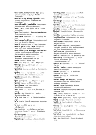 rimay qutu, rimay wachu, ñiya [rimay
qotu, rimay wachu, ñiya] qillqa. Párrafo.
(arusimiñee)
rimay rikuchiy, rimay riqsichiy [rimay
rikuchiy, rimay rexsichiy] Exposición oral.
(arusimiñee)
rimay tikrachiy, imallichiq [rimay tijrachiy,
imallichix] simi. Adverbio. (arusimiñee)
rimay, yuyay [rimay, yuyay] simi. s. Oración.
(arusimiñee)
rimaycha [rimaycha] s. Juk rimaypa phatmin.
Frase. (arusimiñee, ñancha)
rimaykuna [rimaykuna] LPZ s. Palabras, las.
(pat)
rimaykuna qhatichina [rimaykuna qhatichina]
PTS y.s. Seguir los diálogos.
rimaylli [rimaylli] qillqa. s. Verso. (arusimiñee)
rimaylli qutu, arawi t'aqa [rimaylli qotu,
arawi t'aqa] qillqa. Estrofa. (arusimiñee)
rimaypa awaynin, rimaypa ñiqichaynin
[rimaypa awaynin, rimaypa ñeqechaynin] simi.
Estructura de la oración. (arusimiñee)
rimintay <kas. [rimintay] LPZ PTS r.p.
Remendar; ropa remendada. (pat, rk)
rinchu [rinchu] s. Jaguar. (ceq)
rinri [rinri] (linri)	
  	
  LPZ ukhu. s. Oreja. (pat)
rinrisapa [rinrisapa] (linrisapa)	
  	
  LPZ s.t.
Orejón. (pat)
riparakuy [reparay, reparakuy] r.p. Darse cuenta.
(ceq)
riparay <kas. [ ] (riparay)	
  	
  CBB reparay PTS
r.p. Percatarse, darse cuenta de. (xa, ceq, lot)
ripratisi [ripratisi] ukhu. s. Clavícula.
(arusimiñee)
ripuq [ripUx] LPZ s.t., s. El que se va. (pat)
ripusqa [ripusqa] ph. Ido, se había ido.
ripuwlikanu <kas. [ripuwlikanu] s.
Republicano. (arusimiñee)
ripuy (ripuy)	
  	
  LPZ PTS r. mp. Irse. (ceq, lot,
pat, rh)
ripuyllu <kas. [ripuyllu] LPZ mallki. s.
Repollo, verdura. (pat)
rip'a [rip'a] (lip'a)	
  	
  LPZ s. Vainitas inmaduras.
(pat)
rip'a [rip'a ] s. Vaina de leguminosas. (arusimiñee,
lay)
riq [rex] s.t., s. El,la que va. (rk)
juk riq. (trbk)
riqa [reqa] LPZ s.t., s. Callawaya, que hace
ceremonias rituales<*> qhaway : layqa runa.
(pat)
riqsichikuynin [rexsichikuynin] s.
Formulación. (arusimiñee)
Riqsichinqa [rexsichinqa] s. Promoción. (ab)
riqsichiq jamu [rexsichix jamu] simi. Modo
indicativo. (arusimiñee)
riqsichisqa [rexsichisqa] LPZ ph. Conocida.
(pat)
riqsichisqa [rexsichisqa] wanlla. ph.
Promulgado. (rk)
riqsichiy [rexsichiy] LPZ r.p. Conocer, hacer;
presentar a alguien. (pat, rk)
riqsichiy [rexsichiy] r.p. Describir. (arusimiñee)
Riqsichiy [rexsichiy] k'uski. s. Introducción.
(lay)
riqsichiy [rexsichiy ] r.p. Explicar. (arusimiñee)
riqsichiy qillqa [rexsichiy qelqa] simi. Texto
explicativo. (arusimiñee)
riqsikapusqa [rexsikapusqa] wanlla. ph.
Reconocido. (rk)
riqsikapuy [rexsikapuy] r.ku Reconocer;
reconocer (después de haber perdido contacto
por algún tiempo). (arusimiñee, rk)
riqsikapuynin [rexsikapuynin] s.
Reconocimiento de lo propio. (arusimiñee)
riqsikuy [rexsikuy] LPZ r.p. Reconocer. (pat)
riqsinachiy [rexsinachiy] LPZ r.p. Hacer
conocer, mutuamente. (pat)
Presentar (personas). (rk)
riqsinakuy [rexsinakuy] LPZ r.ku Conocerse.
(pat, rk)
riqsiriy, riqsipay [rexsiriy, rexsipay] r.p.
Identificar. (arusimiñee)
riqsisqa [rexsisqa] LPZ ph. Conocido;
conocida. (ceq, pat, rk)
riqsisqa [rexsisqa] ph. Convencional.
(arusimiñee)
riqsisqa ñawpa pacha (-rqa) [rexsisqa
ñawpa pacha (-rqa)] simi. Tiempo pasado
conocido. (arusimiñee)
riqsisqa tupu [rexsisqa tupu] Medida
convencional. (arusimiñee)
riqsisqan [reqsisqan] (rejsisqan)	
  	
  ph. Querida o
conocida. (ceq)
riqsiy [rexsiy] (rejsiy)	
  	
  CHU req"siy LPZ PTS
r.p. Conocer. (ceq, lot, pat, rh, str)
rirpu lirp'u [rirp'u, lirp'u] s. espejo. (dgh, smtq)
rirpuy [rirpuy] s. Proyección. (arusimiñee)
riruktiwu <kas. [riruktiwu] s.t Deductivo.
(arusimiñee)
risachiy <kas. [risachiy] LPZ PTS r.p. Rezar,
hacer. (pat)
risarachiy [risarachiy] LPZ r.p. Hacer rezar a
varios. (pat)
risarachiy <kas. [risarachiy] PTS r.p. Rezar
todas las oraciones, hacer.
rista <kas. [rista] (rista)	
  	
  s. Cresta (de pájaro).
(ceq)
 