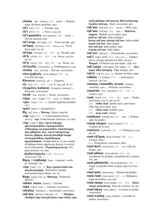 ritamu <kas. [ritamu] LPZ mallki. s. Retama,
mata, de flores amarillas. (pat)
rit'i [rit'i] LPZ s. Nevado. (pat)
rit'i (rit'i)	
  	
  PTS s. Nieve. (ceq, lot)
rit'i qamatira [rit'i qamatira] LPZ mallki. s.
Flor de azucena. (pat)
rit'i urqu [rit'i orqo] LPZ Cerro nevado. (pat)
rit'imuy [rit'imuy] CBB rit'imuy r.mr. Nevar
hacia aquí. (xa, rk)
rit'isqa [rit'isqa] LPZ PTS ph. Nevado. (pat)
rit'iy (rit'iy)	
  	
  LPZ PTS r. mr. Nevar. (ceq, lot,
pat, rh)
rit'iy [rit'iy] CBB rit'iy PTS r.mr. Nevar. (xa)
rit'iyachiy [rit'iyachiy] r.p. Emblanquecer. (ceq)
riwista <kas. [riwista] s. Revista. (arusimiñee)
riwu juqhariy [riwu oqhariy] PTS r.p.
Cosecha del trigo.
Riwuryu [riwuryu] suti. s. Gregorio.
riy [riy] CHU LPZ r. mp. Ir. (ceq, pat, rh, str)
riyaqsiwn, kutinray [riyaqsiwn, kutinray] s.
Reacción. (arusimiñee)
riyisil <kas. [riyisil] s. Diesel. (arusimiñee)
rogay <kas. [rogay] CHU rogay r.p. Rogar. (str)
-rpa- [-rpa-] CHU k' Acción repentina (modal).
(str)
rpari [rpari] k' Intempestivo.
Rq [rq] k'utu s. Ruwaq. Sujeto. (ñancha)
-rqa [rqa] CHU k' Conocimiento directo
qhaway: -sqa Conocimiento indirecto. (str, trbk)
-rqa [-rqa] k' Kay -rqa k’askaqqa
qhawasqanchikta, riqsisqanchikta
willanapaq, yuyasqanchikta, riqsichinapaq
ima qillqakun. Kay -rqa k’askaqwanqa
kawsay qillqata, kawsayninchikpi imapis
ruwasqanchikta, riqsichinapaq
apaykachakun. Pasado directo, se usa cuando
el hablante tiene experiencia directa, vivencial,
de la información. Ñuqaykupaq karqa Era
para nosotros. (rk, trbk)
qhallarir[q]ayku CBB, Anzaldo
qhallarirayku. (v&c )
Rqsa. < raqhasqa [rqsa. < raqhasqa] wanlla.
ph. Firmado. (rk)
-rqu [-rqo] CHU k' Rqu rqaman kutin mu-
paq ñawpaqinpi. Honorífico (modal);
movimiento hacia afuera. (str, rk)
Rsqa [rsqa] k'utu ph. Rimasqa. Predicado.
(ñancha)
rukma lukma [lujma] s. Lúcuma.
ruku [ruku] runa. s. Anciano. (arusimiñee)
rukukay [rukukay] s. Ancianidad. (arusimiñee)
ruk'ana [luk'ana] (luk'ana)	
  	
  LPZ s. Makipta,
chakipta sapa suni phatman; sapa chaki, sapa
maki phichqa ruk'anayuq. Ruk'anakunaqa
kayjina sutiyuq:. Dedo. (arusimiñee, pat)
ruk'ana [ruk'ana] LPZ luk'ana s. Dedo. (pat)
ruk'ana [ruk'ana] LPZ tupu. s. Makiwan
tupuna. Medida con la mano. (pat)
juch'uy ruk'ana dedo menique.
kuraq ruk'ana, chawpi ruk'ana dedo cordial.
mama ruk'ana dedo pulgar.
siwi ruk'ana dedo anular. (dgh)
t'uksiq ruk'ana dedo índice.
ruk'awi [ruk'awi] s. Herramienta. (arusimiñee)
ruk'i [ruk'i] (luk'i)	
  	
  PTS luk'i awa. s. Tupidor;
hueso con que aprietan los hilos ñawpan :
Ruqqui. El buesso con que tupen.. (dgh, lot)
ruk'i papa [ruk'i papa] (luk'i	
  papa)	
  	
  LPZ Jaya
papa, allin tuntapaq. Papa amarga. (pat)
ruk'iy [ruk'iy] awa. r.p. Apretar los hilos. (dgh)
rullanu [ ] (rullanu)	
  	
  PTS s. Instrumento
musical. (aul, lot)
rumana, rumanilla, aysana [romana,
romanilla] yupa. s. Romana. (arusimiñee)
rumarisu <kas. [rumarisu] LPZ PTS s.
Catarro. (pat)
rumi (rumi)	
  	
  CHU LPZ PTS rumi. s. Piedra.
(arusimiñee, ceq, lot, pat, rh, str)
LPZ chillu rumi piedra suave, para hacer
ollas, hay tres clases. (pat)
LPZ china rumi hembra. (pat)
LPZ urqu rumi macho.
rumikuna [rumikUna] CHU rumi. s. Piedras,
tipos de piedra.
rumip sunqun [rumix sonqon] PTS s.
Corazón de la roca.
rumirara [rumirara] LPZ s.t. Pedregoso. (ceq,
pat, rk)
rumi ch'iquq [rumi ch'eqoq] CBB s.t., s.
Cantero. (h&s)
s.t., s. Picapedrero. (arusimiñee, h&h)
rumi ñawi [rumi ñawi] LPZ suti. Ojos de
piedra. (pat)
rumi phinay [rumi phinay] LPZ r.p.
Amontonar las piedras, sacándolas de la chacra.
(lay, pat)
rumi phinkichiy [rumi phinkichiy] LPZ s.
Juego con piedra sobre el agua, lago en el río.
(pat)
rumi qutu [rumi qotu] s. Montón de piedras.
rumi rumi [rumi-rumi] LPZ s.t. Pedregoso;
lugar de piedras. (ceq, pat)
rumi sunqu (rumi	
  sonqo)	
  	
  LPZ PTS Mana
sunqu nanayniyuq. Duro de corazón. (lot, pat)
rumi takaq [rumi takax] s. Escultor en piedra.
(arusimiñee)
rumi wankiq [rumi wankix] s. Escultor en
piedra. (arusimiñee)
 