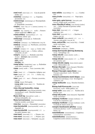 rumi wasi [rumi wasi] LPZ Casa de pared de
piedra. (pat)
rumichay [rumichay] CHU r.p. Empedrar,
pavimentar. (str)
rumirarasqa [rumirarasqa] ph. Desempedrado.
(arusimiñee)
ph. Despedrado. (arusimiñee)
rumiru <rumi + kas.; er + o [rumiru] (rumiru)	
  	
  PTS
s. Escultor. (lot)
rumiru <kas. [rumiru] LPZ mallki. s. Romero
(planta medicinal) sillik'a. (pat)
rumiyachikuy [rumiyachikuy] LPZ r.ku
Aguantarse, tolerar. (pat)
rumiyasqa [rumiyasqa] ph. Endurecido.
(arusimiñee)
rumiyay [rumiyay] r. mp. Endurecerse. (ceq, rh)
rumiyay [rumiyay] r.mr. Petrificarse, convertirse
en piedra. (rh)
rumpiy [rumpiy] CHU runpiy r.p. Correr. (trbk)
rump'u [rump'u] yupa. s.t. Esfera; esférico.
(arusimiñee, aul, pol)
rump'u [rump'u] s.t., s. Redondo como bola
ñawpan : muruq'u. (dgh, arusimiñee)
muyu redondo.
sinku rueda.
tinkullpa aro.
rump'uchay [rump'uchay] yupa. r.p. Redondear
como bola. (arusimiñee, pol)
rumu [rumu] mallki. s. Yuca. (arusimiñee, h&h,
lay)
runa [runa] LPZ s. Campesino, indígena. (pat)
runa (runa)	
  	
  CHU LPZ PTS s. Gente. (ceq,
lot, pat, rh, str)
runa [runa] LPZ masi. s. Persona. (arusimiñee,
ceq, pat)
runap [runax] De la gente.
runap sutin [runax sutin] PTS Nombres de
personas.
runa chayaqi kamachiy, runap
chayaqinkuna [runa chayaqe kamachiy, runax
chayaqenkuna] wanlla. Derechos humanos.
(arusimiñee)
Runa Jark'aq [runa jark'ax] wanlla. s.
Defensor del pueblo. (rk)
Runa kawsaykamay [runa kawsaykamay]
Ciencias sociales. (arusimiñee)
runa kay [runa kay] s. Humanidad. (arusimiñee)
runa kayninchik [runa kayninchik] wanlla. y.s.
Dignidad. (rk)
runa kayninchik [runa kayninchik] LPZ y.s.
Ser gente, humano. (pat)
runa masi (runa	
  masi)	
  	
  PTS s. Paisano. (lot)
runa masi [runa masi] LPZ s. Prójimo. (pat)
runa masi [runa masi] s. Semejante. (ceq, pat)
runa mikhu (runa	
  mikhoj)	
  	
  PTS s.t., s. Caníbal.
(lot)
runa p'acha [runa p'acha] LPZ Ropa típica.
(pat)
runa qutu, qutu kawsay [runa qotu, qotu
kawsay] Grupo social. (arusimiñee)
runa rikuchiq k'askaq [runa rikuchix k'askax]
simi. s. Sufijo marcador de persona verbal.
(arusimiñee)
runa simi [runa simi] LPZ s. Lengua
originaria. (pat)
runa simi (runa	
  simi)	
  	
  Perú s. Quechua, la
lengua. (ceq, lot)
runa wañuchi [runa wañuchi] LPZ sxx s.
Asesino, mata-gente. (ceq, pat, rk)
runa, susiyal illa [runa, susiyal illa] s. Unidad
social. (arusimiñee)
runa mallki. Papa "runa".
runakuna [runakuna] s. Gentes.
runap (kawsaynin qhawaq-)kamayuq
musuq. Antropólogo. (rk)
runap atiynin [runax atiynin] wanlla. s.
Democracia. (rk)
runap atiynin [runax atiynin] LPZ y.s. Poder
de la persona. (pat)
runap atiynin yupaq [runax atiynin yupax]
wanlla. Democrático. (rk)
Runap chayaqin [runax chayaqen] Derechos
humanos. (Márquez, 2004: 32)
Runap Chayaqin yupaychana [runax
Chayaqen yupaychana] wanlla. Derechos
humanos. (rk)
Runap kayninmanta mask'akipay [runax
kayninmanta mask'akipay] k'uski. Investigación
cualitativa. (ab)
runap mañaynin musuq. Derechos humanos.
(rk)
Runap ñañi Kawsaynin [runax ñañi
kawsaynin] wanlla. Orden público. (rk)
runap sutin [runax sutin] LPZ Nombre de la
persona. (pat)
runap takyaynin [runax takyaynin] Seguridad
social. (arusimiñee)
runapaq wasikuna [runapax wasikuna] LPZ
Casa de los comunarios. (pat)
runapaq wasikuna [runapax wasikuna] wanlla.
Vivienda de interés social. (rk)
runapta imankunata qhichuy [runapta
imankunata qhechuy] wanlla. Confiscación de
bienes. (rk)
runasimikama [runasimikama] s. Lingüística
(característica). (arusimiñee)
runasimikamay [runasimikamay] s.
Lingüística (como ciencia). (arusimiñee)
 