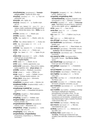 awaykamayuq [awaykamayox] s. Sumaqta
awayta yachan. Tejedor de oficio. (dgh)
awaykuy [awaykuy] LPZ PTS r.p. Tejer con
entusiasmo. (pat)
awaynin ukhu. tejido. (rk)
awaysiy [awaysiy] LPZ r.p. Ayudar a tejer.
(pat, rk)
awayu <aym. (awayu)	
  	
  CBB awayo PTS awa. s.
Aguayo, tejido, usualmente utilizado para llevar
cosas; tela de telar rústico kikin : lliklla. (xa, lot,
rh)
awicha [awicha] LPZ s. Abuela. (pat)
awichu [awichu] s. Abuelo.
awilu <kas. (awilu)	
  	
  PTS s. Abuelo; awki. (lot,
rk)
awina <kas. [abena] (awina)	
  	
  PTS s. Avena. (lot)
awis <kas. [awis] (aves)	
  	
  CHU PTS r.t. A
veces. (lot, trbk)
awisnin <kas. (avesnin)	
  	
  PTS r.t. A veces. (rk)
awitu <kas. [awitu] LPZ s. Sotana. (pat)
awja <kas. (ajwa)	
  	
  LPZ PTS s. Aguja. (lot, pat,
rk)
awja awja [awja awja] LPZ mallki. s. Hierba
medicinal que usa para fiebre. (pat)
kikin : ñaqcha ñaqcha.
awki (awki)	
  	
  PTS s. Abuelo. (lot, rk)
awki [auki] s. Artritis, superstición. (ceq)
awki awki [awki awki] s. Danza de los viejitos,
mofa a españoles kikin : qhupu qhupu. (rk)
awkilla [awkilla ] s. Bisabuela. (arusimiñee)
awqa [awqa] s. wanlla. s. Militar. (rk)
awqa [awqa] s. wanlla. s. Soldado ñawpan :
Aucca. Enemigo traydor contrario.. (rk)
awqa, jayu [awqa, jayu] s. Adversario,
enemigo. (arusimiñee)
awqakuna [awqakuna] wanlla. s. Ejército. (rk)
awqakuna kallpa [awqakuna kallpa] wanlla. s.
Fuerza militar. (rk)
awqakunap wamink'an [awqakunax
wamink'an] wanlla. s. Comandante del ejército.
(rk)
awqakuq [awqakUx ] s. Marte (planeta).
(arusimiñee, aul, smtq)
awqakuq [awqakUx ] s. Soldado. (dgh)
awqana kallpa [awqana kallpa] wanlla. s.
Fuerzas armadas. (rk)
awqanakuman riqkuna [awqanakuman
rixkuna] wanlla. s. Benemérito. (rk)
awqanakuy awqay [awqanakuy] s. wanlla.
s. Guerra. (dgh, atd, jl, rk)
awqanapaq musuq. arma. (rk)
awqanchanay, awqanchakuy
[awqanchanay, awqanchakuy] r.p. Rebelarse.
(arusimiñee)
Awqapata [awqapata] LPZ kiti. s. Pueblo de
la Prov. Muñecas. (pat)
awqasimi, awqanakuq simi,
karunchanakuq [awqasimi, awqanakUx simi,
karunchanakUx ] simi. s. Antónimo. (arusimiñee)
awsanka [awsanka] LPZ mallki. s. Yakuyasqa
papa. Papa blanca con pocos hoyos y aguanoso,
que no cuece rápido qhaway : papakuna. (pat)
awtu (awtu)	
  	
  PTS s. Auto. (lot, rk)
awtu ñan [yan] CHU LPZ s. Camino
carretero. (pat, rk)
aya (aya)	
  	
  LPZ PTS s. Cadáver. (ceq, lot, pat,
rh)
aya [aya] sxx s. t. Débil, inútil. (rk)
aya ch'uspi [aya ch'uspi] s. Moscón. (ceq)
aya lachiwana [aya lachiwana] s. Avispa gris
grande. (ceq)
aya maki [aya maki] PTS s. Mano helada. (rk)
aya marq'a [aya marq'a] s. Noviembre ñawpan
: ayamarca Mes de nobiembre.. (dgh)
aya marq'ay [aya marq'ay] yupa. s. Noviembre.
(arusimiñee)
aya marq'ay killa [aya marq'ay killa] s.
Noviembre ñawpan : Aya Marcay Quilla.
(poma)
aya much'asqa [aya much'asqa] LPZ s.
Grano que sale en los labios. (pat)
aya pampa (ayapampa)	
  	
  PTS s. Cementerio.
(lot)
aya p'ampana [aya p'ampana] s. Panteón. (ceq)
aya p'ampay [aya p'ampay] s. Entierro. (ceq)
aya ruphay [aya ruphay] LPZ s.t. Sol sin
calor. (pat)
aya t'ika [aya t'ika] LPZ s. Lirio del valle, de
flor blanca. (pat)
aya uma [aya uma] LPZ s. Calavera; cabeza
del muerto, peregrino. (arusimiñee, ceq, pat)
aya wantuna [aya wantuna] LPZ r.p. Llevar al
muerto. (pat)
aya waskha [aya waskha] s. Ayahuasca, brebaje
alucinógeno empleado por chamanes,
principalmente en Ecuador y Perú.; lit. aya
'muerto', waskha 'soga'; soga que sirve para
comunicarse con los muertos; compuesto por la
liana Banisteriopsis Caapi y la planta Psychotria
viridis (Genís Oña). (rk)
aya watana [aya wantana] s. Mortaja. (ceq)
aya wayra [aya wayra] LPZ y. Mal aire;
enfermedad de aire. (pat)
ayakuq [ayakUx] LPZ s.t, s. Alabancioso, el
que alaba. (pat)
ayakuq runa [ayakUx runa] LPZ y.
Ayt'akuq. Persona que reclama de lo que
ayudaba a otro individuo, reclama de su trabajo.
(pat)
 