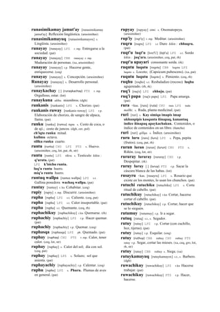 runasimikamay jamut'ay [runasimikamay
jamut'ay] Reflexión lingüística. (arusimiñee)
runasimikamayuq [runasimikamayox] s.
Lingüista. (arusimiñee)
runayay [runayay] LPZ r. mp. Entregarse a la
sociedad. (pat)
runayay [runayay] CBB runayay r. mp.
Maduración de personas. (xa, arusimiñee)
runayay [runayay] r.p. Hacerse gente,
enriquecerse. (ceq)
runayay [runayay] s. Concepción. (arusimiñee)
Runayay [runayay] s. Desarrollo personal.
(arusimiñee)
runaykachay [ ] (runaykachay)	
  	
  PTS r. mp.
Orgulloso, estar. (lot)
runaykuna ukhu. miembros. (dgh)
runkanis [runkanis] LPZ s. Chorizo. (pat)
runkanis ruway [runkanis ruway] LPZ r.p.
Elaboración de chorizo, de sangre de alpaca,
llama. (pat)
runku [runku] (runcu)	
  	
  tupu. s. Cesto de coca, o
de ají.; cesto de juncos. (dgh, cer, pol)
ch'iqta runku mitad.
kullmu octava.
sillku runku cuarto.
runtu (runtu)	
  	
  CHU LPZ PTS s. Huevo.
(arusimiñee, ceq, lot, pat, rh, str)
runtu [runtu] LPZ tikra. s. Testículo kikin :
q'uruta. (pat)
LPZ k'isichu runtu.
luq'u runtu huero.
miq'a runtu huero.
runtuq wallpa [runtux wallpa] LPZ s.t.
Gallina ponedora wachaq wallpa. (pat)
runtuy [runtuy] r. ku Cohabitar. (ceq)
rupiy [rupiy] r. mp. Discurrir. (arusimiñee)
rupha [rupha] LPZ s.t. Caliente. (ceq, pat)
rupha [rupha] LPZ s.t. Calor insoportable. (pat)
rupha [rupha] s.t. Quemante. (ceq, rh)
ruphachikuy [ruphachikuy] r.ku Quemarse. (rh)
ruphachiy [ruphachiy] LPZ r.p. Hacer quemar.
(pat)
ruphachiy [ruphachiy] r.p. Quemar. (ceq)
ruphasqa [ruphasqa] LPZ ph. Quemado. (pat)
ruphay (ruphay)	
  	
  CHU PTS r. mp. Calor, tener
calor. (ceq, lot, str)
ruphay [ruphay] s. Calor del sol; día con sol.
(ceq, pat)
ruphay [ruphay] LPZ s. Solazo; sol que
asienta. (pat)
ruphayachiy [ruphayachiy] r.p. Calentar. (ceq)
ruphu [ruphu] LPZ s. Phuru. Plumas de aves
en general. (pat)
rupyay [rupyay] simi. s. Onomatopeya.
(arusimiñee)
rup'iy [rup'iy] r. mp. Meditar. (arusimiñee)
ruqru [roqru] LPZ s.t Duro kikin : chhuqru.
(pat)
ruqt'u luqt'u [loxt'U] (lojt'u)	
  	
  LPZ s.t. Sordo
kikin : juq'ara. (arusimiñee, ceq, pat, rh)
ruqt'u upayari consonante sorda. (rk)
ruqutu luqutu [roqotu] CBB loqotu LPZ
luquto s. Locoto; (Capsicum pubescens). (xa, pat)
ruqutu luqutu [loqoto] s. Pimiento. (ceq, rh)
ruqhu [roqho] s.t. Resbaladizo (rocoso) luqhu
agujereado. (rh, rk)
ruq'i [ruq'e] LPZ chhuju. (pat)
ruq'i papa [ruq'e papa] LPZ Papa amarga.
(pat)
rura <kas. [rura] (ruta)	
  	
  CHU rura LPZ ruda
mallki. s. Ruda, planta medicinal. (pat)
ruri [ruri] s. Kay simiqa imapis imap
ukhunpipis kasqanta ñinapaq, kunantaq
índice ñinapaq apaykachakun. Contenidos, o
índice de contenidos en un libro. (ñancha)
ruri [ruri] qillqa. s. Índice. (arusimiñee)
ruru luru [ruru] (luru)	
  	
  LPZ s. Pepa, pepita
(frutos). (ceq, pat, rh)
rurun lurun [rurun] (lurun)	
  	
  CHU PTS s.
Riñón. (ceq, lot, str)
rururay lururay [rururay] CHU r.p.
Despepitar. (rk)
ruruy luruy [ ] (luruy)	
  	
  PTS r.p. Sacar la
cáscara blanca de las habas. (lot)
rusayru <kas. [rusayru] LPZ s. Rosario que
existe en los montes, lo usan los chunchos. (pat)
rutuchi rutuchiku [rutuchiku] LPZ s. Corte
ritual de cabello. (pat)
rutuchikuy [rutuchikuy] r.ku Cortar, hacerse
cortar el cabello. (pat)
rutuchikuy [rutuchikuy] r.p. Cortar, hacer que
se lo sieguen.
rutumuy [rutumuy] r.p. Ir a segar.
rutuq [rutuq] s.t., s. Segador.
rutuy [rutuy] LPZ r.p. Cortar (con cuchillo,
hoz, tijeras). (pat)
rutuy [rutuy] r.p. Esquilar. (ceq)
rutuy (ruthuy)	
  	
  CBB ruthuy CHU ruthuy PTS
rutuy r.p. Segar, cortar las mieses. (xa, ceq, gro, lot,
rh, str)
rutuy [rutuy] CBB ruthuy s. Siega. (xa)
rutuykamayuq [rutuykamayox] s.t., s. Barbero.
(dgh)
ruwachikuy [ruwachikuy] LPZ r.ku Hacerse
trabajar. (pat)
ruwachikuy [ruwachikuy] PTS r.p. Hacer,
hacerse.
 