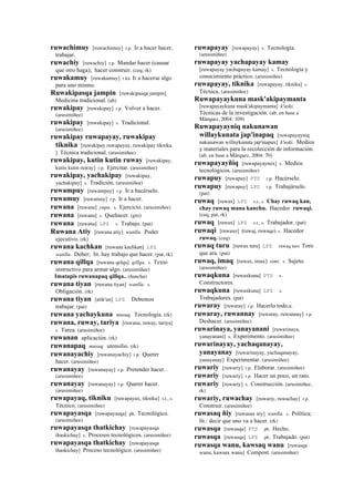 ruwachimuy [ruwachimuy] r.p. Ir a hacer hacer,
trabajar.
ruwachiy [ruwachiy] r.p. Mandar hacer (causar
que otro haga); hacer construir. (ceq, rk)
ruwakamuy [ruwakamuy] r.ku Ir a hacerse algo
para uno mismo.
Ruwakipasqa jampin [ruwakipasqa jampin]
Medicina tradicional. (ab)
ruwakipay [ruwakipay] r.p. Volver a hacer.
(arusimiñee)
ruwakipay [ruwakipay] s. Tradicional.
(arusimiñee)
ruwakipay ruwapayay, ruwakipay
tiknika [ruwakipay ruwapayay, ruwakipay tiknika
] Técnica tradicional. (arusimiñee)
ruwakipay, kutin kutin ruway [ruwakipay,
kutin kutin ruway] r.p. Ejercitar. (arusimiñee)
ruwakipay, yachakipay [ruwakipay,
yachakipay] s. Tradición. (arusimiñee)
ruwampuy [ruwampuy] r.p. Ir a hacérselo.
ruwamuy [ruwamuy] r.p. Ir a hacer.
ruwana [ruwana] yupa. s. Ejercicio. (arusimiñee)
ruwana [ruwana] s. Quehacer. (gro)
ruwana [ruwana] LPZ s. Trabajo. (pat)
Ruwana Atiy [ruwana atiy] wanlla. Poder
ejecutivo. (rk)
ruwana kachkan [ruwana kachkan] LPZ
wanlla. Deber; lit. hay trabajo que hacer. (pat, rk)
ruwana qillqa [ruwana qelqa] qillqa. s. Texto
instructivo para armar algo. (arusimiñee)
Imatapis ruwanapaq qillqa.. (ñancha)
ruwana tiyan [ruwana tiyan] wanlla. s.
Obligación. (rk)
ruwana tiyan [atik'un] LPZ Debemos
trabajar. (pat)
ruwana yachaykuna musuq. Tecnología. (rk)
ruwana, ruway, tariya [ruwana, ruway, tariya]
s. Tarea. (arusimiñee)
ruwanan aplicación. (rk)
ruwanapaq musuq. utensilio. (rk)
ruwanayachiy [ruwanayachiy] r.p. Querer
hacer. (arusimiñee)
ruwanayay [ruwanayay] r.p. Pretender hacer.
(arusimiñee)
ruwanayay [ruwanayay] r.p. Querer hacer.
(arusimiñee)
ruwapayaq, tikniku [ruwapayax, tikniku] s.t., s.
Técnico. (arusimiñee)
ruwapayasqa [ruwapayasqa] ph. Tecnológico.
(arusimiñee)
ruwapayasqa thatkichay [ruwapayasqa
thaskichay] s. Procesos tecnológicos. (arusimiñee)
ruwapayasqa thatkichay [ruwapayasqa
thaskichay] Proceso tecnológico. (arusimiñee)
ruwapayay [ruwapayay] s. Tecnología.
(arusimiñee)
ruwapayay yachapayay kamay
[ruwapayay yachapayay kamay] s. Tecnología y
conocimiento práctico. (arusimiñee)
ruwapayay, tiknika [ruwapayay, tiknika] s.
Técnica. (arusimiñee)
Ruwapayaykuna mask'akipaymanta
[ruwapayaykuna mask'akipaymanta] k'uski.
Técnicas de la investigación. (ab, en base a
Márquez, 2004: 109)
Ruwapayayniq nakunawan
willaykunata jap'inapaq [ruwapayayniq
nakunawan willaykunata jap'inapax] k'uski. Medios
y materiales para la recolección de información.
(ab, en base a Márquez, 2004: 70)
ruwapayayñiq [ruwapayaynex] s. Medios
tecnológicos. (arusimiñee)
ruwapuy [ruwapuy] PTS r.p. Hacérselo.
ruwapuy [ruwapuy] LPZ r.p. Trabajárselo.
(pat)
ruwaq [ruwax] LPZ s.t., s. Chay ruwaq kan,
chay ruwaq mana kanchu. Hacedor ruwaqi.
(ceq, pat, rk)
ruwaq [ruwax] LPZ s.t., s. Trabajador. (pat)
ruwaqi [ruwaxe] (ruwaj, ruwaqe)	
  	
  s. Hacedor
ruwaq. (ceq)
ruwaq turu [ruwax turu] LPZ ruwaq turo Toro
que ara. (pat)
ruwaq, imaq [ruwax, imax] simi. s. Sujeto.
(arusimiñee)
ruwaqkuna [ruwaxkuna] PTS s.
Constructores.
ruwaqkuna [ruwaxkuna] LPZ s.
Trabajadores. (pat)
ruwaray [ruwaray] r.p. Hacerlo todo,s.
ruwaray, ruwannay [ruwaray, ruwannay] r.p.
Deshacer. (arusimiñee)
ruwarinaya, yanayanani [ruwarinaya,
yanayanani] s. Experimento. (arusimiñee)
ruwarinayay, yachaqanayay,
yanayanay [ruwarinayay, yachaqanayay,
yanayanay] Experimentar. (arusimiñee)
ruwariy [ruwariy] r.p. Elaborar. (arusimiñee)
ruwariy [ruwariy] r.p. Hacer un poco, un rato.
ruwariy [ruwariy] s. Construcción. (arusimiñee,
rk)
ruwariy, ruwachay [ruwariy, ruwachay] r.p.
Construir. (arusimiñee)
ruwasaq ñiy [ruwasax niy] wanlla. s. Política;
lit.: decir que uno va a hacer. (rk)
ruwasqa [ruwasqa] PTS ph. Hecho.
ruwasqa [ruwasqa] LPZ ph. Trabajado. (pat)
ruwasqa wanu, kawsaq wanu [ruwasqa
wanu, kawsax wanu] Compost. (arusimiñee)
 