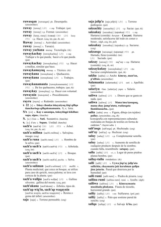 ruwasqan [ruwasqan] ph. Desempeño.
(arusimiñee)
ruway [ruway] LPZ r. mp. Trabajar. (pat)
ruway [ruway] r.p. Formar. (arusimiñee)
ruway [luray, ruray] (ruway)	
  	
  CHU LPZ luray
PTS r.p. Hacer. (ceq, lot, pat, rh, str)
Ruway [ruway] s. Actividad. (arusimiñee)
ruway [ruway] s. Tarea(s).
ruway yachana musuq. Tecnología. (rk)
ruwaykachay [ruwaykachay] LPZ r. mp.
Trabajar a lo que pueda; hacer a lo que pueda.
(pat)
ruwaykachay [ruwaykachay] PTS r.p. Hacer
a medias, simular que hace.
ruwaykamayuq musuq. s. Técnico. (rk)
ruwaykuna [ruwaykuna] s. Quehaceres.
ruwaykuna [ruwaykuna] LPZ s. Trabajos.
(pat)
ruwaykunamanta [ruwaykunamanta] LPZ
PTS s. De los quehaceres, trabajos. (pat, rk)
ruwaykuy [ruwaykuy] r.p. Hacer con voluntad.
ruwaynin [ruwaynin] s. Procedimiento.
(arusimiñee)
ruyru [ruyru] s.t Redondo. (arusimiñee)
s 22 [s] s. Iskay chunka iskayniyuq ñiqi qillqa
ñancharisqa qillqakunamanta. S, s; letra.
S/s [s/s] s. Kay s sanampa, tukuyñiqpi kikillan:
sapa, sipas.. (ñancha)
S. [s.] k'utu s. Suti. Sustantivo. (ñancha)
s. [s.] k'utu s. Sapan. Unidad. (ñancha)
sach'a (sach'a)	
  	
  CHU LPZ PTS s. Árbol.
(ceq, lot, pat, rh, str)
sach'a millma [sach'a millma] s. Salvajina;
musgo. (ceq)
sach'a runa [sach'a runa] LPZ s. Hombre de
la selva. (pat)
sach'a sach'a (sach'a	
  sach'a)	
  	
  PTS s. Arboleda.
(ceq, lot)
sach'a sach'a [sach'a sach'a] LPZ s. Bosque.
(pat)
sach'a sach'a [sach'a sach'a] pacha. s. Selva.
(arusimiñee)
sach'a suliman [sach'a suliman] LPZ mallki. s.
Planta medicinal, que crece en bosque, se utiliza
para caso de qarichi, rasca paloma; se lava con
corteza de la planta. (pat)
sach'a wallpa [sach'a wallpa] LPZ s. Gallina
silvestre; gallina del monte. (ceq, pat)
sach'akuna [sach'akuna] s. Árboles, tipos de.
sach'ap wiq'in, sach'ap waqaynin
[sach'ax weq'en, sach'ax waqaynin] s. Resina o
goma del árbol. (arusimiñee)
saja [saja] s. Terreno permeable. (ceq)
saja jallp'a [saja jallp'a] LPZ s. Terreno
pedregoso. (pat)
saksachiy [saxsachiy] LPZ r.p. Saciar. (pat, rk)
saksakuy [saxsakuy] (sajsakuy)	
  	
  PTS r. mp.
Hartarse (comida) ñawpan : Çacçani. Hartarse
moderado, satisfacerse del todo en comer o
beuer.. (dgh, ceq, lot, pol)
saksakuy [saxsakuy] (sajsakuy)	
  	
  r.p. Saciarse.
(ceq)
saksasqa [saxsasqa] (sajsasqa)	
  	
  PTS ph.
Hartado, lleno (comida). (lot)
LPZ Saciado. (pat)
saksay [saxsay] CHU saq"say r. mp. Hartarse
(comida). (ceq, rh, str)
saksaykukuy [saxsaykukuy] LPZ r.ku
Saciarse completamente. (pat, rk)
sakha [sakha] s.t Ancho kimray, mast'an,
p'alltan. (arusimiñee)
Salamanka [salamanka] LPZ suti. s. Apellido.
(pat)
salariyu <kas. [salariyu] yupa. s. Salario.
(arusimiñee)
saliwa [saliwa] LPZ s. Dinero que se gasta en
nada. (pat)
saliwa [saliwa] LPZ Mana ima kanapaq,
mana chay jamp'atuta, wañusqata
llamkhanachu.. (pat)
salta [salta] awa. s. Figura, dibujo (en tejidos)
pallay. (arusimiñee, ceq, rh)
Iconografía con representaciones culturales
realizadas en franjas de textiles en forma de
cadenas.". (laymi salta )
salt'asqa [salt'asqa] ph. Hechizado. (ceq)
salt'ay [salt'ay] r.p. Hechizar. (ceq)
saluy [saluy] LPZ r.p. Complementar semilla.
(pat)
saluy [saluy] LPZ s. Aumento de semilla de
cualquier producto después de la siembra;
cuando falla, resembrarlo satapay. (pat)
salla [salla] LPZ s.t., s. Lugar de puras piedras
planas hembra. (pat)
sallay-tullu romántico. (rk)
salli [salli] LPZ s. Uywa jisp'ay jallp'ata
sallichin, chaymanta juk kuralman qullpa
jina jatarin. Pared que deteriora por la
humedad. (pat)
salli rumi [salli rumi] s. Piedra de pizarra. (ceq)
sallina rumi [sallina rumi] rumi. s. Azufre. (dgh)
salliwa [salliwa] LPZ s. Kimraymanta
musiñada phukuna. Flauta de moseño,
horizontal grande. (pat)
salliy [salliy] LPZ r.mr. Sulfurarse. (pol, pat)
salliy [salliy] s. Palo que sostiene pared de
suncho. (ceq)
sallqa [sallqa] LPZ s.t Salvaje k'ita. (pat)
 